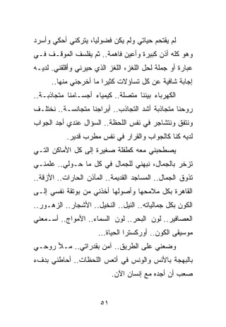 ‫ﻟﻡ ﻴﻘﺘﺤﻡ ﺤﻴﺎﺘﻲ ﻭﻟﻡ ﻴﻜﻥ ﻓﻀﻭﻟﻴﺎ، ﻴﺘﺭﻜﻨﻲ ﺃﺤﻜﻲ ﻭﺃﺴﺭﺩ‬
                    ‫‪‬‬
‫ﻭﻫﻭ ﻜﻠﻪ ﺃﺫﻥ ﻜﺒﻴﺭﺓ ﻭﺃﻋﻴﻥ ﻓﺎﻫﻤﺔ.. ﺜﻡ ﻴﻔﻠﺴﻑ ﺍﻟﻤﻭﻗـﻑ ﻓـﻲ‬
‫ﻋﺒﺎﺭﺓ ﺃﻭ ﺠﻤﻠﺔ ﻟﺤل ﺍﻟﻠﻐﺯ، ﺍﻟﻠﻐﺯ ﺍﻟﺫﻱ ﺤﻴﺭﻨﻲ ﻭﺃﻗﻠﻘﻨﻲ. ﻟﺩﻴـﻪ‬
      ‫ﺇﺠﺎﺒﺔ ﺸﺎﻓﻴﺔ ﻋﻥ ﻜل ﺘﺴﺎﺅﻻﺕ ﻜﺜﻴﺭﺍ ﻤﺎ ﺃﺨﺭﺠﻨﻲ ﻤﻨﻬﺎ..‬
                        ‫‪‬‬
‫ﺍﻟﻜﻬﺭﺒﺎﺀ ﺒﻴﻨﻨﺎ ﻤﺘﺼﻠﺔ.. ﻜﻴﻤﻴﺎﺀ ﺃﺠﺴـﺎﻤﻨﺎ ﻤﺘﺠﺎﺫﺒـﺔ..‬
‫ﺭﻭﺤﻨﺎ ﻤﺘﺠﺎﺫﺒﺔ ﺃﺸﺩ ﺍﻟﺘﺠﺎﺫﺏ.. ﺃﺒﺭﺍﺠﻨﺎ ﻤﺘﺠﺎﻨﺴـﺔ.. ﻨﺨﺘﻠـﻑ‬
‫ﻭﻨﺘﻔﻕ ﻭﻨﺘﺸﺎﺠﺭ ﻓﻲ ﻨﻔﺱ ﺍﻟﻠﺤﻅﺔ.. ﺍﻟﺴﺅﺍل ﻋﻨﺩﻱ ﺃﺠﺩ ﺍﻟﺠﻭﺍﺏ‬
           ‫ﻟﺩﻴﻪ ﻜﻨﺎ ﻜﺎﻟﺠﻭﺍﺏ ﻭﺍﻟﻘﺭﺍﺭ ﻓﻲ ﻨﻔﺱ ﻤﻁﺭﺏ ﻗﺩﻴﺭ.‬
‫ﻴﺼﻁﺤﺒﻨﻲ ﻤﻌﻪ ﻜﻁﻔﻠﺔ ﺼﻐﻴﺭﺓ ﺇﻟﻰ ﻜل ﺍﻷﻤﺎﻜﻥ ﺍﻟﺘـﻲ‬
‫ﺘﺯﺨﺭ ﺒﺎﻟﺠﻤﺎل، ﻨﺒﻬﻨﻲ ﻟﻠﺠﻤﺎل ﻓﻲ ﻜل ﻤﺎ ﺤـﻭﻟﻲ.. ﻋﻠﻤﻨـﻲ‬
‫ﺘﺫﻭﻕ ﺍﻟﺠﻤﺎل.. ﺍﻟﻤﺴﺎﺠﺩ ﺍﻟﻘﺩﻴﻤﺔ.. ﺍﻟﻤﺂﺫﻥ ﺍﻟﺤﺎﺭﺍﺕ.. ﺍﻷﺯﻗﺔ..‬
‫ﺍﻟﻘﺎﻫﺭﺓ ﺒﻜل ﻤﻼﻤﺤﻬﺎ ﻭﺃﺼﻭﻟﻬﺎ ﺃﺨﺫﻨﻲ ﻤﻥ ﺒﻭﺘﻘﺔ ﻨﻔﺴﻲ ﺇﻟـﻰ‬
‫ﺍﻟﻜﻭﻥ ﺒﻜل ﺠﻤﺎﻟﻴﺎﺘﻪ.. ﺍﻟﻨﻴل.. ﺍﻟﻨﺨﻴل.. ﺍﻷﺸﺠﺎﺭ.. ﺍﻟﺯﻫـﻭﺭ..‬
‫ﺍﻟﻌﺼﺎﻓﻴﺭ.. ﻟﻭﻥ ﺍﻟﺒﺤﺭ.. ﻟﻭﻥ ﺍﻟﺴﻤﺎﺀ.. ﺍﻷﻤﻭﺍﺝ.. ﺃﺴـﻤﻌﻨﻲ‬
                      ‫ﻤﻭﺴﻴﻘﻰ ﺍﻟﻜﻭﻥ.. ﺃﻭﺭﻜﺴﺘﺭﺍ ﺍﻟﺤﻴﺎﺓ...‬
‫ﻭﻀﻌﻨﻲ ﻋﻠﻰ ﺍﻟﻁﺭﻴﻕ.. ﺁﻤﻥ ﺒﻘﺩﺭﺍﺘﻲ.. ﻤـﻸ ﺭﻭﺤـﻲ‬
‫ﺒﺎﻟﺒﻬﺠﺔ ﺒﺎﻷﻨﺱ ﻭﺍﻟﻭﻨﺱ ﻓﻲ ﺃﺘﻌﺱ ﺍﻟﻠﺤﻅﺎﺕ.. ﺃﺤﺎﻁﻨﻲ ﺒﺩﻑﺀ‬
                            ‫ﺼﻌﺏ ﺃﻥ ﺃﺠﺩﻩ ﻤﻊ ﺇﻨﺴﺎﻥ ﺍﻵﻥ.‬


                       ‫١٥‬
 