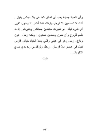 ‫ﺭﺃﻯ ﺍﻟﺤﻴﺎﺓ ﺠﻤﻴﻠﺔ ﻴﺠﺏ ﺃﻥ ﺘﻌﺎﺵ ﻜﻤﺎ ﻫﻲ ﺒﻼ ﻋﺒﺙ.. ﻴﻘﻭل..‬
‫ﺃﻨﺕ ﻻ ﺘﺼﻠﺤﻴﻥ ﺇﻻ ﻟﺭﺠل ﻴﺘﺭﻜﻙ ﻜﻤﺎ ﺃﻨﺕ.. ﻻ ﻴﺤﺎﻭل ﺘﻐﻴﻴﺭ‬
‫ﺃﻱ ﺸﻲﺀ ﻓﻴﻙ.. ﻟﻭ ﺘﻐﻴﺭﺕ ﺴﺘﻔﻘﺩﻴﻥ ﺠﻤﺎﻟﻙ.. ﻭﺘﻐﻴﺭﺕ.. ﺇﻨـﻪ‬
‫ﺒﻠﺴﻡ ﻟﻠﺭﻭﺡ ﻭﺃﺥ ﺤﻨﻭﻥ ﻭﺼﺩﻴﻕ ﺼﺩﻭﻕ.. ﻭﻟﻜﻨﻪ ﺭﺤل.. ﺩﻭﻥ‬
‫ﻭﺩﺍﻉ.. ﺭﺤل ﻭﻫﻭ ﻓﻲ ﻋﻴﻨﻲ ﻭﻗﻠﺒﻲ ﻴﻤﻸ ﺍﻟﺤﻴﺎﺓ ﺤﻴﺎﺓ.. ﻓﺎﺭﺱ‬
‫ﻨﺒﻴل ﻓﻲ ﻋﺼﺭ ﺒﻼ ﻓﺭﺴﺎﻥ.. ﺭﺤل ﻭﺘﺭﻜﻨـﻲ ﻭﺤـﺩﻱ ﻤـﻊ‬
                                         ‫ﺍﻟﺫﻜﺭﻴﺎﺕ..‬
                     ‫ﺘﻤﺕ‬




                     ‫٣٥‬
 