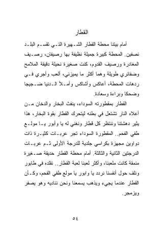 ‫ﺍﻟﻘﻁﺎﺭ‬
‫ﺃﻤﺎﻡ ﺒﻴﺘﻨﺎ ﻤﺤﻁﺔ ﺍﻟﻘﻁﺎﺭ ﺍﻟﺸـﻬﻴﺭﺓ ﺍﻟﺘـﻲ ﺘﻘﺴـﻡ ﺍﻟﺒﻠـﺩ‬
‫ﻨﺼﻔﻴﻥ. ﺍﻟﻤﺤﻁﺔ ﻜﺒﻴﺭﺓ ﺠﻤﻴﻠﺔ ﻨﻅﻴﻔﺔ ﺒﻬﺎ ﺭﺼﻴﻔﺎﻥ، ﺭﺼـﻴﻑ‬
‫ﺍﻟﻤﻐﺎﺩﺭﺓ ﻭﺭﺼﻴﻑ ﺍﻟﻘﺩﻭﻡ، ﻜﻨﺕ ﺼﻐﻴﺭﺓ ﻨﺤﻴﻠﺔ ﺩﻗﻴﻘﺔ ﺍﻟﻤﻼﻤﺢ‬
‫ﻭﻀﻔﺎﺌﺭﻱ ﻁﻭﻴﻠﺔ ﻭﻫﻤﺎ ﺃﻜﺜﺭ ﻤﺎ ﻴﻤﻴﺯﻨﻲ، ﺃﻟﻌﺏ ﻭﺃﺠﺭﻱ ﻓـﻲ‬
‫ﺭﺩﻫﺎﺕ ﺍﻟﻤﺤﻁﺔ، ﺃﻋﺎﻜﺱ ﻭﺃﺸﺎﻜﺱ ﻭﺃﻤـﻸ ﺍﻟـﺩﻨﻴﺎ ﻀـﺠﻴﺠﺎ‬
 ‫‪‬‬
                                   ‫ﻭﻀﺤﻜﺎ ﻭﺒﺭﺍﺀﺓ ﻭﺴﻌﺎﺩﺓ.‬
                                                   ‫ﹰ‬
‫ﺍﻟﻘﻁﺎﺭ ﺒﻤﻘﻁﻭﺭﺘﻪ ﺍﻟﺴﻭﺩﺍﺀ، ﻴﻨﻔﺙ ﺍﻟﺒﺨﺎﺭ ﻭﺍﻟﺩﺨﺎﻥ ﻤـﻥ‬
‫ﺃﻋﻼﻩ ﺍﻟﻨﺎﺭ ﺘﺸﺘﻌل ﻓﻲ ﺒﻁﻨﻪ ﻟﻴﺘﺤﺭﻙ ﺍﻟﻘﻁﺎﺭ ﺒﻘﻭﺓ ﺍﻟﺒﺨﺎﺭ، ﻫﺫﺍ‬
‫ﻴﺜﻴﺭ ﺩﻫﺸﺘﻨﺎ ﻭﻨﻨﺘﻅﺭ ﻜل ﻗﻁﺎﺭ ﻭﻨﻐﻨﻲ ﻟﻪ ﻴﺎ ﻭﺃﺒﻭﺭ ﻴـﺎ ﻤﻭﻟـﻊ‬
‫ﻁﻔﻲ ﺍﻟﻔﺤﻡ.. ﺍﻟﻤﻘﻁﻭﺭﺓ ﺍﻟﺴﻭﺩﺍﺀ ﺘﺠﺭ ﻋﺭﺒـﺎﺕ ﻜﺜﻴـﺭﺓ ﺫﺍﺕ‬
‫ﺩﻭﺍﻭﻴﻥ ﻤﺠﻬﺯﺓ ﺒﻜﺭﺍﺴﻲ ﺠﻠﺩﻴﺔ ﻟﻠﺩﺭﺠﺔ ﺍﻷﻭﻟﻰ ﺜـﻡ ﻋﺭﺒـﺎﺕ‬
‫ﺍﻟﺩﺭﺠﺘﻴﻥ ﺍﻟﺜﺎﻨﻴﺔ ﻭﺍﻟﺜﺎﻟﺜﺔ. ﺃﻤﺎﻡ ﻤﺤﻁﺔ ﺍﻟﻘﻁﺎﺭ ﺤﺩﻴﻘﺔ ﺼـﻐﻴﺭﺓ‬
‫ﻤﻨﻤﻘﺔ ﻜﺎﻨﺕ ﻤﻠﻌﺒﻨﺎ، ﻭﺃﻜﺜﺭ ﻟﻌﺒﻨﺎ ﻟﻌﺒﺔ ﺍﻟﻘﻁﺎﺭ.. ﻨﻘﻠﺩﻩ ﻓﻲ ﻁﺎﺒﻭﺭ‬
‫ﻭﻨﻠﻑ ﺤﻭل ﺃﻨﻔﺴﻨﺎ ﻨﺭﺩﺩ ﻴﺎ ﻭﺍﺒﻭﺭ ﻴﺎ ﻤﻭﻟﻊ ﻁﻔﻲ ﺍﻟﻔﺤﻡ، ﻭﻜـﺄﻥ‬
‫ﺍﻟﻘﻁﺎﺭ ﻋﻨﺩﻤﺎ ﻴﺠﻲﺀ ﻭﻴﺫﻫﺏ ﻴﺴﻤﻌﻨﺎ ﻭﻨﺤﻥ ﻨﻨﺎﺩﻴﻪ ﻭﻫﻭ ﻴﺼﻔﺭ‬
                                                  ‫ﻭﻴﺯﻤﺠﺭ.‬



                        ‫٤٥‬
 