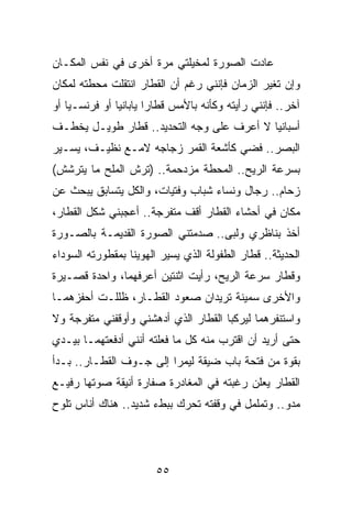 ‫ﻋﺎﺩﺕ ﺍﻟﺼﻭﺭﺓ ﻟﻤﺨﻴﻠﺘﻲ ﻤﺭﺓ ﺃﺨﺭﻯ ﻓﻲ ﻨﻔﺱ ﺍﻟﻤﻜـﺎﻥ‬
‫ﻭﺇﻥ ﺘﻐﻴﺭ ﺍﻟﺯﻤﺎﻥ ﻓﺈﻨﻨﻲ ﺭﻏﻡ ﺃﻥ ﺍﻟﻘﻁﺎﺭ ﺍﻨﺘﻘﻠﺕ ﻤﺤﻁﺘﻪ ﻟﻤﻜﺎﻥ‬
‫ﺁﺨﺭ.. ﻓﺈﻨﻨﻲ ﺭﺃﻴﺘﻪ ﻭﻜﺄﻨﻪ ﺒﺎﻷﻤﺱ ﻗﻁﺎﺭﺍ ﻴﺎﺒﺎﻨﻴﺎ ﺃﻭ ﻓﺭﻨﺴـﻴﺎ ﺃﻭ‬
    ‫‪‬‬          ‫‪‬‬       ‫‪‬‬
‫ﺃﺴﺒﺎﻨﻴﺎ ﻻ ﺃﻋﺭﻑ ﻋﻠﻰ ﻭﺠﻪ ﺍﻟﺘﺤﺩﻴﺩ.. ﻗﻁﺎﺭ ﻁﻭﻴـل ﻴﺨﻁـﻑ‬
                                           ‫‪‬‬
‫ﺍﻟﺒﺼﺭ.. ﻓﻀﻲ ﻜﺄﺸﻌﺔ ﺍﻟﻘﻤﺭ ﺯﺠﺎﺠﻪ ﻻﻤـﻊ ﻨﻅﻴـﻑ، ﻴﺴـﻴﺭ‬
‫ﺒﺴﺭﻋﺔ ﺍﻟﺭﻴﺢ.. ﺍﻟﻤﺤﻁﺔ ﻤﺯﺩﺤﻤﺔ.. )ﺘﺭﺵ ﺍﻟﻤﻠﺢ ﻤﺎ ﻴﺘﺭﺸﺵ(‬
‫ﺯﺤﺎﻡ.. ﺭﺠﺎل ﻭﻨﺴﺎﺀ ﺸﺒﺎﺏ ﻭﻓﺘﻴﺎﺕ، ﻭﺍﻟﻜل ﻴﺘﺴﺎﺒﻕ ﻴﺒﺤﺙ ﻋﻥ‬
‫ﻤﻜﺎﻥ ﻓﻲ ﺃﺤﺸﺎﺀ ﺍﻟﻘﻁﺎﺭ ﺃﻗﻑ ﻤﺘﻔﺭﺠﺔ.. ﺃﻋﺠﺒﻨﻲ ﺸﻜل ﺍﻟﻘﻁﺎﺭ،‬
‫ﺃﺨﺫ ﺒﻨﺎﻅﺭﻱ ﻭﻟﺒﻰ.. ﺼﺩﻤﺘﻨﻲ ﺍﻟﺼﻭﺭﺓ ﺍﻟﻘﺩﻴﻤـﺔ ﺒﺎﻟﺼـﻭﺭﺓ‬
‫ﺍﻟﺤﺩﻴﺜﺔ.. ﻗﻁﺎﺭ ﺍﻟﻁﻔﻭﻟﺔ ﺍﻟﺫﻱ ﻴﺴﻴﺭ ﺍﻟﻬﻭﻴﻨﺎ ﺒﻤﻘﻁﻭﺭﺘﻪ ﺍﻟﺴﻭﺩﺍﺀ‬
‫ﻭﻗﻁﺎﺭ ﺴﺭﻋﺔ ﺍﻟﺭﻴﺢ، ﺭﺃﻴﺕ ﺍﺜﻨﺘﻴﻥ ﺃﻋﺭﻓﻬﻤﺎ، ﻭﺍﺤﺩﺓ ﻗﺼـﻴﺭﺓ‬
‫ﻭﺍﻷﺨﺭﻯ ﺴﻤﻴﻨﺔ ﺘﺭﻴﺩﺍﻥ ﺼﻌﻭﺩ ﺍﻟﻘﻁـﺎﺭ، ﻅﻠﻠـﺕ ﺃﺤﻔﺯﻫﻤـﺎ‬
‫ﻭﺍﺴﺘﻨﻔﺭﻫﻤﺎ ﻟﻴﺭﻜﺒﺎ ﺍﻟﻘﻁﺎﺭ ﺍﻟﺫﻱ ﺃﺩﻫﺸﻨﻲ ﻭﺃﻭﻗﻔﻨﻲ ﻤﺘﻔﺭﺠﺔ ﻭﻻ‬
‫ﺤﺘﻰ ﺃﺭﻴﺩ ﺃﻥ ﺍﻗﺘﺭﺏ ﻤﻨﻪ ﻜل ﻤﺎ ﻓﻌﻠﺘﻪ ﺃﻨﻨﻲ ﺃﺩﻓﻌﺘﻬﻤـﺎ ﺒﻴـﺩﻱ‬
‫ﺒﻘﻭﺓ ﻤﻥ ﻓﺘﺤﺔ ﺒﺎﺏ ﻀﻴﻘﺔ ﻟﻴﻤﺭﺍ ﺇﻟﻰ ﺠـﻭﻑ ﺍﻟﻘﻁـﺎﺭ.. ﺒـﺩﺃ‬
‫ﺍﻟﻘﻁﺎﺭ ﻴﻌﻠﻥ ﺭﻏﺒﺘﻪ ﻓﻲ ﺍﻟﻤﻐﺎﺩﺭﺓ ﺼﻔﺎﺭﺓ ﺃﻨﻴﻘﺔ ﺼﻭﺘﻬﺎ ﺭﻓﻴـﻊ‬
‫ﻤﺩﻭ.. ﻭﺘﻤﻠﻤل ﻓﻲ ﻭﻗﻔﺘﻪ ﺘﺤﺭﻙ ﺒﺒﻁﺀ ﺸﺩﻴﺩ.. ﻫﻨﺎﻙ ﺃﻨﺎﺱ ﺘﻠﻭﺡ‬




                       ‫٥٥‬
 