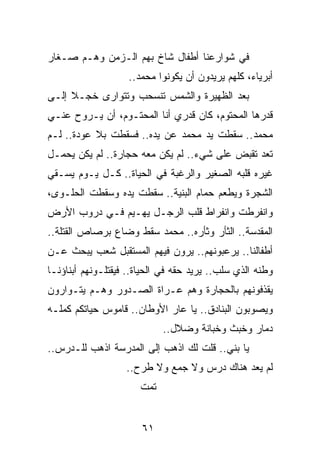 ‫ﻓﻲ ﺸﻭﺍﺭﻋﻨﺎ ﺃﻁﻔﺎل ﺸﺎﺥ ﺒﻬﻡ ﺍﻟـﺯﻤﻥ ﻭﻫـﻡ ﺼـﻐﺎﺭ‬
                    ‫ﺃﺒﺭﻴﺎﺀ، ﻜﻠﻬﻡ ﻴﺭﻴﺩﻭﻥ ﺃﻥ ﻴﻜﻭﻨﻭﺍ ﻤﺤﻤﺩ..‬
‫ﺒﻌﺩ ﺍﻟﻅﻬﻴﺭﺓ ﻭﺍﻟﺸﻤﺱ ﺘﻨﺴﺤﺏ ﻭﺘﺘﻭﺍﺭﻯ ﺨﺠـﻼ ﺇﻟـﻰ‬
     ‫ﹰ‬
‫ﻗﺩﺭﻫﺎ ﺍﻟﻤﺤﺘﻭﻡ، ﻜﺎﻥ ﻗﺩﺭﻱ ﺃﻨﺎ ﺍﻟﻤﺤﺘـﻭﻡ، ﺃﻥ ﻴـﺭﻭﺡ ﻋﻨـﻲ‬
‫ﻤﺤﻤﺩ.. ﺴﻘﻁﺕ ﻴﺩ ﻤﺤﻤﺩ ﻋﻥ ﻴﺩﻩ.. ﻓﺴﻘﻁﺕ ﺒﻼ ﻋﻭﺩﺓ.. ﻟـﻡ‬
‫ﺘﻌﺩ ﺘﻘﺒﺽ ﻋﻠﻰ ﺸﻲﺀ.. ﻟﻡ ﻴﻜﻥ ﻤﻌﻪ ﺤﺠﺎﺭﺓ.. ﻟﻡ ﻴﻜﻥ ﻴﺤﻤـل‬
‫ﻏﻴﺭﻩ ﻗﻠﺒﻪ ﺍﻟﺼﻐﻴﺭ ﻭﺍﻟﺭﻏﺒﺔ ﻓﻲ ﺍﻟﺤﻴﺎﺓ.. ﻜـل ﻴـﻭﻡ ﻴﺴـﻘﻲ‬
‫ﺍﻟﺸﺠﺭﺓ ﻭﻴﻁﻌﻡ ﺤﻤﺎﻡ ﺍﻟﺒﻨﻴﺔ.. ﺴﻘﻁﺕ ﻴﺩﻩ ﻭﺴﻘﻁﺕ ﺍﻟﺤﻠـﻭﻯ،‬
‫ﻭﺍﻨﻔﺭﻁﺕ ﻭﺍﻨﻔﺭﺍﻁ ﻗﻠﺏ ﺍﻟﺭﺠـل ﻴﻬـﻴﻡ ﻓـﻲ ﺩﺭﻭﺏ ﺍﻷﺭﺽ‬
‫ﺍﻟﻤﻘﺩﺴﺔ.. ﺍﻟﺜﺄﺭ ﻭﺜﺄﺭﻩ.. ﻤﺤﻤﺩ ﺴﻘﻁ ﻭﻀﺎﻉ ﺒﺭﺼﺎﺹ ﺍﻟﻘﺘﻠﺔ..‬
‫ﺃﻁﻔﺎﻟﻨﺎ.. ﻴﺭﻋﺒﻭﻨﻬﻡ.. ﻴﺭﻭﻥ ﻓﻴﻬﻡ ﺍﻟﻤﺴﺘﻘﺒل ﺸﻌﺏ ﻴﺒﺤﺙ ﻋـﻥ‬
‫ﻭﻁﻨﻪ ﺍﻟﺫﻱ ﺴﻠﺏ.. ﻴﺭﻴﺩ ﺤﻘﻪ ﻓﻲ ﺍﻟﺤﻴﺎﺓ.. ﻓﻴﻘﺘﻠـﻭﻨﻬﻡ ﺃﺒﻨﺎﺅﻨـﺎ‬
‫ﻴﻘﺫﻓﻭﻨﻬﻡ ﺒﺎﻟﺤﺠﺎﺭﺓ ﻭﻫﻡ ﻋـﺭﺍﺓ ﺍﻟﺼـﺩﻭﺭ ﻭﻫـﻡ ﻴﺘـﻭﺍﺭﻭﻥ‬
‫ﻭﻴﺼﻭﺒﻭﻥ ﺍﻟﺒﻨﺎﺩﻕ.. ﻴﺎ ﻋﺎﺭ ﺍﻷﻭﻁﺎﻥ.. ﻗﺎﻤﻭﺱ ﺤﻴﺎﺘﻜﻡ ﻜﻤﻠـﻪ‬
                             ‫ﺩﻤﺎﺭ ﻭﺨﺒﺙ ﻭﺨﺒﺎﻨﺔ ﻭﻀﻼل..‬
‫ﻴﺎ ﺒﻨﻲ.. ﻗﻠﺕ ﻟﻙ ﺍﺫﻫﺏ ﺇﻟﻰ ﺍﻟﻤﺩﺭﺴﺔ ﺍﺫﻫﺏ ﻟﻠـﺩﺭﺱ..‬
                   ‫ﻟﻡ ﻴﻌﺩ ﻫﻨﺎﻙ ﺩﺭﺱ ﻭﻻ ﺠﻤﻊ ﻭﻻ ﻁﺭﺡ..‬
                       ‫ﺘﻤﺕ‬


                       ‫١٦‬
 