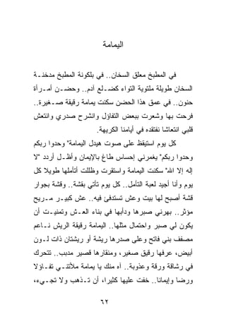 ‫ﺍﻟﻴﻤﺎﻤﺔ‬


‫ﻓﻲ ﺍﻟﻤﻁﺒﺦ ﻤﻌﻠﻕ ﺍﻟﺴﺨﺎﻥ.. ﻓﻲ ﺒﻠﻜﻭﻨﺔ ﺍﻟﻤﻁﺒﺦ ﻤﺩﺨﻨـﺔ‬
‫ﺍﻟﺴﺨﺎﻥ ﻁﻭﻴﻠﺔ ﻤﻠﺘﻭﻴﺔ ﺍﻟﺘﻭﺍﺀ ﻜﻀـﻠﻊ ﺁﺩﻡ.. ﻭﺤﻀـﻥ ﺃﻤـﺭﺃﺓ‬
‫ﺤﻨﻭﻥ.. ﻓﻲ ﻋﻤﻕ ﻫﺫﺍ ﺍﻟﺤﻀﻥ ﺴﻜﻨﺕ ﻴﻤﺎﻤﺔ ﺭﻗﻴﻘﺔ ﺼـﻐﻴﺭﺓ..‬
‫ﻓﺭﺤﺕ ﺒﻬﺎ ﻭﺸﻌﺭﺕ ﺒﺒﻌﺽ ﺍﻟﺘﻔﺎﺅل ﻭﺍﻨﺸﺭﺡ ﺼﺩﺭﻱ ﻭﺍﻨﺘﻌﺵ‬
                      ‫ﻗﻠﺒﻲ ﺍﻨﺘﻌﺎﺸﺎ ﻨﻔﺘﻘﺩﻩ ﻓﻲ ﺃﻴﺎﻤﻨﺎ ﺍﻟﻜﺭﻴﻬﺔ.‬
                                                 ‫ﹰ‬
‫ﻜل ﻴﻭﻡ ﺍﺴﺘﻴﻘﻅ ﻋﻠﻰ ﺼﻭﺕ ﻫﻴﺩل ﺍﻟﻴﻤﺎﻤﺔ" ﻭﺤﺩﻭﺍ ﺭﺒﻜﻡ‬
‫ﻭﺤﺩﻭﺍ ﺭﺒﻜﻡ" ﻴﻐﻤﺭﻨﻲ ﺇﺤﺴﺎﺱ ﻁﺎﻍ ﺒﺎﻹﻴﻤﺎﻥ ﻭﺃﻅـل ﺃﺭﺩﺩ "ﻻ‬
‫ﺇﻟﻪ ﺇﻻ ﺍﷲ" ﺴﻜﻨﺕ ﺍﻟﻴﻤﺎﻤﺔ ﻭﺍﺴﺘﻘﺭﺕ ﻭﻅﻠﻠﺕ ﺃﺘﺄﻤﻠﻬﺎ ﻁﻭﻴﻼ ﻜل‬
   ‫ﹰ‬
‫ﻴﻭﻡ ﻭﺃﻨﺎ ﺃﺠﻴﺩ ﻟﻌﺒﺔ ﺍﻟﺘﺄﻤل.. ﻜل ﻴﻭﻡ ﺘﺄﺘﻲ ﺒﻘﺸﺔ.. ﻭﻗﺸﺔ ﺒﺠﻭﺍﺭ‬
‫ﻗﺸﺔ ﺃﺼﺒﺢ ﻟﻬﺎ ﺒﻴﺕ ﻭﻋﺵ ﺘﺴﺘﺩﻓﺊ ﻓﻴﻪ.. ﻋﺵ ﻜﺒﻴـﺭ ﻤـﺭﻴﺢ‬
‫ﻤﺅﺜﺭ.. ﺒﻬﺭﻨﻲ ﺼﺒﺭﻫﺎ ﻭﺩﺃﺒﻬﺎ ﻓﻲ ﺒﻨﺎﺀ ﺍﻟﻌـﺵ ﻭﺘﻤﻨﻴـﺕ ﺃﻥ‬
‫ﻴﻜﻭﻥ ﻟﻲ ﺼﺒﺭ ﻭﺍﺤﺘﻤﺎل ﻤﺜﻠﻬﺎ.. ﺍﻟﻴﻤﺎﻤﺔ ﺭﻗﻴﻘﺔ ﺍﻟﺭﻴﺵ ﻨـﺎﻋﻡ‬
‫ﻤﺼﻔﻑ ﺒﻨﻲ ﻓﺎﺘﺢ ﻭﻋﻠﻰ ﺼﺩﺭﻫﺎ ﺭﻴﺸﺔ ﺃﻭ ﺭﻴﺸﺘﺎﻥ ﺫﺍﺕ ﻟـﻭﻥ‬
‫ﺃﺒﻴﺽ، ﻋﺭﻓﻬﺎ ﺭﻗﻴﻕ ﺼﻐﻴﺭ، ﻭﻤﻨﻘﺎﺭﻫﺎ ﻗﺼﻴﺭ ﻤﺩﺒﺏ.. ﺘﺘﺤﺭﻙ‬
‫ﻓﻲ ﺭﺸﺎﻗﺔ ﻭﺭﻗﺔ ﻭﻋﺫﻭﺒﺔ.. ﺁﻩ ﻤﻨﻙ ﻴﺎ ﻴﻤﺎﻤﺔ ﻤﻸﺘﻨـﻲ ﺘﻔـﺎﺅﻻ‬
‫ﹰ‬
‫ﻭﺭﻀﺎ ﻭﺇﻴﻤﺎﻨﺎ.. ﺨﻔﺕ ﻋﻠﻴﻬﺎ ﻜﺜﻴﺭﺍ، ﺃﻥ ﺘـﺫﻫﺏ ﻭﻻ ﺘﺠـﻲﺀ،‬
                     ‫‪‬‬                 ‫ﹰ‬

                       ‫٢٦‬
 