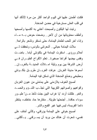 ‫ﻓﻜﻨﺕ ﺃﻁﻤﺌﻥ ﻋﻠﻴﻬﺎ ﻓﻲ ﺍﻟﻴﻭﻡ ﺍﻟﻭﺍﺤﺩ ﺃﻜﺜﺭ ﻤﻥ ﻤﺭﺓ ﻷﺘﺄﻜﺩ ﺃﻨﻬﺎ‬
               ‫ﻓﻲ ﻗﻠﺏ ﺍﻟﻌﺵ ﻤﺴﺘﺭﺨﻴﺔ ﻓﻲ ﺤﻀﻥ ﺍﻟﻤﺩﺨﻨﺔ.‬
‫ﺭﺘﺒﺕ ﻟﻬﺎ ﺍﻟﺒﻠﻜﻭﻥ ﻭﺃﺼﺒﺤﺕ ﺃﻋﺘﻨﻲ ﺒﻪ ﺃﻜﻨﺴﻬﺎ ﻭﺃﻤﺴﺤﻬﺎ‬
‫ﻭﺃﻨﻅﻑ ﻤﺤﺘﻭﻴﺎﺘﻬﺎ ﻤﻥ ﺁﻥ ﻵﺨﺭ.. ﻭﻀﻌﺕ ﺤﻭﺽ ﺒـﻪ ﻤـﺎﺀ‬
 ‫ﻭﺇﻨﺎﺀ ﺁﺨﺭ ﻟﻠﺤﺏ ﻟﻁﻌﺎﻡ ﺍﻟﻴﻤﺎﻤﺔ، ﺤﺘﻰ ﺘﺴﺘﻘﺭ ﻭﺘﺸﻌﺭ ﺒﺎﻟﺭﺍﺤﺔ.‬
‫ﻤﻸﺕ ﺍﻟﻴﻤﺎﻤﺔ ﺤﻴﺎﺘﻲ.. ﺃﺸﻌﺭﺘﻨﻲ ﺒﺎﻟﻭﻨﺱ، ﻭﺘﺤﻘﻘﺕ ﻟـﻲ‬
‫ﺃﺤﻼﻡ ﻭﺭﺅﻯ.. ﺍﺴﺘﻘﺭﺕ ﺍﻟﻴﻤﺎﻤﺔ ﻓﻲ ﺒﻠﻜﻭﻨﺘﻲ ﺃﻴﺎﻤﺎ.. ﺒﺎﻀـﺕ‬
         ‫‪‬‬
‫ﻭﻓﻘﺱ ﺒﻴﻀﻬﺎ ﺃﻓﺭﺍﺨﺎ ﺼﻐﻴﺭﺓ.. ﺘﻌﻠﻡ ﺍﻷﻓﺭﺍﺥ ﺍﻟﻁﻴـﺭﺍﻥ ﻓـﻲ‬
                                  ‫ﹰ‬
‫ﺃﺭﺽ ﺍﻟﺸﺭﻓﺔ ﺒﻴﻥ ﻴﻭﻡ ﻭﻟﻴﻠﺔ ﺍﻤـﺘﻸﺕ ﺍﻟﻤﺩﻴﻨـﺔ ﺒﺎﻟﻐﺭﺒـﺎﻥ..‬
‫ﺃﺴﻤﻭﻫﺎ ﻤﺩﻴﻨﺔ ﺍﻟﻐﺭﺒﺎﻥ. ﻋﺭﻓﺕ ﺍﻟﻐﺭﺒـﺎﻥ ﻁﺭﻴـﻕ ﺒﻠﻜـﻭﻨﺘﻲ‬
           ‫ﻭﻤﻁﺒﺨﻲ ﻭﻀﻠﻊ ﺍﻟﻤﺩﺨﻨﺔ ﺍﻟﺫﻱ ﺘﺴﻜﻥ ﻓﻴﻪ ﺍﻟﻴﻤﺎﻤﺔ.‬
‫ﺃﺼﺒﺢ ﺍﻟﺨﻭﻑ ﻴﻼﺯﻤﻨﻲ ﻋﻠﻰ ﻴﻤﺎﻤﺘﻲ ﻤﻥ ﻋﻴﻭﻥ ﺍﻟﻐﺭﺒﺎﻥ‬
‫ﻭﺃﻓﻭﺍﻫﻬﻡ ﻭﺃﺼﻭﺍﺘﻬﻡ ﺍﻟﻜﺭﻴﻬﺔ ﺍﻟﺘﻲ ﺘﺠﻠـﺏ ﺍﻟﺸـﺅﻡ ﻭﺍﻟﺤﺴـﺩ‬
‫ﻭﺍﻟﻐﻡ.. ﻅﻠﻠﺕ ﺃﺭﺩﺩ "ﻴﺎ ﻏﺭﺍﺏ ﺍﻟﺒﻴﻥ ﺠﺌﺕ ﺘﺄﺨﺫ ﻤـﻥ" ﻁﻴـﻭﺭ‬
‫ﺴﻭﺩﺍﺀ ﺤﺎﻗﺩﺓ.. ﺃﺠﻨﺤﺘﻬﺎ ﻁﻭﻴﻠﺔ.. ﻤﻨﻘﺎﺭﻫﺎ ﺤﺎﺩ ﺨﺎﻁﻑ، ﻴﻨﺘﻅﺭ‬
                 ‫ﺩﺍﺌﻤﺎ ﺍﻟﻔﺭﻴﺴﺔ، ﻟﻴﺱ ﻓﻴﻬﺎ ﻏﻴﺭ ﺍﻟﻘﺒﺢ ﻭﺍﻟﺸﺭ.‬
                                                     ‫‪‬‬
‫ﺃﺼﺒﺢ ﺨﻭﻓﻲ ﻋﻠﻰ ﺍﻟﻴﻤﺎﻤﺔ ﻴﺅﺭﻗﻨﻲ، ﻭﻜﺄﻨﻲ ﺃﺨﺎﻑ ﻋﻠﻰ‬
‫ﻨﻔﺴﻲ، ﺸﻌﺭﺕ ﺃﻥ ﻫﻨﺎﻙ ﻤﻥ ﻴﺭﻴﺩ ﺃﻥ ﻴﺴـﺭﻗﻨﻲ.. ﻴـﺄﻜﻠﻨﻲ..‬


                       ‫٣٦‬
 