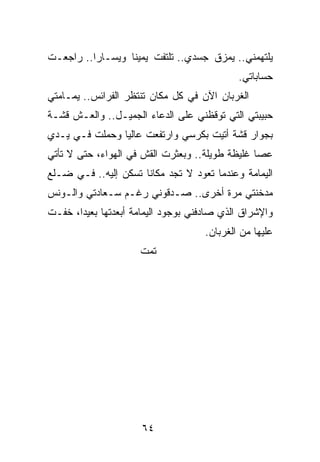 ‫ﻴﻠﺘﻬﻤﻨﻲ.. ﻴﻤﺯﻕ ﺠﺴﺩﻱ.. ﺘﻠﺘﻔﺕ ﻴﻤﻴﻨﺎ ﻭﻴﺴـﺎﺭﺍ.. ﺭﺍﺠﻌـﺕ‬
          ‫‪‬‬       ‫ﹰ‬
                                             ‫ﺤﺴﺎﺒﺎﺘﻲ.‬
‫ﺍﻟﻐﺭﺒﺎﻥ ﺍﻵﻥ ﻓﻲ ﻜل ﻤﻜﺎﻥ ﺘﻨﺘﻅﺭ ﺍﻟﻔﺭﺍﺌﺱ.. ﻴﻤـﺎﻤﺘﻲ‬
‫ﺤﺒﻴﺒﺘﻲ ﺍﻟﺘﻲ ﺘﻭﻗﻅﻨﻲ ﻋﻠﻰ ﺍﻟﺩﻋﺎﺀ ﺍﻟﺠﻤﻴـل.. ﻭﺍﻟﻌـﺵ ﻗﺸـﺔ‬
‫ﺒﺠﻭﺍﺭ ﻗﺸﺔ ﺃﺘﻴﺕ ﺒﻜﺭﺴﻲ ﻭﺍﺭﺘﻔﻌﺕ ﻋﺎﻟﻴﺎ ﻭﺤﻤﻠﺕ ﻓـﻲ ﻴـﺩﻱ‬
                ‫‪‬‬
‫ﻋﺼﺎ ﻏﻠﻴﻅﺔ ﻁﻭﻴﻠﺔ.. ﻭﺒﻌﺜﺭﺕ ﺍﻟﻘﺵ ﻓﻲ ﺍﻟﻬﻭﺍﺀ، ﺤﺘﻰ ﻻ ﺘﺄﺘﻲ‬
‫ﺍﻟﻴﻤﺎﻤﺔ ﻭﻋﻨﺩﻤﺎ ﺘﻌﻭﺩ ﻻ ﺘﺠﺩ ﻤﻜﺎﻨﺎ ﺘﺴﻜﻥ ﺇﻟﻴﻪ.. ﻓـﻲ ﻀـﻠﻊ‬
                      ‫ﹰ‬
‫ﻤﺩﺨﻨﺘﻲ ﻤﺭﺓ ﺃﺨﺭﻯ.. ﺼـﺩﻗﻭﻨﻲ ﺭﻏـﻡ ﺴـﻌﺎﺩﺘﻲ ﻭﺍﻟـﻭﻨﺱ‬
‫ﻭﺍﻹﺸﺭﺍﻕ ﺍﻟﺫﻱ ﺼﺎﺩﻓﻨﻲ ﺒﻭﺠﻭﺩ ﺍﻟﻴﻤﺎﻤﺔ ﺃﺒﻌﺩﺘﻬﺎ ﺒﻌﻴﺩﺍ، ﺨﻔـﺕ‬
       ‫‪‬‬
                                     ‫ﻋﻠﻴﻬﺎ ﻤﻥ ﺍﻟﻐﺭﺒﺎﻥ.‬
                     ‫ﺘﻤﺕ‬




                      ‫٤٦‬
 