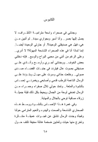 ‫ﺍﻟﻜﺎﺒﻭﺱ‬


‫ﻭﺠﺩﺘﻨﻲ ﻓﻲ ﺼﺤﺭﺍﺀ ﻭﺍﺴﻌﺔ ﻤﺘﺭﺍﻤﻴـﺔ ﺍﻷﻁـﺭﺍﻑ، ﻻ‬
‫ﻴﺼل ﺇﻟﻴﻬﺎ ﺒﺼﺭ.. ﻭﺃﻨﺎ ﺃﺴﻴﺭ ﻭﺒﺠﻭﺍﺭﻱ ﺴﻴﺩﺓ.. ﻟﻡ ﺃﺘﺒﻴﻥ ﻤـﻥ‬
‫ﻫﻲ، ﻓﻬل ﻫﻲ ﺼﺩﻴﻘﺘﻲ ﺍﻟﻭﺤﻴﺩﺓ؟. ﺃﻭ ﺠﺎﺭﺘﻲ ﺍﻟﻭﺤﻴﺩﺓ ﺃﻴ ‪‬ـﺎ.‬
   ‫ﻀ‬
‫ﺇﻨﻤﺎ ﻟﻤﺎﺫﺍ ﺃﻨﺎ ﻓﻲ ﻫﺫﻩ ﺍﻟﺼﺤﺭﺍﺀ ﺍﻟﺸﺎﺴﻌﺔ ﺍﻟﻤﻬﻭﻟﺔ؟ ﻻ ﺃﺩﺭﻱ..‬
‫ﻭﻋﻠﻰ ﺍﻟﺭﻏﻡ ﻤﻥ ﺃﻨﻨﻲ ﻤﻥ ﻤﺤﺒﻲ ﺍﻟﺒﺭﺍﺡ ﻭﺍﻟﻭﺴﻊ.. ﻓﺈﻨﻪ ﺩﺨﻠﻨﻲ‬
‫ﺒﻌﺽ ﺍﻟﺨﻭﻑ.. ﻭﻭﺠﺩﺘﻨﻲ ﺃﺠـﺭﻱ ﻭﺃﺭﻤـﺢ ﻭﺃﻨـﺎﺩﻱ ﻋﻠـﻰ‬
‫ﺼﺩﻴﻘﺘﻲ ﺒﺼﻭﺕ ﻋﺎل ﻓﻴﺘﺭﺩﺩ ﻓﻲ ﺠﻨﺒـﺎﺕ ﺍﻟﻔﻀـﺎﺀ ﺼـﺩﻯ‬
‫ﺼﻭﺘﻲ.. ﻭﺨﻠﻌﺕ ﺤﺫﺍﺌﻲ ﻭﺴﺭﺕ ﻋﻠﻰ ﻤﻬـل ﻭﺒﺘـﺅﺩﺓ ﻋﻠـﻰ‬
‫ﺍﻟﺭﻤﺎل ﺍﻟﻨﺎﻋﻤﺔ ﻟﺘﺭﻁﺏ ﻗﺩﻤﻲ ﻭﺃﺼﺎﺒﻌﻲ ﻭﻴﻐﻤﺭﻨـﻲ ﺇﺤﺴـﺎﺱ‬
‫ﺒﺎﻟﻨﺸﻭﺓ ﻭﺍﻟﻤﺘﻌﺔ.. ﻭﺘﻤﺘﺩ ﺤﻭﻟﻲ ﺘﻼل ﺼﻔﺭﺍﺀ ﻭﺤﻤـﺭﺍﺀ ﻤـﻥ‬
‫ﺍﻟﺭﻤﺎل ﺘﻀﻔﻲ ﻟﻭﺤﺔ ﻤﻥ ﺍﻟﺠﻤﺎل ﻭﻴﺤﻴﻁ ﺒﻜل ﺫﻟﻙ ﻗﺒﻠﺔ ﺠﻤﻴﻠـﺔ‬
                    ‫ﺯﺭﻗﺎﺀ ﺼﺎﻓﻴﺔ ﺘﻭﺤﻲ ﺒﺎﻟﺠﻼل ﻭﺍﻟﻤﻬﺎﺒﺔ.‬
‫ﻭﻓﻲ ﻏﻤﺭﺓ ﻫـﺫﺍ ﺍﻹﺤﺴـﺎﺱ ﺒﺎﻟﻨﺸـﻭﺓ ﻭﻭﺴـﻁ ﻫـﺫﻩ‬
‫ﺍﻟﺼﺤﺎﺭﻱ ﺍﻟﺸﺎﺴﻌﺔ ﻭﺍﻟﺼﻤﺕ ﻭﺍﻟﻬﺩﻭﺀ ﻭﺍﻟﻨﻌﻴﻡ ﺍﻟﻤﺘﺭﺍﻤﻲ ﺤﻭﻟﻨﺎ‬
‫ﻭﻓﺠﺄﺓ ﻭﺠﺩﺕ ﺍﻟﺭﻤﺎل ﺘﻨﺸﻕ ﻋﻥ ﻓﺠـﻭﺍﺕ ﻋﻤﻴﻘـﺔ ﻤﺘﻨـﺎﺜﺭﺓ‬
‫ﻭﺘﺨﺭﺝ ﻤﻨﻬﺎ ﺤﻴﺎﺕ ﻭﺜﻌﺎﺒﻴﻥ ﻀﺨﻤﺔ ﻫﺎﺌﻠﺔ ﻤﺨﻴﻔﺔ ﺘﻠﺘﻑ ﺤـﻭل‬

                       ‫٥٦‬
 