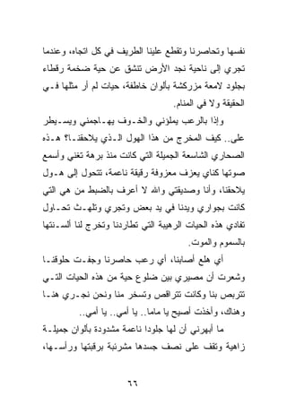 ‫ﻨﻔﺴﻬﺎ ﻭﺘﺤﺎﺼﺭﻨﺎ ﻭﺘﻘﻁﻊ ﻋﻠﻴﻨﺎ ﺍﻟﻁﺭﻴﻑ ﻓﻲ ﻜل ﺍﺘﺠﺎﻩ، ﻭﻋﻨﺩﻤﺎ‬
‫ﺘﺠﺭﻱ ﺇﻟﻰ ﻨﺎﺤﻴﺔ ﻨﺠﺩ ﺍﻷﺭﺽ ﺘﻨﺸﻕ ﻋﻥ ﺤﻴﺔ ﻀﺨﻤﺔ ﺭﻗﻁﺎﺀ‬
‫ﺒﺠﻠﻭﺩ ﻻﻤﻌﺔ ﻤﺯﺭﻜﺸﺔ ﺒﺄﻟﻭﺍﻥ ﺨﺎﻁﻔﺔ، ﺤﻴﺎﺕ ﻟﻡ ﺃﺭ ﻤﺜﻠﻬﺎ ﻓـﻲ‬
                                    ‫ﺍﻟﺤﻘﻴﻘﺔ ﻭﻻ ﻓﻲ ﺍﻟﻤﻨﺎﻡ.‬
‫ﻭﺇﺫﺍ ﺒﺎﻟﺭﻋﺏ ﻴﻤﻠﺅﻨﻲ ﻭﺍﻟﺨـﻭﻑ ﻴﻬـﺎﺠﻤﻨﻲ ﻭﻴﺴـﻴﻁﺭ‬
‫ﻋﻠﻰ.. ﻜﻴﻑ ﺍﻟﻤﺨﺭﺝ ﻤﻥ ﻫﺫﺍ ﺍﻟﻬﻭل ﺍﻟـﺫﻱ ﻴﻼﺤﻘﻨـﺎ؟ ﻫـﺫﻩ‬
‫ﺍﻟﺼﺤﺎﺭﻱ ﺍﻟﺸﺎﺴﻌﺔ ﺍﻟﺠﻤﻴﻠﺔ ﺍﻟﺘﻲ ﻜﺎﻨﺕ ﻤﻨﺫ ﺒﺭﻫﺔ ﺘﻐﻨﻲ ﻭﺃﺴﻤﻊ‬
‫ﺼﻭﺘﻬﺎ ﻜﻨﺎﻱ ﻴﻌﺯﻑ ﻤﻌﺯﻭﻓﺔ ﺭﻗﻴﻘﺔ ﻨﺎﻋﻤﺔ، ﺘﺘﺤﻭل ﺇﻟﻰ ﻫـﻭل‬
‫ﻴﻼﺤﻘﻨﺎ، ﻭﺃﻨﺎ ﻭﺼﺩﻴﻘﺘﻲ ﻭﺍﷲ ﻻ ﺃﻋﺭﻑ ﺒﺎﻟﻀﺒﻁ ﻤﻥ ﻫﻲ ﺍﻟﺘﻲ‬
‫ﻜﺎﻨﺕ ﺒﺠﻭﺍﺭﻱ ﻭﻴﺩﻨﺎ ﻓﻲ ﻴﺩ ﺒﻌﺽ ﻭﺘﺠﺭﻱ ﻭﺘﻠﻬـﺙ ﺘﺤـﺎﻭل‬
‫ﺘﻔﺎﺩﻱ ﻫﺫﻩ ﺍﻟﺤﻴﺎﺕ ﺍﻟﺭﻫﻴﺒﺔ ﺍﻟﺘﻲ ﺘﻁﺎﺭﺩﻨﺎ ﻭﺘﺨﺭﺝ ﻟﻨﺎ ﺃﻟﺴـﻨﺘﻬﺎ‬
                                        ‫ﺒﺎﻟﺴﻤﻭﻡ ﻭﺍﻟﻤﻭﺕ.‬
‫ﺃﻱ ﻫﻠﻊ ﺃﺼﺎﺒﻨﺎ، ﺃﻱ ﺭﻋﺏ ﺤﺎﺼﺭﻨﺎ ﻭﺠﻔـﺕ ﺤﻠﻭﻗﻨـﺎ‬
‫ﻭﺸﻌﺭﺕ ﺃﻥ ﻤﺼﻴﺭﻱ ﺒﻴﻥ ﻀﻠﻭﻉ ﺤﻴﺔ ﻤﻥ ﻫﺫﻩ ﺍﻟﺤﻴﺎﺕ ﺍﻟﺘـﻲ‬
‫ﺘﺘﺭﺒﺹ ﺒﻨﺎ ﻭﻜﺎﻨﺕ ﺘﺘﺭﺍﻗﺹ ﻭﺘﺴﺨﺭ ﻤﻨﺎ ﻭﻨﺤﻥ ﻨﺠـﺭﻱ ﻫﻨـﺎ‬
          ‫ﻭﻫﻨﺎﻙ، ﻭﺃﺨﺫﺕ ﺃﺼﻴﺢ ﻴﺎ ﻤﺎﻤﺎ.. ﻴﺎ ﺃﻤﻲ.. ﻴﺎ ﺃﻤﻲ..‬
‫ﻤﺎ ﺃﺒﻬﺭﻨﻲ ﺃﻥ ﻟﻬﺎ ﺠﻠﻭﺩﺍ ﻨﺎﻋﻤﺔ ﻤﺸﺩﻭﺩﺓ ﺒﺄﻟﻭﺍﻥ ﺠﻤﻴﻠـﺔ‬
                            ‫‪‬‬
‫ﺯﺍﻫﻴﺔ ﻭﺘﻘﻑ ﻋﻠﻰ ﻨﺼﻑ ﺠﺴﺩﻫﺎ ﻤﺸﺭﺌﺒﺔ ﺒﺭﻗﺒﺘﻬﺎ ﻭﺭﺃﺴـﻬﺎ،‬


                       ‫٦٦‬
 