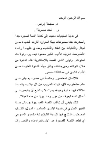 ‫ﺒﺴﻡ ﺍﷲ ﺍﻟﺭﺤﻤﻥ ﺍﻟﺭﺤﻴﻡ‬
               ‫ﺩ. ﺴﻤﻴﺤﺔ ﺇﺩﺭﻴﺱ..‬
               ‫ﻭ... "ﺴﺕ ﻤﺼﺭﻴﺔ"..‬
‫ﻓﻲ ﺒﺩﺍﻴﺔ ﺍﻟﺴﺘﻴﻨﻴﺎﺕ ﺩﻋﻴﺕ ﺇﻟﻰ ﻜﺘﺎﺒﺔ "ﻗﺼﺔ ﻗﺼﻴﺭﺓ ﺠﺩﺍ"‬
  ‫‪‬‬
‫ﻭﺃﺼﺩﺭﺕ ﻋﺩﺓ ﻤﺠﻤﻭﻋﺎﺕ ﺒﻬﺫﺍ ﺍﻟﻌﻨﻭﺍﻥ؛ ﺃﺜﺎﺭﺕ ﺍﻟﻌﺩﻴـﺩ ﻤـﻥ‬
‫ﺍﻟﺠﺩل ﻭﺍﻟﻜﺘﺎﺒﺎﺕ ﺒﻴﻥ ﺍﻟﻨﻘﺎﺩ ﻭﺍﻟﻜﺘﺎﺏ، ﻭﻋﻠـﻕ ﻋﻠﻴﻬـﺎ ﺭﺍﺌـﺩ‬
‫ﺍﻷﻗﺼﻭﺼﺔ ﺍﻟﻌﺭﺒﻴﺔ ﺍﻷﺩﻴﺏ ﺍﻟﻜﺒﻴﺭ ﻤﺤﻤﻭﺩ ﺘﻴﻤـﻭﺭ، ﻭﺘﻭﺍﻟـﺕ‬
‫ﺍﻟﺴﻨﻭﺍﺕ.. ﻭﺘﻭﻟﻰ "ﻨﺎﺩﻱ ﺍﻟﻘﺼﺔ ﺒﺎﻹﺴﻜﻨﺩﺭﻴﺔ" ﻫﺫﻩ ﺍﻟﺩﻋﻭﺓ ﻤﻥ‬
‫ﺨﻼل ﻨﺩﻭﺍﺘﻪ، ﻭﻤﻬﺭﺠﺎﻨﺎﺘﻪ، ﻭﺘﺄﺜﺭ ﺒﻬﺫﻩ ﺍﻟﺩﻋﻭﺓ ﺍﻟﻌﺩﻴـﺩ ﻤـﻥ‬
                       ‫ﺍﻷﺩﺒﺎﺀ ﺍﻟﺸﺒﺎﻥ ﻓﻲ ﻤﺤﺎﻓﻅﺎﺕ ﻤﺼﺭ.‬
‫ﻓﺎﻹﻨﺴﺎﻥ ﺍﻟﻤﻌﺎﺼﺭ.. ﻭﺨﺎﺼﺔ ﻓﻲ ﻤﺼﺭ، ﻴﻌـﻴﺵ ﻓـﻲ‬
‫ﻋﺎﻟﻡ ﻤﻀﻁﺭﺏ، ﻗﻠﻕ، ﺘﻬﺩﺩﻩ ﺍﻟﺤﺭﻭﺏ ﻤﻥ ﻜل ﺠﺎﻨﺏ، ﻭﺘﺤـﺩﺩ‬
‫ﻋﻼﻗﺎﺘﻪ ﻗﻴﻭﺩ ﻤﺎﺩﻴﺔ ﺭﻫﻴﺒﺔ، ﺒﺤﻴﺙ ﻻ ﻴﺴﺘﻁﻴﻊ ﺃﻥ ﻴﻐﻭﺹ ﻓـﻲ‬
   ‫ﺃﻋﻤﺎﻕ ﻨﻔﺴﻪ ﻟﻴﻌﺭﻑ ﻤﻥ ﻫﻭ.. ﻭﻤﺎﺫﺍ ﻴﺭﻴﺩ ﻤﻥ ﻫﺫﻩ ﺍﻟﺤﻴﺎﺓ؟.‬
‫ﻟﺫﻟﻙ ﻴﻨﺒﻐﻲ ﺃﻥ ﺘﻭﺍﻜﺏ ﺍﻟﻘﺼﺔ ﺍﻟﻘﺼـﻴﺭﺓ ﺠـﺩﺍ.. ﻫـﺫﺍ‬
        ‫‪‬‬
‫ﺍﻟﺘﻐﻴﻴﺭ ﺍﻟﺠﺫﺭﻱ ﻓﻲ ﻨﻔﺴﻴﺔ ﺍﻹﻨﺴﺎﻥ ﺍﻟﻤﻌﺎﺼﺭ، ﺍﻟﻤﻠﻭل، ﺍﻟﻘﻠـﻕ،‬
‫ﺍﻟﻤﻀﻁﺭﺏ ﺘﻤﺘﺯﺝ ﻓﻴﻬﺎ ﺍﻟﺭﺅﻴﺔ ﺍﻟﺘﻠﻴﻔﺯﻴﻭﻨﻴﺔ ﺒﺎﻟﺤﻭﺍﺭ ﺍﻟﻤﺴﺭﺤﻲ‬
‫ﺃﻱ ﺘﺒﺘﻌﺩ ﺍﻟﻘﺼﺔ ﺍﻟﻘﺼﻴﺭﺓ ﻋﻥ ﺍﻻﺴـﺘﻁﺭﺍﺩﺍﺕ، ﻭﺍﻟﺘﻌﺒﻴـﺭﺍﺕ‬


                       ‫٥‬
 