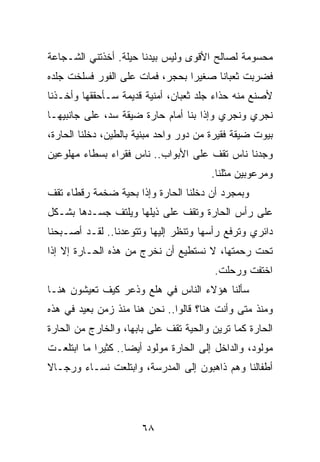 ‫ﻤﺤﺴﻭﻤﺔ ﻟﺼﺎﻟﺢ ﺍﻷﻗﻭﻯ ﻭﻟﻴﺱ ﺒﻴﺩﻨﺎ ﺤﻴﻠﺔ. ﺃﺨﺫﺘﻨﻲ ﺍﻟﺸـﺠﺎﻋﺔ‬
‫ﻓﻀﺭﺒﺕ ﺜﻌﺒﺎﻨﺎ ﺼﻐﻴﺭﺍ ﺒﺤﺠﺭ، ﻓﻤﺎﺕ ﻋﻠﻰ ﺍﻟﻔﻭﺭ ﻓﺴﻠﺨﺕ ﺠﻠﺩﻩ‬
                                 ‫‪‬‬     ‫ﹰ‬
‫ﻷﺼﻨﻊ ﻤﻨﻪ ﺤﺫﺍﺀ ﺠﻠﺩ ﺜﻌﺒﺎﻥ، ﺃﻤﻨﻴﺔ ﻗﺩﻴﻤﺔ ﺴـﺄﺤﻘﻘﻬﺎ ﻭﺃﺨـﺫﻨﺎ‬
‫ﻨﺠﺭﻱ ﻭﻨﺠﺭﻱ ﻭﺇﺫﺍ ﺒﻨﺎ ﺃﻤﺎﻡ ﺤﺎﺭﺓ ﻀﻴﻘﺔ ﺴﺩ، ﻋﻠﻰ ﺠﺎﻨﺒﻴﻬـﺎ‬
‫ﺒﻴﻭﺕ ﻀﻴﻘﺔ ﻓﻘﻴﺭﺓ ﻤﻥ ﺩﻭﺭ ﻭﺍﺤﺩ ﻤﺒﻨﻴﺔ ﺒﺎﻟﻁﻴﻥ، ﺩﺨﻠﻨﺎ ﺍﻟﺤﺎﺭﺓ،‬
‫ﻭﺠﺩﻨﺎ ﻨﺎﺱ ﺘﻘﻑ ﻋﻠﻰ ﺍﻷﺒﻭﺍﺏ.. ﻨﺎﺱ ﻓﻘﺭﺍﺀ ﺒﺴﻁﺎﺀ ﻤﻬﻠﻭﻋﻴﻥ‬
                                        ‫ﻭﻤﺭﻋﻭﺒﻴﻥ ﻤﺜﻠﻨﺎ.‬
‫ﻭﺒﻤﺠﺭﺩ ﺃﻥ ﺩﺨﻠﻨﺎ ﺍﻟﺤﺎﺭﺓ ﻭﺇﺫﺍ ﺒﺤﻴﺔ ﻀﺨﻤﺔ ﺭﻗﻁﺎﺀ ﺘﻘﻑ‬
‫ﻋﻠﻰ ﺭﺃﺱ ﺍﻟﺤﺎﺭﺓ ﻭﺘﻘﻑ ﻋﻠﻰ ﺫﻴﻠﻬﺎ ﻭﻴﻠﺘﻑ ﺠﺴـﺩﻫﺎ ﺒﺸـﻜل‬
‫ﺩﺍﺌﺭﻱ ﻭﺘﺭﻓﻊ ﺭﺃﺴﻬﺎ ﻭﺘﻨﻅﺭ ﺇﻟﻴﻬﺎ ﻭﺘﺘﻭﻋﺩﻨﺎ.. ﻟﻘـﺩ ﺃﺼـﺒﺤﻨﺎ‬
‫ﺘﺤﺕ ﺭﺤﻤﺘﻬﺎ، ﻻ ﻨﺴﺘﻁﻴﻊ ﺃﻥ ﻨﺨﺭﺝ ﻤﻥ ﻫﺫﻩ ﺍﻟﺤـﺎﺭﺓ ﺇﻻ ﺇﺫﺍ‬
                                        ‫ﺍﺨﺘﻔﺕ ﻭﺭﺤﻠﺕ.‬
‫ﺴﺄﻟﻨﺎ ﻫﺅﻻﺀ ﺍﻟﻨﺎﺱ ﻓﻲ ﻫﻠﻊ ﻭﺫﻋﺭ ﻜﻴﻑ ﺘﻌﻴﺸﻭﻥ ﻫﻨـﺎ‬
‫ﻭﻤﻨﺫ ﻤﺘﻰ ﻭﺃﻨﺕ ﻫﻨﺎ؟ ﻗﺎﻟﻭﺍ.. ﻨﺤﻥ ﻫﻨﺎ ﻤﻨﺫ ﺯﻤﻥ ﺒﻌﻴﺩ ﻓﻲ ﻫﺫﻩ‬
‫ﺍﻟﺤﺎﺭﺓ ﻜﻤﺎ ﺘﺭﻴﻥ ﻭﺍﻟﺤﻴﺔ ﺘﻘﻑ ﻋﻠﻰ ﺒﺎﺒﻬﺎ، ﻭﺍﻟﺨﺎﺭﺝ ﻤﻥ ﺍﻟﺤﺎﺭﺓ‬
‫ﻤﻭﻟﻭﺩ، ﻭﺍﻟﺩﺍﺨل ﺇﻟﻰ ﺍﻟﺤﺎﺭﺓ ﻤﻭﻟﻭﺩ ﺃﻴﻀﺎ.. ﻜﺜﻴﺭﺍ ﻤﺎ ﺍﺒﺘﻠﻌـﺕ‬
            ‫‪‬‬       ‫‪‬‬
‫ﺃﻁﻔﺎﻟﻨﺎ ﻭﻫﻡ ﺫﺍﻫﺒﻭﻥ ﺇﻟﻰ ﺍﻟﻤﺩﺭﺴﺔ، ﻭﺍﺒﺘﻠﻌﺕ ﻨﺴـﺎﺀ ﻭﺭﺠـﺎﻻ‬
‫ﹰ‬




                       ‫٨٦‬
 