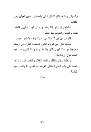 ‫ﻭﺸﺒﺎﺒﺎ.. ﻭﻋﻨﺩﻤﺎ ﺘﻨﺎﻡ ﻨﺘﺴﻠل ﻟﻨﺄﺘﻲ ﺒﺎﻟﻁﻌﺎﻡ.. ﻓﻨﺤﻥ ﻨﻌﻴﺵ ﻋﻠﻰ‬
                                                   ‫‪‬‬
                                                 ‫ﺍﻟﻜﻔﺎﻑ..‬
‫ﺴﺄﻟﻨﺎﻫﻡ ﺃﻥ ﻴﺄﺘﻭﺍ ﻟﻨﺎ ﺒﻤﺎﺀ ﺃﻭ ﺤﺘﻰ ﻜﻭﺏ ﺸﺎﻱ.. ﻓﺎﻟﻅﻤﺄ‬
                           ‫ﻴﻘﺘﻠﻨﺎ ﻭﺍﻟﺘﻌﺏ ﻭﺍﻟﺨﻭﻑ ﻴﻬﺩ ﺤﻴﻠﻨﺎ.‬
  ‫ﻗﺎﻟﻭﺍ.. ﻤﻥ ﺃﻴﻥ ﻟﻨﺎ ﺒﺎﻟﺸﺎﻱ.. ﻓﻬﺫﺍ ﺘﺭﻑ ﻻ ﻨﻘﺩﺭ ﻋﻠﻴﻪ.‬
‫ﺠﻠﺴﻨﺎ ﻨﻔﻜﺭ ﻤﻊ ﻫﺅﻻﺀ ﺍﻟﻨﺎﺱ ﺍﻟﺒﺴﻁﺎﺀ ﺍﻟﻔﻘﺭﺍﺀ ﻓﻲ ﻭﺴﻴﻠﺔ‬
‫ﺘﺨﺭﺠﻨﺎ ﻤﻥ ﻫﺫﺍ ﺍﻟﻬﻭل ﺍﻟﺫﻱ ﻴﻼﺤﻘﻨﺎ ﻭﻴﻁﺎﺭﺩﻨﺎ ﺍﻟﺫﻱ ﻭﺠﺩﻨﺎ ﻓﻴﻪ‬
                                     ‫ﺃﻨﻔﺴﻨﺎ ﺩﻭﻥ ﺇﺭﺍﺩﺓ ﻤﻨﺎ.‬
‫ﻭﺃﺨﺫﻨﺎ ﻨﺘﻜﻠﻡ ﻭﻨﺘﻜﻠﻡ ﻭﺃﺨﺫﻨﺎ ﺍﻟﻜﻼﻡ ﻭﺍﻟﺘﻌﺏ ﻓﻨﻤﻨﺎ ﻭﺘﺭﻜﻨﺎ‬
‫ﺍﻟﺤﻴﺔ ﻋﻠﻰ ﺒﺎﺏ ﺍﻟﺤﺎﺭﺓ ﻨﻨﺘﻅﺭ ﺍﻟﻔﺭﻴﺴـﺔ ﺍﻟﺠﺩﻴـﺩﺓ ﻭﺍﻟﻀـﺤﻴﺔ‬
                                                   ‫ﺍﻟﻘﺎﺩﻤﺔ.‬
                       ‫ﺘﻤﺕ‬




                        ‫٩٦‬
 