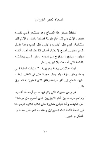 ‫ﺍﻟﺴﻤﺎﺀ ﺘﻤﻁﺭ ﺍﻟﻔﺭﻭﺱ‬


‫ﺍﺴﺘﻴﻘﻅ ﺼﺎﺒﺭ ﻫﺫﺍ ﺍﻟﺼﺒﺎﺡ ﻭﻫﻭ ﻴﺴﺘﺸﻌﺭ ﻓـﻲ ﻨﻔﺴـﻪ‬
‫ﺒﺒﻌﺽ ﺍﻷﻤل ﻭﻟﻡ ﻻ.. ﺃﻴﺎﻡ ﻁﻭﻴﻠﺔ ﻗﻀﺎﻫﺎ ﻴﺎﺌﺴﺎ.. ﻭﺍﻷﻴﺎﻡ ﻜﻠﻬﺎ‬
               ‫‪‬‬
‫ﻤﺘﺸﺎﺒﻬﺔ، ﺍﻟﻴﻭﻡ ﻤﺜل ﺍﻷﻤﺱ، ﻭﺍﻷﻤﺱ ﻤﺜل ﺍﻟﻴﻭﻡ، ﻭﻏﺩﺍ ﻤﺜـل‬
      ‫‪‬‬
‫ﺍﻟﻴﻭﻡ ﻭﺃﻤﺱ.. ﺃﺼﺒﺢ ﻻ ﻴﻁﻴﻕ ﺃﺤﺩﺍ.. ﺇﺫﺍ ﺤﻙ ﻟﻪ ﺃﺤـﺩ ﺃﻨﻔـﻪ‬
                        ‫‪‬‬
‫ﺴﻴﺜﻭﺭ، ﺴﻴﻨﻔﺠﺭ، ﺴﻴﺨﺭﺝ ﻤﻥ ﻫﺩﻭﻤﻪ.. ﻨﻅﺭ ﺇﻟـﻰ ﺒﻴﺠﺎﻤﺘـﻪ‬
                     ‫ﺍﻟﻜﺎﻟﺤﺔ ﺍﻟﺘﻲ ﺃﺼﺒﺤﺕ ﺒﻼ ﻟﻭﻥ ﻴﻤﻴﺯﻫﺎ.‬
‫ﺍﻟﺒﺕ ﻋﺩﻻﺕ.. ﺒﻴﻀﺔ ﻭﻤﺭﺒﺭﺒﺔ، ٣ ﺴﻨﻭﺍﺕ ﺍﻟﺩﺒﻠﺔ ﻓـﻲ‬
‫ﻴﺩﻫﺎ، ﻭﻤﺵ ﻋﺎﺭﻑ ﻴﻠﻡ ﺇﻴﺠﺎﺭ ﺤﺠﺭﺓ ﺤﺘﻰ ﻓﻲ ﺍﻟﻤﻘﺎﺒﺭ ﻟﻴﻌﻘـﺩ‬
‫ﻋﻠﻴﻬﺎ، ﺘﻤﻁﻊ ﺇﻟﻰ ﺁﺨﺭ ﺫﺭﺍﻋﻪ ﻭﻅﻔﺭ ﻟﺘﻨﻬﻴﺩﺓ ﻁﻭﻴﻠـﺔ ﺘﺤـﺭﻕ‬
                                                  ‫ﺒﻠﺩ..‬
‫ﺨﺭﺝ ﻤﻥ ﺤﺠﺭﺘﻪ ﺍﻟﺘﻲ ﻴﻨﺎﻡ ﻓﻴﻬﺎ ﻤـﻊ ﺃﺭﺒﻌـﺔ ﺃﺨـﻭﻩ،‬
‫ﻭﺠﺩﻫﻡ ﻤﺭﺼﺼﻴﻥ ﺃﻤﺎﻡ ﺍﻟﺘﻠﻴﻔﺯﻴﻭﻥ ﺍﻟﺫﻱ ﺃﺼﺒﺢ ﻤﻥ ﻤﻭﻀﺎﺕ‬
‫ﺃﻫل ﺍﻟﻜﻬﻑ، ﻭﺃﻤﻪ ﺘﺠﻠﺱ ﻤﺘﻜﻭﺭﺓ ﻋﻠﻰ ﺍﻟﻜﻨﺒﺔ ﺍﻟﻜﺌﻴﺒﺔ ﺍﻟﻭﺤﻴـﺩﺓ‬
‫ﻓﻲ ﻓﺴﺤﺔ ﺍﻟﺸﻘﺔ ﺫﺍﺕ ﺍﻟﺤﺠﺭﺘﻴﻥ ﻭﻋﻔﺸـﺔ ﺍﻟﻤﻴـﺔ.. ﺼـﺎﺡ..‬
                                       ‫ﺍﻟﻔﻁﺎﺭ ﻴﺎ ﻏﺠﺭ..‬



                       ‫٠٧‬
 