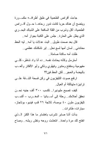 ‫ﺠﺎﺀﺕ ﺃﻗﺭﺍﺹ ﺍﻟﻁﻌﻤﻴﺔ ﻓﻲ ﻁﺒﻕ ﺃﻁﺭﺍﻓـﻪ ﻤﻜﺴـﻭﺭﺓ‬
‫ﻭﻴﺘﻀﺢ ﺃﻥ ﻫﻨﺎﻙ ﺤﺭﺒﺎ ﻜﺎﻨﺕ ﺘﺩﻭﺭ ﺭﺤﺎﻫـﺎ ﺤـﻭل ﺃﻗـﺭﺍﺹ‬
                              ‫‪‬‬
‫ﺍﻟﻁﻌﻤﻴﺔ، ﺁﻜل ﻭﺸﺭﺏ ﻤﻥ ﺍﻟﻘﻠﺔ ﺍﻟﺴﺎﻗﻌﺔ ﻋﻠﻰ ﺍﻟﺸﺒﺎﻙ ﺍﻟﺒﺤـﺭﻱ‬
     ‫ﺍﻟﺫﻱ ﻴﻁل ﻋﻠﻰ ﺍﻟﺤﺎﺭﺓ.. ﺠﻠﺱ ﻋﻠﻰ ﺍﻟﻜﻨﺒﺔ ﺒﺠﻭﺍﺭ ﺃﻤﻪ..‬
‫ﻗﺎل ﺒﻌﺩ ﺼﻤﺕ ﻁﻭﻴل.. ﺍﻟﺒﺕ ﻋﺩﻻﺕ ﻴﺎ ﺃﻤﻪ.. ﻟﻴﻪ ﺍﻟﺤﻅ‬
      ‫ﻤﻌﺎﻨﺩﻨﻲ.. ﻟﺴﺎﻥ ﺃﻤﻬﺎ ﻟﺴﻊ ﻨﺤل.. ﺇﺒﺭ ﺘﺸﻜﺸﻙ ﻋﻅﻤﻲ..‬
                           ‫ﻅﻠﺕ ﺃﻤﻪ ﺴﺎﻜﻨﺔ ﺼﺎﻤﺘﺔ..‬
‫ﺃﺴﺘﺭﺴل ﻭﻜﺄﻨﻪ ﻴﺤﺎﺩﺙ ﻨﻔﺴﻪ.. ﺩﻩ ﺃﻨﺎ ﻭﺍﺩ ﺸﺎﻁﺭ، ﻜﻠـﻲ‬
‫ﻤﻔﻬﻭﻤﻴﺔ ﻭﻤﺘﻔﺘﺢ ﻭﻤﺘﻨﻭﺭ ﻭﻓﻬﻠﻭﻱ ﻭﺫﻜﻲ ﻭﺃﺒﻭ ﺍﻷﻓﻜﺎﺭ ﻭﺃﻟﻌـﺏ‬
                      ‫ﺒﺎﻟﺒﻴﻀﺔ ﻭﺍﻟﺤﺠﺭ.. ﻟﻜﻥ ﺍﻟﺤﻅ ﻓﻴﻥ؟؟‬
‫ﺍﺭﺘﻔﻊ ﺼﻭﺕ ﺍﻟﺘﻠﻴﻔﺯﻴﻭﻥ ﻓﻲ ﺭﻜﻥ ﻓﺴﺤﺔ ﺍﻟﺸـﻘﺔ ﻋﻠـﻰ‬
                                ‫ﺘﺭﺍﺒﻴﺯﺓ ﻤﺘﻬﺎﻟﻜﺔ ﺃﻡ ﺍﻟﻌﻴﺎل.‬
‫ﻜﻴﻑ ﺘﺼﺒﺢ ﻤﻠﻴﻭﻨﻴﺭﺍ.. ﺘﻜﺴﺏ ٠٠٣ ﺃﻟﻑ ﺠﻨﻴﻪ ﻨﺤـﻥ‬
                          ‫‪‬‬
‫ﻨﺤﻘﻕ ﺃﺤﻼﻤﻙ.. ﺭﺤﻠﺔ ﺇﻟﻰ ﺃﺴـﺒﺎﻨﻴﺎ – ﺍﻟﻤﻐـﺭﺏ – ﺃﻜﺴـﺏ‬
‫ﺘﻠﻴﻔﺯﻴﻭﻥ ﻤﻠﻭﻥ ٠٤ ﺒﻭﺼﺔ، ﺜﻼﺠﺔ ٦٢ ﻗﺩﻡ، ﻓﻴﺩﻴﻭ، ﺒﻭﺘﺎﺠﺎﺯ،‬
                                      ‫ﺴﻴﺎﺭﺍﺕ، ﻁﺎﺌﺭﺍﺕ..‬
‫ﺒﺩﺃﺕ ﺃﺫﻨﺎ ﺼﺎﺒﺭ ﺘﺸﺭﺌﺏ ﺒﺎﻫﺘﻤﺎﻡ. ﻤﺎ ﻫﺫﺍ ﺍﻟﻜﻨﺯ ﺍﻟـﺫﻱ‬
‫ﺍﻨﻔﺘﺢ ﻟﻙ ﻤﺭﺓ ﻭﺍﺤﺩﺓ.. ﺍﻨﺘﻌﺸﺕ ﺭﻭﺤﻪ ﻭﻨﻔﺵ ﺭﻴﺸﻪ.. ﻭﺼﺎﺡ‬


                      ‫١٧‬
 