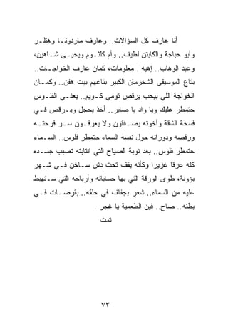 ‫ﺃﻨﺎ ﻋﺎﺭﻑ ﻜل ﺍﻟﺴﺅﺍﻻﺕ.. ﻭﻋﺎﺭﻑ ﻤﺎﺭﺩﻭﻨـﺎ ﻭﻫﺘﻠـﺭ‬
‫ﻭﺃﺒﻭ ﺤﺒﺎﺠﺔ ﻭﺍﻟﻜﺎﺒﺘﻥ ﻟﻁﻴﻑ.. ﻭﺃﻡ ﻜﻠﺜـﻭﻡ ﻭﻴﺤﻴـﻰ ﺸـﺎﻫﻴﻥ،‬
‫ﻭﻋﺒﺩ ﺍﻟﻭﻫﺎﺏ.. ﺇﻫﻴﻪ.. ﻤﻌﻠﻭﻤﺎﺕ، ﻜﻤﺎﻥ ﻋﺎﺭﻑ ﺍﻟﺨﻭﺍﺠـﺎﺕ..‬
‫ﺒﺘﺎﻉ ﺍﻟﻤﻭﺴﻴﻘﻰ ﺍﻟﺸﺨﺭﻤﺎﻥ ﺍﻟﻜﺒﻴﺭ ﺒﺘﺎﻋﻬﻡ ﺒﻴﺕ ﻫﻔﻥ.. ﻭﻜﻤـﺎﻥ‬
‫ﺍﻟﺨﻭﺍﺠﺔ ﺍﻟﻠﻲ ﺒﻴﺤﺏ ﻴﺭﻗﺹ ﺘﻭﻤﻲ ﻜـﻭﻴﻡ.. ﻴﻌﻨـﻲ ﺍﻟﻔﻠـﻭﺱ‬
‫ﺤﺘﻤﻁﺭ ﻋﻠﻴﻙ ﻭﻴﺎ ﻭﺍﺩ ﻴﺎ ﺼﺎﺒﺭ.. ﺃﺨﺫ ﻴﺤﺠل ﻭﻴـﺭﻗﺹ ﻓـﻲ‬
‫ﻓﺴﺤﺔ ﺍﻟﺸﻘﺔ ﻭﺃﺨﻭﺘﻪ ﻴﺼـﻔﻘﻭﻥ ﻭﻻ ﻴﻌﺭﻓـﻭﻥ ﺴـﺭ ﻓﺭﺤﺘـﻪ‬
‫ﻭﺭﻗﺼﻪ ﻭﺩﻭﺭﺍﻨﻪ ﺤﻭل ﻨﻔﺴﻪ ﺍﻟﺴﻤﺎﺀ ﺤﺘﻤﻁﺭ ﻓﻠﻭﺱ.. ﺍﻟﺴـﻤﺎﺀ‬
‫ﺤﺘﻤﻁﺭ ﻓﻠﻭﺱ.. ﺒﻌﺩ ﻨﻭﺒﺔ ﺍﻟﺼﻴﺎﺡ ﺍﻟﺘﻲ ﺍﻨﺘﺎﺒﺘﻪ ﺘﺼﺒﺏ ﺠﺴـﺩﻩ‬
‫ﻜﻠﻪ ﻋﺭﻗﺎ ﻏﺯﻴﺭﺍ ﻭﻜﺄﻨﻪ ﻴﻘﻑ ﺘﺤﺕ ﺩﺵ ﺴـﺎﺨﻥ ﻓـﻲ ﺸـﻬﺭ‬
                                 ‫‪‬‬     ‫ﹰ‬
‫ﺒﺅﻭﻨﺔ، ﻁﻭﻯ ﺍﻟﻭﺭﻗﺔ ﺍﻟﺘﻲ ﺒﻬﺎ ﺤﺴﺎﺒﺎﺘﻪ ﻭﺃﺭﺒﺎﺤﻪ ﺍﻟﺘﻲ ﺴـﺘﻬﺒﻁ‬
‫ﻋﻠﻴﻪ ﻤﻥ ﺍﻟﺴﻤﺎﺀ.. ﺸﻌﺭ ﺒﺠﻔﺎﻑ ﻓﻲ ﺤﻠﻘﻪ.. ﺒﻘﺭﺼـﺎﺕ ﻓـﻲ‬
                    ‫ﺒﻁﻨﻪ.. ﺼﺎﺡ.. ﻓﻴﻥ ﺍﻟﻁﻌﻤﻴﺔ ﻴﺎ ﻏﺠﺭ..‬
                      ‫ﺘﻤﺕ‬




                      ‫٣٧‬
 