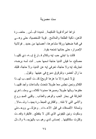 ‫ﺴﺕ ﻤﺼﺭﻴﺔ‬


‫ﺘﺭﺍﻫﺎ ﺍﻤﺭﺃﺓ ﻗﻭﻴﺔ ﺍﻟﺸﻜﻴﻤﺔ.. ﺸﺩﻴﺩﺓ ﺍﻟﺒـﺄﺱ.. ﺤﺎﻀـﺭﺓ‬
‫ﺍﻟﺫﻫﻥ، ﺫﻜﻴﺔ ﺍﻟﻁﻠﻌﺔ ﻭﺍﻟﻤﻼﻤﺢ.. ﻗﻭﻴﺔ ﺍﻟﺸﺨﺼﻴﺔ، ﺤﺘﻰ ﻭﻫـﻲ‬
‫ﻓﻲ ﻗﻤﺔ ﻀﻌﻔﻬﺎ ﻭﺭﻗﺔ ﻤﺸﺎﻋﺭﻫﺎ، ﺃﻋﺼﺎﺒﻬﺎ ﻤﻥ ﺤﺩﻴﺩ.. ﻓﻭﻻﺫﻴﺔ‬
                       ‫ﺍﻹﺼﺭﺍﺭ، ﺤﺘﻰ ﺤﻨﺎﻨﻬﺎ ﺘﻤﻨﺤﻪ ﺒﻘﻭﺓ.‬
‫ﻗﺎﻟﺕ ﻴﺎ ﺍﺒﻨﺘﻲ ﺤﺏ ﺇﻴﻪ ﻭﻜﻼﻡ ﻓـﺎﺭﻍ ﺇﻴـﻪ، ﺩﻱ ﻜﻠﻬـﺎ‬
‫ﻤﺼﺎﻟﺢ، ﻤﺎ ﻓﻴﺵ ﺍﻟﺩﻨﻴﺎ ﺤﺎﺠﺔ ﺍﺴﻤﻬﺎ ﺤﺏ.. ﺃﻨﺕ ﻟﺴﻪ ﺒﺭﻀﻪ،‬
‫ﺘﺠﺎﺭﺒﻙ ﺇﻴﻪ ﻭﻻ ﺤﺎﺠﺔ، ﺘﻌﺭﻓﻲ ﺇﻴﻪ ﻋﻥ ﺍﻟﺩﻨﻴﺎ، ﻭﻻ ﺤﺎﺠﺔ، ﻗﻠﺒﻙ‬
       ‫ﻤﺎ ﺯﺍل ﺃﺨﻀﺭ، ﻭﺘﺘﺭﻗﺭﻕ ﺩﻤﻭﻉ ﻓﻲ ﻋﻴﻨﻴﻬﺎ ﻭﺘﻘﻭل..‬
‫)ﻭﻻ ﺸﺠﺭﺓ ﺇﻻ ﻤﺎ ﻫﺯﻫﺎ ﺍﻟﺭﻴﺢ( ﻜﻨـﺕ ﺃﺘﻌﺠـﺏ ﻟﻬـﺫﺍ‬
‫ﺍﻟﻜﻼﻡ ﻭﻨﺤﻥ ﻨﺠﻠﺱ ﻤﻌﺎ ﻁﻭﻴﻼ ﻨﺘﺤﺩﺙ ﺒﺎﻟﺴﺎﻋﺎﺕ ﻭﺃﺠﺩ ﻗﻠﺒﻬـﺎ‬
                           ‫ﹰ‬     ‫‪‬‬
‫ﻤﻔﺘﻭﺤﺎ ﻭﺒﺎﻟﻬﺎ ﻁﻭﻴﻼ ﻭﺼﺒﺭﻫﺎ ﻤﻤﺩﻭﺩﺍ ﻟﻜﻼﻤـﻲ ﻭﻤﺸـﺎﻋﺭﻱ‬
                 ‫‪‬‬            ‫ﹰ‬            ‫‪‬‬
‫ﺍﻟﻐﺎﺭﻗﺔ ﻓﻲ ﺒﺤﺎﺭ ﺍﻟﺤﺏ ﻭﺍﻟﻭﻫﻡ ﻭﺍﻟﻌﺫﺍﺏ.. ﻭﻗﻠﺒﻲ ﺍﻟﻤﺠـﺭﻭﺡ‬
‫ﻭﺁﻻﻤﻲ ﺍﻟﺘﻲ ﻻ ﺘﻨﺘﻪ.. ﻭﺃﻓﻜﺎﺭﻱ ﺍﻟﻤﺒﻌﺜـﺭﺓ ﻴﻤﻴ ﹰـﺎ ﻭﺸـﻤﺎﻻ..‬
  ‫ﹰ‬        ‫ﻨ‬
‫ﻭﺸﻤﺎﺘﺔ ﺍﻷﺼﺩﻗﺎﺀ ﻓﻲ ﻗﺒل ﺍﻷﻋـﺩﺍﺀ.. ﻭﻋﺯﻟﺘـﻲ ﻭﻭﺤـﺩﺘﻲ‬
‫ﻭﺴﻜﻭﺕ ﺭﻨﻴﻥ ﺘﻠﻴﻔﻭﻨﻲ ﺍﻟﺫﻱ ﻜﺎﻥ ﻻ ﻴﻨﻘﻁﻊ.. ﻓﺎﻟﺒﻘﺭﺓ ﻭﻗﻌـﺕ‬
‫ﻭﻜﺜﺭﺕ ﺴﻜﺎﻜﻴﻨﻬﺎ.. ﺇﺤﺴﺎﺱ ﻟﺩﻱ ﺭﻫﻴـﺏ ﺒﺎﻟﻬﺯﻴﻤـﺔ ﻭﺍﻟـﺫل‬

                      ‫٤٧‬
 