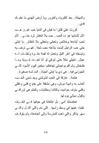 ‫ﻭﺍﻟﻤﻬﺎﻨﺔ.. ﺒﻌﺩ ﺍﻟﻜﺒﺭﻴﺎﺀ ﻭﺍﻟﻐﺭﻭﺭ ﻭﻴﺎ ﺃﺭﺽ ﺃﺘﻬﺩﻱ ﻤﺎ ﻋﻠﻴـﻙ‬
                                                 ‫ﻗﺩﻱ..‬
‫ﻜﺭﺭﺕ ﻋﻠﻲ ﻜﺜﻴﺭﺍ ﻤﺎ ﻓﻴﺵ ﻓﻲ ﺍﻟﺩﻨﻴﺎ ﺤﺏ ﻏﻴـﺭ ﺤـﺏ‬
                              ‫‪‬‬    ‫‪‬‬
‫ﺍﻷﻡ ﻷﺒﻨﺎﺌﻬﺎ ﻫﻭ ﺩﻩ ﺍﻟﺤﺏ.. ﺤﺏ ﺒﻼ ﺍﻨﺘﻅﺎﺭ ﻟﺭﺩ ﺤﺘـﻰ.. ﺍﻷﻡ‬
‫ﺘﺤﺏ ﺃﺒﻨﺎﺀﻫﺎ ﻭﺨﻼﺹ ﻭﺘﻌﻁﻲ ﻭﺘﻌﻁﻲ ﺒﻼ ﺍﻨﺘﻅﺎﺭ.. ﻴﺎ ﺍﺒﻨﺘﻲ‬
‫ﺤﺘﻰ ﺤﺏ ﺍﻟﺭﺍﺠل ﻟﻠﺴﺕ ﺒﺘﺎﻋﺘﻪ ﻤﺼـﻠﺤﺔ.. ﻓﻬـﻲ ﺘﺭﻀـﻴﻪ‬
‫ﻭﺘﺒﺴﻁﻪ ﻓﻲ ﺁﺨﺭ ﺍﻟﻠﻴل ﻭﺘﻌﻤل ﻟﻪ ﻟﻘﻤﺔ ﺤﻠـﻭﺓ ﻭﺘﺨﻠـﻑ ﻟـﻪ‬
‫ﻋﻴﺎل.. ﺘﺨﻴﻠﻲ ﻤﺜﻼ ﺤﺘﻰ ﺃﺒﻭﻜﻲ ﻟﻭ ﺃﻨﺎ ﺘﻌﺒـﺕ ﺸـﻭﻴﺔ ﻭﻤـﺎ‬
                                  ‫ﹰ‬
‫ﻁﺒﺨﺘﺵ ﻭﻟﻡ ﺃﻗﻡ ﺒﻭﺍﺠﺒﺎﺘﻲ ﺘﺠﺎﻫﻜﻡ، ﺴﻴﻠﻌﻥ ﺍﻟﻴﻭﻡ ﺍﻷﺴﻭﺩ ﺍﻟﻠـﻲ‬
 ‫ﺃﺘﺠﻭﺯﻨﻲ ﻓﻴﻪ.. ﻫﻲ ﺩﻱ ﻴﺎ ﺍﺒﻨﺘﻲ ﺍﻟﺤﻴﺎﺓ.. ﺃﻨﺕ ﻟﺴﻪ ﺼﻐﻴﺭﺓ..‬
‫ﻫﺎﺌﻤﺔ.. ﻏﺎﺭﻗﺔ ﻓﻲ ﺍﻟﺤﺏ ﻟﺸﻭﺸﺘﻲ ﻭﻴﻌـﺫﺒﻨﻲ ﺍﻟﺤـﺏ،‬
‫ﺃﺘﻌﺫﺏ ﺒﻪ ﻭﺍﺩﻴﺒﺔ ﺩﻭﺒﺎﻥ، ﻭﻫﻲ ﻤﺸﻔﻘﺔ ﻋﻠﻰ ﺠﻨﻭﺡ ﻗﻠﺒﻲ ﻭﻋﻘﻠﻲ‬
‫ﻭﻗﻠﺒﻲ ﻴﻨﺯﻑ ﺤﻭﺍﺩﻴﺕ ﻭﻜﻼﻤﺎ ﻭﺤﻜﺎﻴﺎﺕ، ﻭﺘﻠﻤﻠﻡ ﻫﻲ ﺃﻭﺭﺍﻗـﻲ‬
                            ‫‪‬‬
                                  ‫ﻭﺘﻘﻭل ﺴﻴﺄﺘﻲ ﻴﻭﻡ ﻟﻬﺎ.‬
‫ﺍﺤﺘﻀﻨﺘﻨﺎ ﺃﻤﻲ.. ﺒل ﺍﺒﺘﻠﻌﺘﻨﺎ ﻓﻲ ﺠﻭﻓﻬﺎ ﻓـﻲ ﺍﻟﺨـﻭﻑ‬
‫ﻋﻠﻴﻨﺎ، ﻋﻴﻨﻬﺎ ﻓﻲ ﻭﺴﻁ ﺭﺃﺴﻬﺎ.. ﺍﻟﻠﻲ ﻨﺎﻡ ﻭﺍﻟﻠﻲ ﺁﻜـل ﻭﺍﻟﻠـﻲ‬
‫ﺴﻬﺭ ﻴﺫﺍﻜﺭ ﻭﺍﻟﻠﻲ ﺫﻫﺏ ﻟﻠﻤﺩﺭﺴﺔ ﻭﺇﻟﻰ ﺍﻟﺠﺎﻤﻌﺔ، ﻭﻟﻡ ﻴﺘﻭﻗـﻑ‬




                      ‫٥٧‬
 