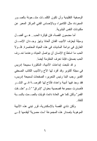 ‫ﺍﻟﻭﺼﻔﻴﺔ ﺍﻟﺘﻘﻠﻴﺩﻴﺔ ﻭﺃﻥ ﺘﻜﻭﻥ ﺍﻟﻜﻠﻤـﺎﺕ ﻤﺸـﺤﻭﻨﺔ ﺒﺎﻟﺼـﻭﺭ‬
‫ﺍﻟﻤﺠﺭﺩﺓ، ﻤﺜل ﺍﻟﻜﺎﻤﻴﺭﺍ، ﻭﺒﺎﻹﺤﺴﺎﺱ ﺍﻟﻔﻨﻲ ﺍﻟﻤﺭﻜﺯ ﺍﻟﻤﻌﺒﺭ ﻋﻥ‬
                                 ‫ﻤﻜﻨﻭﻨﺎﺕ ﺍﻟﻨﻔﺱ ﺍﻟﺒﺸﺭﻴﺔ.‬
‫ﺃﻤﺎ ﻤﻀﻤﻭﻥ ﺍﻟﻘﺼﺔ، ﻓﺈﻥ ﻗﻴﺜﺎﺭﺓ ﺍﻟﺤﺏ.. ﻫـﻲ ﺃﻓﻀـل‬
‫ﻭﺴﻴﻠﺔ ﻟﻴﻌﺯﻑ ﺍﻷﺩﻴﺏ ﺍﻟﻔﻨﺎﻥ ﺃﻟﺤﺎﻨﺎ ﻭﺘﻬﺯ ﻭﺠـﺩﺍﻥ ﺍﻹﻨﺴـﺎﻥ‬
                     ‫ﹰ‬
‫ﺍﻟﻐﺎﺭﻕ ﻓﻲ ﺩﻭﺍﻤﺔ ﺍﻟﻤﺎﺩﻴﺎﺕ ﻓﻲ ﻫﺫﻩ ﺍﻟﺤﻴﺎﺓ ﺍﻟﻤﻌﺎﺼﺭﺓ. ﻓﻠـﻭﻻ‬
‫ﺍﻟﺤﺏ ﻤﺎ ﺍﺴﺘﻁﺎﻉ ﺍﻹﻨﺴﺎﻥ ﺃﻥ ﻴﻭﺍﺼل ﺍﻟﺤﻴﺎﺓ، ﻭﻋﻨﺩﻤﺎ ﻨﻌـﺭﻑ‬
                 ‫ﺍﻟﺤﺏ ﺒﺼﺩﻕ، ﻓﺈﻨﻨﺎ ﻨﻌﺭﻑ ﺍﻟﻤﻘﺎﻭﻤﺔ ﺃﻴﻀﺎ.‬
                   ‫‪‬‬
‫ﻭ ﻗﺩ ﺘﺘﺒﻌﺕ ﺇﺒﺩﺍﻋﺎﺕ ﺍﻷﺩﻴﺒﺔ، ﺍﻟﺩﻜﺘﻭﺭﺓ ﺴﻤﻴﺤﺔ ﺇﺩﺭﻴﺱ‬
‫ﻓﻲ ﻤﺠﻠﺔ ﺃﻜﺘﻭﺒﺭ ﻭﻗﺩ ﺃﻓﺭﺩ ﻟﻬﺎ ﺍﻷﺥ ﻭﺍﻷﺩﻴﺏ ﺍﻟﻜﺎﺘﺏ ﺍﻟﺼﺤﻔﻲ‬
‫ﺍﻟﻘﺩﻴﺭ ﺭﺠﺏ ﺍﻟﺒﻨﺎ ﺭﺌﻴﺱ ﺍﻟﺘﺤﺭﻴﺭ، ﺍﻟﺼﻔﺤﺎﺕ ﻟﺴﻤﻴﺤﺔ ﺇﺩﺭﻴﺱ،‬
‫ﻓﻘﺩ ﻭﺠﺩ ﻓﻴﻬﺎ ﺃﺩﻴﺒﺔ ﻭﺍﻋﺩﺓ، ﻓﺄﺘﺎﺡ ﻟﻬﺎ ﺍﻟﻔﺭﺼـﺔ ﻓـﻲ ﺍﻟﻨﺸـﺭ‬
‫ﻓﺄﺼﺩﺭﺕ ﻤﺠﻤﻭﻋﺔ ﻗﺼﺼﻴﺔ ﺒﻌﻨﻭﺍﻥ "ﺇﺸﺭﺍﻕ" " ﺜـﻡ "ﻋﺸـﻘﺕ‬
‫ﺍﻟﻘﻤﺭ" ﻭﻟﻜﻥ ﻜﻤﺎ ﻫﻲ ﺍﻟﻌﺎﺩﺓ ﺩﺍﺌﻤﺎ، ﻗﻭﺒﻠﺕ ﺒﺎﻟﺼـﻤﺕ ﺒﺎﻟﻨﺴـﺒﺔ‬
                         ‫‪‬‬
                                                  ‫ﻟﻠﻨﻘﺎﺩ.‬
‫ﻭﻟﻜﻥ ﻨﺎﺩﻱ ﺍﻟﻘﺼﺔ ﺒﺎﻹﺴﻜﻨﺩﺭﻴﺔ، ﻗﺭﺭ ﺘﺒﻨﻲ ﻫﺫﻩ ﺍﻷﺩﻴﺒﺔ‬
‫ﺍﻟﻤﻭﻫﻭﺒﺔ ﺒﺈﺼﺩﺍﺭ ﻫﺫﻩ ﺍﻟﻤﺠﻤﻭﻋﺔ "ﺴﺕ ﻤﺼﺭﻴﺔ" ﻟﻴﻘﺩﻤﻬﺎ ﺇﻟـﻰ‬




                       ‫٦‬
 