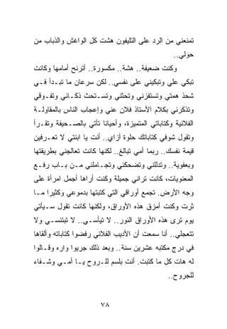 ‫ﺘﻤﻨﻌﻨﻲ ﻤﻥ ﺍﻟﺭﺩ ﻋﻠﻰ ﺍﻟﺘﻠﻴﻔﻭﻥ ﻫﺸﺕ ﻜل ﺍﻟﻭﺍﻏﺵ ﻭﺍﻟﺫﺒﺎﺏ ﻤﻥ‬
                                                 ‫ﺤﻭﻟﻲ..‬
‫ﻭﻜﻨﺕ ﻀﻌﻴﻔﺔ.. ﻫﺸﺔ.. ﻤﻜﺴﻭﺭﺓ.. ﺃﺘﺭﻨﺢ ﺃﻤﺎﻤﻬﺎ ﻭﻜﺎﻨﺕ‬
‫ﺘﺒﻜﻲ ﻋﻠﻲ ﻭﺘﺒﻜﻴﻨﻲ ﻋﻠﻰ ﻨﻔﺴﻲ.. ﻟﻜﻥ ﺴﺭﻋﺎﻥ ﻤﺎ ﺘﺒـﺩﺃ ﻓـﻲ‬
                                          ‫‪‬‬
‫ﺸﺤﺫ ﻫﻤﺘﻲ ﻭﺘﺴﺘﻔﺯﻨﻲ ﻭﺘﺤﺜﻨﻲ ﻭﺘﺴـﺘﺤﺙ ﺫﻜـﺎﺌﻲ ﻭﺘﻔـﻭﻗﻲ‬
‫ﻭﺘﺫﻜﺭﻨﻲ ﺒﻜﻼﻡ ﺍﻷﺴﺘﺎﺫ ﻓﻼﻥ ﻋﻨﻲ ﻭﺇﻋﺠﺎﺏ ﺍﻟﻨﺎﺱ ﺒﺎﻟﻤﻘﺎﻭﻟـﺔ‬
‫ﺍﻟﻔﻼﻨﻴﺔ ﻭﻜﺘﺎﺒﺎﺘﻲ ﺍﻟﻤﺘﻤﻴﺯﺓ، ﻭﺃﺤﻴﺎﻨﺎ ﺘﺄﺘﻲ ﺒﺎﻟﺼـﺤﻴﻔﺔ ﻭﺘﻘـﺭﺃ‬
                       ‫ﹰ‬
‫ﻭﺘﻘﻭل ﺸﻭﻓﻲ ﻜﺘﺎﺒﺎﺘﻙ ﺤﻠﻭﺓ ﺃﺯﺍﻱ.. ﺃﻨﺕ ﻴﺎ ﺍﺒﻨﺘﻲ ﻻ ﺘﻌـﺭﻓﻴﻥ‬
‫ﻗﻴﻤﺔ ﻨﻔﺴﻙ.. ﺭﺒﻤﺎ ﺃﻤﻲ ﺘﺒﺎﻟﻎ.. ﻟﻜﻨﻬﺎ ﻜﺎﻨﺕ ﺘﻌﺎﻟﺠﻨﻲ ﺒﻁﺭﻴﻘﺘﻬﺎ‬
‫ﻭﺒﻌﻔﻭﻴﺔ.. ﻭﺘﺩﻟﻠﻨﻲ ﻭﺘﻀﺤﻜﻨﻲ ﻭﺘﺠـﺎﻤﻠﻨﻲ ﻤـﻥ ﺒـﺎﺏ ﺭﻓـﻊ‬
‫ﺍﻟﻤﻌﻨﻭﻴﺎﺕ، ﻜﺎﻨﺕ ﺘﺭﺍﻨﻲ ﺠﻤﻴﻠﺔ ﻭﻜﻨﺕ ﺃﺭﺍﻫﺎ ﺃﺠﻤل ﺍﻤﺭﺃﺓ ﻋﻠﻰ‬
‫ﻭﺠﻪ ﺍﻷﺭﺽ. ﺘﺠﻤﻊ ﺃﻭﺭﺍﻗﻲ ﺍﻟﺘﻲ ﻜﺘﺒﺘﻬﺎ ﺒﺩﻤﻭﻋﻲ ﻭﻜﺜﻴﺭﺍ ﻤـﺎ‬
     ‫‪‬‬
‫ﺜﺭﺕ ﻭﻜﻨﺕ ﺃﻤﺯﻕ ﻫﺫﻩ ﺍﻷﻭﺭﺍﻕ، ﻭﻟﻜﻨﻬﺎ ﻜﺎﻨﺕ ﺘﻘﻭل ﺴـﻴﺄﺘﻲ‬
‫ﻴﻭﻡ ﺘﺭﻯ ﻫﺫﻩ ﺍﻷﻭﺭﺍﻕ ﺍﻟﻨﻭﺭ.. ﻻ ﺘﻴﺄﺴـﻲ.. ﻻ ﺘﺒﺘﺌﺴـﻲ ﻭﻻ‬
‫ﺘﺘﻌﺠﻠﻲ.. ﺃﻨﺎ ﺴﻤﻌﺕ ﺃﻥ ﺍﻷﺩﻴﺏ ﺍﻟﻔﻼﻨﻲ ﺭﻓﻀﻭﺍ ﻜﺘﺎﺒﺎﺘﻪ ﻭﺃﻟﻘﺎﻫﺎ‬
‫ﻓﻲ ﺩﺭﺝ ﻤﻜﺘﺒﻪ ﻋﺸﺭﻴﻥ ﺴﻨﺔ.. ﻭﺒﻌﺩ ﺫﻟﻙ ﺠﺭﻴﻭﺍ ﻭﺍﺭﻩ ﻭﻗـﺎﻟﻭﺍ‬
‫ﻟﻪ ﻫﺎﺕ ﻜل ﻤﺎ ﻜﺘﺒﺕ. ﺃﻨﺕ ﺒﻠﺴﻡ ﻟﻠـﺭﻭﺡ ﻴـﺎ ﺃﻤـﻲ ﻭﺸـﻔﺎﺀ‬
                                               ‫ﻟﻠﺠﺭﻭﺡ..‬


                       ‫٨٧‬
 