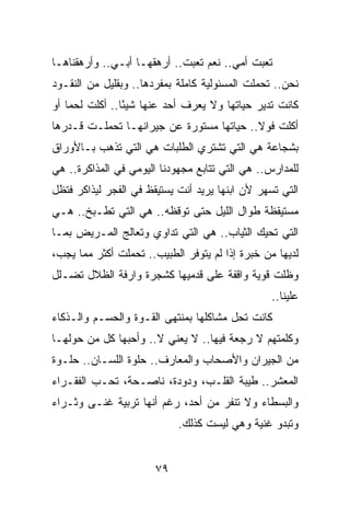 ‫ﺘﻌﺒﺕ ﺃﻤﻲ.. ﻨﻌﻡ ﺘﻌﺒﺕ.. ﺃﺭﻫﻘﻬـﺎ ﺃﺒـﻲ.. ﻭﺃﺭﻫﻘﻨﺎﻫـﺎ‬
‫ﻨﺤﻥ.. ﺘﺤﻤﻠﺕ ﺍﻟﻤﺴﺌﻭﻟﻴﺔ ﻜﺎﻤﻠﺔ ﺒﻤﻔﺭﺩﻫﺎ.. ﻭﺒﻘﻠﻴل ﻤﻥ ﺍﻟﻨﻘـﻭﺩ‬
‫ﻜﺎﻨﺕ ﺘﺩﻴﺭ ﺤﻴﺎﺘﻬﺎ ﻭﻻ ﻴﻌﺭﻑ ﺃﺤﺩ ﻋﻨﻬﺎ ﺸﻴﺌﺎ.. ﺃﻜﻠﺕ ﻟﺤﻤﺎ ﺃﻭ‬
    ‫‪‬‬           ‫ً‬
‫ﺃﻜﻠﺕ ﻓﻭﻻ.. ﺤﻴﺎﺘﻬﺎ ﻤﺴﺘﻭﺭﺓ ﻋﻥ ﺠﻴﺭﺍﻨﻬـﺎ ﺘﺤﻤﻠـﺕ ﻗـﺩﺭﻫﺎ‬
                                          ‫ﹰ‬
‫ﺒﺸﺠﺎﻋﺔ ﻫﻲ ﺍﻟﺘﻲ ﺘﺸﺘﺭﻱ ﺍﻟﻁﻠﺒﺎﺕ ﻫﻲ ﺍﻟﺘﻲ ﺘﺫﻫﺏ ﺒـﺎﻷﻭﺭﺍﻕ‬
‫ﻟﻠﻤﺩﺍﺭﺱ.. ﻫﻲ ﺍﻟﺘﻲ ﺘﺘﺎﺒﻊ ﻤﺠﻬﻭﺩﻨﺎ ﺍﻟﻴﻭﻤﻲ ﻓﻲ ﺍﻟﻤﺫﺍﻜﺭﺓ.. ﻫﻲ‬
‫ﺍﻟﺘﻲ ﺘﺴﻬﺭ ﻷﻥ ﺍﺒﻨﻬﺎ ﻴﺭﻴﺩ ﺃﻨﺕ ﻴﺴﺘﻴﻘﻅ ﻓﻲ ﺍﻟﻔﺠﺭ ﻟﻴﺫﺍﻜﺭ ﻓﺘﻅل‬
‫ﻤﺴﺘﻴﻘﻅﺔ ﻁﻭﺍل ﺍﻟﻠﻴل ﺤﺘﻰ ﺘﻭﻗﻅﻪ.. ﻫﻲ ﺍﻟﺘﻲ ﺘﻁـﺒﺦ.. ﻫـﻲ‬
‫ﺍﻟﺘﻲ ﺘﺤﻴﻙ ﺍﻟﺜﻴﺎﺏ.. ﻫﻲ ﺍﻟﺘﻲ ﺘﺩﺍﻭﻱ ﻭﺘﻌﺎﻟﺞ ﺍﻟﻤـﺭﻴﺽ ﺒﻤـﺎ‬
‫ﻟﺩﻴﻬﺎ ﻤﻥ ﺨﺒﺭﺓ ﺇﺫﺍ ﻟﻡ ﻴﺘﻭﻓﺭ ﺍﻟﻁﺒﻴﺏ.. ﺘﺤﻤﻠﺕ ﺃﻜﺜﺭ ﻤﻤﺎ ﻴﺠﺏ،‬
‫ﻭﻅﻠﺕ ﻗﻭﻴﺔ ﻭﺍﻗﻔﺔ ﻋﻠﻰ ﻗﺩﻤﻴﻬﺎ ﻜﺸﺠﺭﺓ ﻭﺍﺭﻓﺔ ﺍﻟﻅﻼل ﺘﻀـﻠل‬
                                                 ‫ﻋﻠﻴﻨﺎ..‬
‫ﻜﺎﻨﺕ ﺘﺤل ﻤﺸﺎﻜﻠﻬﺎ ﺒﻤﻨﺘﻬﻰ ﺍﻟﻘـﻭﺓ ﻭﺍﻟﺤﺴـﻡ ﻭﺍﻟـﺫﻜﺎﺀ‬
‫ﻭﻜﻠﻤﺘﻬﻡ ﻻ ﺭﺠﻌﺔ ﻓﻴﻬﺎ.. ﻻ ﻴﻌﻨﻲ ﻻ.. ﻭﺃﺤﺒﻬﺎ ﻜل ﻤﻥ ﺤﻭﻟﻬـﺎ‬
‫ﻤﻥ ﺍﻟﺠﻴﺭﺍﻥ ﻭﺍﻷﺼﺤﺎﺏ ﻭﺍﻟﻤﻌﺎﺭﻑ.. ﺤﻠﻭﺓ ﺍﻟﻠﺴـﺎﻥ.. ﺤﻠـﻭﺓ‬
‫ﺍﻟﻤﻌﺸﺭ.. ﻁﻴﺒﺔ ﺍﻟﻘﻠـﺏ، ﻭﺩﻭﺩﺓ، ﻨﺎﺼـﺤﺔ، ﺘﺤـﺏ ﺍﻟﻔﻘـﺭﺍﺀ‬
‫ﻭﺍﻟﺒﺴﻁﺎﺀ ﻭﻻ ﺘﻨﻔﺭ ﻤﻥ ﺃﺤﺩ، ﺭﻏﻡ ﺃﻨﻬﺎ ﺘﺭﺒﻴﺔ ﻏﻨـﻰ ﻭﺜـﺭﺍﺀ‬
                            ‫ﻭﺘﺒﺩﻭ ﻏﻨﻴﺔ ﻭﻫﻲ ﻟﻴﺴﺕ ﻜﺫﻟﻙ.‬


                       ‫٩٧‬
 