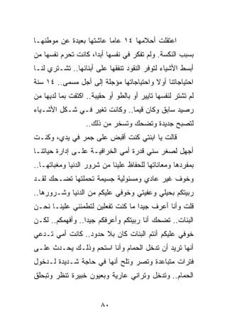 ‫ﺍﻋﺘﻘﻠﺕ ﺃﺤﻼﻤﻬﺎ ٤١ ﻋﺎﻤﺎ ﻋﺎﺸﺘﻬﺎ ﺒﻌﻴﺩﺓ ﻋﻥ ﻤﻭﻁﻨﻬـﺎ‬
                         ‫‪‬‬
‫ﺒﺴﺒﺏ ﺍﻟﻨﻜﺴﺔ. ﻭﻟﻡ ﺘﻔﻜﺭ ﻓﻲ ﻨﻔﺴﻬﺎ ﺃﺒﺩﺍ، ﻜﺎﻨﺕ ﺘﺤﺭﻡ ﻨﻔﺴﻬﺎ ﻤﻥ‬
                     ‫‪‬‬
‫ﺃﺒﺴﻁ ﺍﻷﺸﻴﺎﺀ ﻟﺘﻭﻓﺭ ﺍﻟﻨﻘﻭﺩ ﺘﻨﻔﻘﻬﺎ ﻋﻠﻰ ﺃﺒﻨﺎﺌﻬﺎ.. ﺘﺸـﺘﺭﻱ ﻟﻨـﺎ‬
‫ﺍﺤﺘﻴﺎﺠﺎﺘﻨﺎ ﺃﻭﻻ ﻭﺍﺤﺘﻴﺎﺠﺎﺘﻬﺎ ﻤﺅﺠﻠﺔ ﺇﻟﻰ ﺃﺠل ﻤﺴﻤﻰ.. ٤١ ﺴﻨﺔ‬
                                        ‫ﹰ‬
‫ﻟﻡ ﺘﺸﺘﺭ ﻟﻨﻔﺴﻬﺎ ﺘﺎﻴﻴﺭ ﺃﻭ ﺒﺎﻟﻁﻭ ﺃﻭ ﺤﻘﻴﺒﺔ.. ﺍﻜﺘﻔﺕ ﺒﻤﺎ ﻟﺩﻴﻬﺎ ﻤﻥ‬
‫ﺭﺼﻴﺩ ﺴﺎﺒﻕ ﻭﻜﺎﻥ ﻗﻴﻤﺎ.. ﻭﻜﺎﻨﺕ ﺘﻐﻴﺭ ﻓـﻲ ﺸـﻜل ﺍﻷﺸـﻴﺎﺀ‬
                               ‫‪‬‬
                   ‫ﻟﺘﺼﺒﺢ ﺠﺩﻴﺩﺓ ﻭﺘﻀﺤﻙ ﻭﺘﺴﺨﺭ ﻤﻥ ﺫﻟﻙ..‬
‫ﻗﺎﻟﺕ ﻴﺎ ﺍﺒﻨﺘﻲ ﻜﻨﺕ ﺃﻗﺒﺽ ﻋﻠﻰ ﺠﻤﺭ ﻓﻲ ﻴﺩﻱ، ﻭﻜﻨـﺕ‬
‫ﺃﺠﻬل ﻟﺼﻐﺭ ﺴﻨﻲ ﻗﺩﺭﺓ ﺃﻤﻲ ﺍﻟﺨﺭﺍﻓﻴـﺔ ﻋﻠـﻰ ﺇﺩﺍﺭﺓ ﺤﻴﺎﺘﻨـﺎ‬
‫ﺒﻤﻔﺭﺩﻫﺎ ﻭﻤﻌﺎﻨﺎﺘﻬﺎ ﻟﻠﺤﻔﺎﻅ ﻋﻠﻴﻨﺎ ﻤﻥ ﺸﺭﻭﺭ ﺍﻟﺩﻨﻴﺎ ﻭﻤﻐﺒﺎﺘﻬـﺎ..‬
‫ﻭﺨﻭﻑ ﻏﻴﺭ ﻋﺎﺩﻱ ﻭﻤﺴﺌﻭﻟﻴﺔ ﺠﺴﻴﻤﺔ ﺘﺤﻤﻠﺘﻬﺎ ﺘﻀـﺤﻙ ﻟﻘـﺩ‬
‫ﺭﺒﻴﺘﻜﻡ ﺒﺤﻴﻠﻲ ﻭﻋﻔﻴﺘﻲ ﻭﺨﻭﻓﻲ ﻋﻠﻴﻜﻡ ﻤﻥ ﺍﻟﺩﻨﻴﺎ ﻭﺸـﺭﻭﺭﻫﺎ..‬
‫ﻗﻠﺕ ﻭﺃﻨﺎ ﺃﻋﺭﻑ ﺠﻴﺩﺍ ﻤﺎ ﻜﻨﺕ ﺘﻔﻌﻠﻴﻥ ﻟﺘﻁﻤﺌﻨﻲ ﻋﻠﻴﻨـﺎ ﻨﺤـﻥ‬
                                   ‫‪‬‬
‫ﺍﻟﺒﻨﺎﺕ.. ﺘﻀﺤﻙ ﺃﻨﺎ ﺭﺒﻴﺘﻜﻡ ﻭﺃﻋﺭﻓﻜﻡ ﺠﻴﺩﺍ.. ﻭﺃﻓﻬﻤﻜﻡ.. ﻟﻜـﻥ‬
                  ‫‪‬‬
‫ﺨﻭﻓﻲ ﻋﻠﻴﻜﻡ ﺃﻨﺘﻡ ﺍﻟﺒﻨﺎﺕ ﻜﺎﻥ ﺒﻼ ﺤﺩﻭﺩ.. ﻜﺎﻨﺕ ﺃﻤﻲ ﺘـﺩﻋﻲ‬
‫ﺃﻨﻬﺎ ﺘﺭﻴﺩ ﺃﻥ ﺘﺩﺨل ﺍﻟﺤﻤﺎﻡ ﻭﺃﻨﺎ ﺍﺴﺘﺤﻡ ﻭﺫﻟـﻙ ﻴﺤـﺩﺙ ﻋﻠـﻰ‬
‫ﻓﺘﺭﺍﺕ ﻤﺘﺒﺎﻋﺩﺓ ﻭﺘﺼﺭ ﻭﺘﻠﺢ ﺃﻨﻬﺎ ﻓﻲ ﺤﺎﺠﺔ ﺸـﺩﻴﺩﺓ ﻟـﺩﺨﻭل‬
‫ﺍﻟﺤﻤﺎﻡ.. ﻭﺘﺩﺨل ﻭﺘﺭﺍﻨﻲ ﻋﺎﺭﻴﺔ ﻭﺒﻌﻴﻭﻥ ﺨﺒﻴﺭﺓ ﺘﻨﻅﺭ ﻭﺘﺒﺤﻠﻕ‬


                        ‫٠٨‬
 