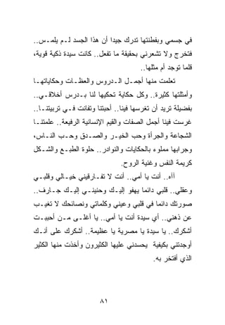 ‫ﻓﻲ ﺠﺴﻤﻲ ﻭﺒﻔﻁﻨﺘﻬﺎ ﺘﺩﺭﻙ ﺠﻴﺩﺍ ﺃﻥ ﻫﺫﺍ ﺍﻟﺠﺴﺩ ﻟـﻡ ﻴﻠﻤـﺱ..‬
                          ‫‪‬‬
‫ﻓﺘﺨﺭﺝ ﻭﻻ ﺘﺸﻌﺭﻨﻲ ﺒﺤﻘﻴﻘﺔ ﻤﺎ ﺘﻔﻌل.. ﻜﺎﻨﺕ ﺴﻴﺩﺓ ﺫﻜﻴﺔ ﻗﻭﻴﺔ،‬
                                      ‫ﻗﻠﻤﺎ ﺘﻭﺠﺩ ﺃﻡ ﻤﺜﻠﻬﺎ..‬
‫ﺘﻌﻠﻤﺕ ﻤﻨﻬﺎ ﺃﺠﻤـل ﺍﻟـﺩﺭﻭﺱ ﻭﺍﻟﻌﻅـﺎﺕ ﻭﺤﻜﺎﻴﺎﺘﻬـﺎ‬
‫ﻭﺃﻤﺜﻠﺘﻬﺎ ﻜﺜﻴﺭﺓ.. ﻭﻜل ﺤﻜﺎﻴﺔ ﺘﺤﻜﻴﻬﺎ ﻟﻨﺎ ﺒـﺩﺭﺱ ﺃﺨﻼﻗـﻲ..‬
‫ﺒﻔﻀﻴﻠﺔ ﺘﺭﻴﺩ ﺃﻥ ﺘﻐﺭﺴﻬﺎ ﻓﻴﻨﺎ.. ﺃﺤﺒﺘﻨﺎ ﻭﺘﻔﺎﻨﺕ ﻓـﻲ ﺘﺭﺒﻴﺘﻨـﺎ..‬
‫ﻏﺭﺴﺕ ﻓﻴﻨﺎ ﺃﺠﻤل ﺍﻟﺼﻔﺎﺕ ﻭﺍﻟﻘﻴﻡ ﺍﻹﻨﺴﺎﻨﻴﺔ ﺍﻟﺭﻓﻴﻌﺔ.. ﻋﻠﻤﺘﻨـﺎ‬
‫ﺍﻟﺸﺠﺎﻋﺔ ﻭﺍﻟﺠﺭﺃﺓ ﻭﺤﺏ ﺍﻟﺨﻴـﺭ ﻭﺍﻟﺼـﺩﻕ ﻭﺤـﺏ ﺍﻟﻨـﺎﺱ،‬
‫ﻭﺠﺭﺍﺒﻬﺎ ﻤﻤﻠﻭﺀ ﺒﺎﻟﺤﻜﺎﻴﺎﺕ ﻭﺍﻟﻨﻭﺍﺩﺭ.. ﺤﻠﻭﺓ ﺍﻟﻁﺒـﻊ ﻭﺍﻟﺸـﻜل‬
                               ‫ﻜﺭﻴﻤﺔ ﺍﻟﻨﻔﺱ ﻭﻏﻨﻴﺔ ﺍﻟﺭﻭﺡ.‬
‫ﺁﺁﻩ.. ﺃﻨﺕ ﻴﺎ ﺃﻤﻲ.. ﺃﻨﺕ ﻻ ﺘﻔـﺎﺭﻗﻴﻨﻲ ﺨﻴـﺎﻟﻲ ﻭﻗﻠﺒـﻲ‬
‫ﻭﻋﻘﻠﻲ.. ﻗﻠﺒﻲ ﺩﺍﺌﻤﺎ ﻴﻬﻔﻭ ﺇﻟﻴـﻙ ﻭﺤﻨﻴﻨـﻲ ﺇﻟﻴـﻙ ﺠـﺎﺭﻑ..‬
                                  ‫‪‬‬
‫ﺼﻭﺭﺘﻙ ﺩﺍﺌﻤﺎ ﻓﻲ ﻗﻠﺒﻲ ﻭﻋﻴﻨﻲ ﻭﻜﻠﻤﺎﺘﻲ ﻭﻨﺼﺎﺌﺤﻙ ﻻ ﺘﻐﻴـﺏ‬
                                       ‫‪‬‬
‫ﻋﻥ ﺫﻫﻨﻲ.. ﺃﻱ ﺴﻴﺩﺓ ﺃﻨﺕ ﻴﺎ ﺃﻤﻲ.. ﻴﺎ ﺃﻏﻠـﻰ ﻤـﻥ ﺃﺤﺒﺒـﺕ‬
‫ﺃﺸﻜﺭﻙ.. ﻴﺎ ﺴﻴﺩﺓ ﻴﺎ ﻤﺼﺭﻴﺔ ﻴﺎ ﻋﻅﻴﻤﺔ.. ﺃﺸﻜﺭﻙ ﻋﻠﻰ ﺃﻨـﻙ‬
‫ﺃﻭﺠﺩﺘﻨﻲ ﺒﻜﻴﻔﻴﺔ ﻴﺤﺴﺩﻨﻲ ﻋﻠﻴﻬﺎ ﺍﻟﻜﺜﻴﺭﻭﻥ ﻭﺃﺨﺫﺕ ﻤﻨﻬﺎ ﺍﻟﻜﺜﻴﺭ‬
                                           ‫ﺍﻟﺫﻱ ﺃﻓﺘﺨﺭ ﺒﻪ.‬




                       ‫١٨‬
 