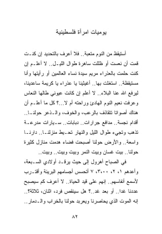 ‫ﻴﻭﻤﻴﺎﺕ ﺍﻤﺭﺃﺓ ﻓﻠﺴﻁﻴﻨﻴﺔ‬


‫ﺃﺴﺘﻴﻘﻅ ﻤﻥ ﺍﻟﻨﻭﻡ ﻤﺘﻌﺒﺔ.. ﻓﻼ ﺃﻋﺭﻑ ﺒﺎﻟﺘﺤﺩﻴﺩ ﺇﻥ ﻜﻨـﺕ‬
‫ﻗﻤﺕ ﺃﻥ ﻨﻌﺴﺕ ﺃﻭ ﻅﻠﻠﺕ ﺴﺎﻫﺭﺓ ﻁﻭﺍل ﺍﻟﻠﻴـل.. ﻻ ﺃﻋﻠـﻡ ﺇﻥ‬
‫ﻜﻨﺕ ﺤﻠﻤﺕ ﺒﺎﻟﻌﺫﺭﺍﺀ ﻤﺭﻴﻡ ﺴﻴﺩﺓ ﻨﺴﺎﺀ ﺍﻟﻌﺎﻟﻤﻴﻥ ﺃﻭ ﺭﺃﻴﺘﻬﺎ ﻭﺃﻨﺎ‬
‫ﻤﺴﺘﻴﻘﻅﺔ.. ﺍﺴﺘﻐﺜﺕ ﺒﻬﺎ.. ﺃﻏﻴﺜﻴﻨﺎ ﻴﺎ ﻋﺫﺭﺍﺀ ﻴﺎ ﻜﺭﻴﻤﺔ ﺴﺎﻋﺩﻴﻨﺎ،‬
‫ﻟﻴﺭﻓﻊ ﺍﷲ ﻋﻨﺎ ﺍﻟﺒﻼﺀ.. ﻻ ﺃﻋﻠﻡ ﺇﻥ ﻜﺎﻨﺕ ﻋﻴﻭﻨﻲ ﻁﺎﻟﻬﺎ ﺍﻟﻨﻌﺎﺱ‬
‫ﻭﻋﺭﻓﺕ ﻨﻌﻴﻡ ﺍﻟﻨﻭﻡ ﺍﻟﻬﺎﺩﺉ ﻭﺭﺍﺤﺘﻪ ﺃﻡ ﻻ...؟ ﻜل ﻤﺎ ﺃﻋﻠـﻡ ﺃﻥ‬
‫ﻫﻨﺎﻙ ﺃﺼﻭﺍﺘﺎ ﺘﺘﻘﺎﺫﻑ ﺒﺎﻟﺭﻋﺏ، ﻭﺍﻟﺨﻭﻑ، ﻭﺍﻟـﺫﻋﺭ ﺤﻭﻟﻨـﺎ..‬
                                         ‫ﹰ‬
‫ﺃﻗﺩﺍﻡ ﻨﺠﺴﺔ.. ﻤﺩﺍﻓﻊ ﺠﺭﺍﺭﺍﺕ.. ﺩﺒﺎﺒﺎﺕ.. ﺴـﻴﺎﺭﺍﺕ ﻤﺩﺭﻋـﺔ‬
‫ﺘﺫﻫﺏ ﻭﺘﺠﻲﺀ ﻁﻭﺍل ﺍﻟﻠﻴل ﻭﺍﻟﻨﻬﺎﺭ ﺘﺤـﻴﻁ ﻤﻨﺯﻟﻨـﺎ.. ﺩﺍﺭﻨـﺎ‬
‫ﻭﺍﺴﻌﺔ.. ﻭﺍﻷﺭﺽ ﺤﻭﻟﻨﺎ ﺃﺼﺒﺤﺕ ﻓﻀﺎﺀ ﻫﺩﻤﺕ ﻤﻨﺎﺯل ﻜﺜﻴﺭﺓ‬
       ‫ﺤﻭﻟﻨﺎ.. ﺒﻴﺕ ﻏﺴﺎﻥ ﻭﺒﻴﺕ ﺍﻟﻨﻤﺭ ﻭﺒﻴﺕ ﻭﺒﻴﺕ.. ﻭﺒﻴﺕ..‬
‫ﻓﻲ ﺍﻟﺼﺒﺎﺡ ﺃﻫﺭﻭل ﺇﻟﻰ ﺤﻴﺙ ﻴﺭﻗـﺩ ﺃﻭﻻﺩﻱ ﺍﻟﺴـﺒﻌﺔ،‬
‫ﻭﺃﻋﺩﻫﻡ ١، ٢، ٠٠،٣، ٧ ﺃﺘﺤﺴﺱ ﺃﺠﺴﺎﻤﻬﻡ ﺍﻟﺒﺭﻴﺌﺔ ﻭﺃﻗﺘـﺭﺏ‬
‫ﻷﺴﻤﻊ ﺃﻨﻔﺎﺴﻬﻡ.. ﺇﻨﻬﻡ ﻋﻠﻰ ﻗﻴﺩ ﺍﻟﺤﻴﺎﺓ.. ﻻ ﺃﻋﺭﻑ ﻜﻡ ﺴﻴﺼﺒﺢ‬
‫ﻋﺩﺩﻨﺎ ﻏﺩﺍ.. ﺃﻭ ﺒﻌﺩ ﻏﺩ..؟ ﻫل ﺴﻴﻨﻘﺹ ﻓﺭﺩ، ﺍﺜﻨﺎﻥ، ﺜﻼﺜﺔ؟..‬
                                             ‫‪‬‬
‫ﺇﻨﻪ ﺍﻟﻤﻭﺕ ﺍﻟﺫﻱ ﻴﺤﺎﺼﺭﻨﺎ ﻭﻴﻌﺭﺒﺩ ﺤﻭﻟﻨﺎ ﺒﺎﻟﺨﺭﺍﺏ ﻭﺍﻟـﺩﻤﺎﺭ..‬

                       ‫٢٨‬
 