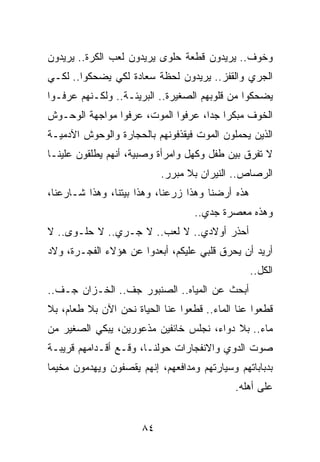 ‫ﻭﺨﻭﻑ.. ﻴﺭﻴﺩﻭﻥ ﻗﻁﻌﺔ ﺤﻠﻭﻯ ﻴﺭﻴﺩﻭﻥ ﻟﻌﺏ ﺍﻟﻜﺭﺓ.. ﻴﺭﻴﺩﻭﻥ‬
‫ﺍﻟﺠﺭﻱ ﻭﺍﻟﻘﻔﺯ.. ﻴﺭﻴﺩﻭﻥ ﻟﺤﻅﺔ ﺴﻌﺎﺩﺓ ﻟﻜﻲ ﻴﻀﺤﻜﻭﺍ.. ﻟﻜـﻲ‬
‫ﻴﻀﺤﻜﻭﺍ ﻤﻥ ﻗﻠﻭﺒﻬﻡ ﺍﻟﺼﻐﻴﺭﺓ.. ﺍﻟﺒﺭﻴﺌـﺔ.. ﻭﻟﻜـﻨﻬﻡ ﻋﺭﻓـﻭﺍ‬
‫ﺍﻟﺨﻭﻑ ﻤﺒﻜﺭﺍ ﺠﺩﺍ، ﻋﺭﻓﻭﺍ ﺍﻟﻤﻭﺕ، ﻋﺭﻓﻭﺍ ﻤﻭﺍﺠﻬﺔ ﺍﻟﻭﺤـﻭﺵ‬
                                    ‫‪ ‬‬
‫ﺍﻟﺫﻴﻥ ﻴﺤﻤﻠﻭﻥ ﺍﻟﻤﻭﺕ ﻓﻴﻘﺫﻓﻭﻨﻬﻡ ﺒﺎﻟﺤﺠﺎﺭﺓ ﻭﺍﻟﻭﺤﻭﺵ ﺍﻵﺩﻤﻴـﺔ‬
‫ﻻ ﺘﻔﺭﻕ ﺒﻴﻥ ﻁﻔل ﻭﻜﻬل ﻭﺍﻤﺭﺃﺓ ﻭﺼﺒﻴﺔ، ﺃﻨﻬﻡ ﻴﻁﻠﻘﻭﻥ ﻋﻠﻴﻨـﺎ‬
                           ‫ﺍﻟﺭﺼﺎﺹ.. ﺍﻟﻨﻴﺭﺍﻥ ﺒﻼ ﻤﺒﺭﺭ.‬
‫ﻫﺫﻩ ﺃﺭﻀﻨﺎ ﻭﻫﺫﺍ ﺯﺭﻋﻨﺎ، ﻭﻫﺫﺍ ﺒﻴﺘﻨﺎ، ﻭﻫﺫﺍ ﺸـﺎﺭﻋﻨﺎ،‬
                                   ‫ﻭﻫﺫﻩ ﻤﻌﺼﺭﺓ ﺠﺩﻱ..‬
‫ﺃﺤﺫﺭ ﺃﻭﻻﺩﻱ.. ﻻ ﻟﻌﺏ.. ﻻ ﺠـﺭﻱ.. ﻻ ﺤﻠـﻭﻯ.. ﻻ‬
‫ﺃﺭﻴﺩ ﺃﻥ ﻴﺤﺭﻕ ﻗﻠﺒﻲ ﻋﻠﻴﻜﻡ، ﺃﺒﻌﺩﻭﺍ ﻋﻥ ﻫﺅﻻﺀ ﺍﻟﻔﺠـﺭﺓ، ﻭﻻﺩ‬
                                                  ‫ﺍﻟﻜل..‬
‫ﺃﺒﺤﺙ ﻋﻥ ﺍﻟﻤﻴﺎﻩ.. ﺍﻟﺼﻨﺒﻭﺭ ﺠﻑ.. ﺍﻟﺨـﺯﺍﻥ ﺠـﻑ..‬
‫ﻗﻁﻌﻭﺍ ﻋﻨﺎ ﺍﻟﻤﺎﺀ.. ﻗﻁﻌﻭﺍ ﻋﻨﺎ ﺍﻟﺤﻴﺎﺓ ﻨﺤﻥ ﺍﻵﻥ ﺒﻼ ﻁﻌﺎﻡ، ﺒﻼ‬
‫ﻤﺎﺀ.. ﺒﻼ ﺩﻭﺍﺀ، ﻨﺠﻠﺱ ﺨﺎﺌﻔﻴﻥ ﻤﺫﻋﻭﺭﻴﻥ، ﻴﺒﻜﻲ ﺍﻟﺼﻐﻴﺭ ﻤﻥ‬
‫ﺼﻭﺕ ﺍﻟﺩﻭﻱ ﻭﺍﻻﻨﻔﺠﺎﺭﺍﺕ ﺤﻭﻟﻨـﺎ، ﻭﻗـﻊ ﺃﻗـﺩﺍﻤﻬﻡ ﻗﺭﻴﺒـﺔ‬
‫ﺒﺩﺒﺎﺒﺎﺘﻬﻡ ﻭﺴﻴﺎﺭﺘﻬﻡ ﻭﻤﺩﺍﻓﻌﻬﻡ، ﺇﻨﻬﻡ ﻴﻘﺼﻔﻭﻥ ﻭﻴﻬﺩﻤﻭﻥ ﻤﺨﻴﻤﺎ‬
 ‫‪‬‬
                                             ‫ﻋﻠﻰ ﺃﻫﻠﻪ.‬


                      ‫٤٨‬
 