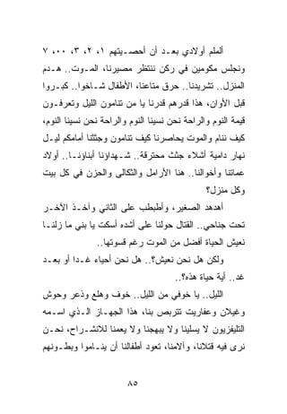 ‫ﺃﻟﻤﻠﻡ ﺃﻭﻻﺩﻱ ﺒﻌـﺩ ﺃﻥ ﺃﺤﺼـﻴﺘﻬﻡ ١، ٢، ٣، ٠٠، ٧‬
‫ﻭﻨﺠﻠﺱ ﻤﻜﻭﻤﻴﻥ ﻓﻲ ﺭﻜﻥ ﻨﻨﺘﻅﺭ ﻤﺼﻴﺭﻨﺎ، ﺍﻟﻤـﻭﺕ.. ﻫـﺩﻡ‬
‫ﺍﻟﻤﻨﺯل.. ﺘﺸﺭﻴﺩﻨﺎ.. ﺤﺭﻕ ﻤﺘﺎﻋﻨﺎ، ﺍﻷﻁﻔﺎل ﺸـﺎﺨﻭﺍ.. ﻜﺒـﺭﻭﺍ‬
‫ﻗﺒل ﺍﻷﻭﺍﻥ، ﻫﺫﺍ ﻗﺩﺭﻫﻡ ﻗﺩﺭﻨﺎ ﻴﺎ ﻤﻥ ﺘﻨﺎﻤﻭﻥ ﺍﻟﻠﻴل ﻭﺘﻌﺭﻓـﻭﻥ‬
‫ﻗﻴﻤﺔ ﺍﻟﻨﻭﻡ ﻭﺍﻟﺭﺍﺤﺔ ﻨﺤﻥ ﻨﺴﻴﻨﺎ ﺍﻟﻨﻭﻡ ﻭﺍﻟﺭﺍﺤﺔ ﻨﺤﻥ ﻨﺴﻴﻨﺎ ﺍﻟﻨﻭﻡ،‬
‫ﻜﻴﻑ ﻨﻨﺎﻡ ﻭﺍﻟﻤﻭﺕ ﻴﺤﺎﺼﺭﻨﺎ ﻜﻴﻑ ﺘﻨﺎﻤﻭﻥ ﻭﺠﺜﺜﻨﺎ ﺃﻤﺎﻤﻜﻡ ﻟﻴـل‬
‫ﻨﻬﺎﺭ ﺩﺍﻤﻴﺔ ﺃﺸﻼﺀ ﺠﺜﺙ ﻤﺤﺘﺭﻗﺔ.. ﺸـﻬﺩﺍﺅﻨﺎ ﺃﺒﻨﺎﺅﻨـﺎ.. ﺃﻭﻻﺩ‬
‫ﻋﻤﺎﺘﻨﺎ ﻭﺃﺨﻭﺍﻟﻨﺎ.. ﻫﻨﺎ ﺍﻷﺭﺍﻤل ﻭﺍﻟﺜﻜﺎﻟﻰ ﻭﺍﻟﺤﺯﻥ ﻓﻲ ﻜل ﺒﻴﺕ‬
                                               ‫ﻭﻜل ﻤﻨﺯل؟‬
‫ﺃﻫﺩﻫﺩ ﺍﻟﺼﻐﻴﺭ، ﻭﺃﻁﺒﻁﺏ ﻋﻠﻰ ﺍﻟﺜﺎﻨﻲ ﻭﺁﺨـﺫ ﺍﻵﺨـﺭ‬
‫ﺘﺤﺕ ﺠﻨﺎﺤﻲ.. ﺍﻟﻘﺘﺎل ﺤﻭﻟﻨﺎ ﻋﻠﻰ ﺃﺸﺩﻩ ﺃﺴﻜﺕ ﻴﺎ ﺒﻨﻲ ﻤﺎ ﺯﻟﻨـﺎ‬
               ‫ﻨﻌﻴﺵ ﺍﻟﺤﻴﺎﺓ ﺃﻓﻀل ﻤﻥ ﺍﻟﻤﻭﺕ ﺭﻏﻡ ﻗﺴﻭﺘﻬﺎ..‬
‫ﻭﻟﻜﻥ ﻫل ﻨﺤﻥ ﻨﻌﻴﺵ؟.. ﻫل ﻨﺤﻥ ﺃﺤﻴﺎﺀ ﻏـﺩﺍ ﺃﻭ ﺒﻌـﺩ‬
         ‫‪‬‬
                                      ‫ﻏﺩ.. ﺃﻴﺔ ﺤﻴﺎﺓ ﻫﺫﻩ؟..‬
‫ﺍﻟﻠﻴل.. ﻴﺎ ﺨﻭﻓﻲ ﻤﻥ ﺍﻟﻠﻴل.. ﺨﻭﻑ ﻭﻫﻠﻊ ﻭﺫﻋﺭ ﻭﺤﻭﺵ‬
‫ﻭﻏﻴﻼﻥ ﻭﻋﻔﺎﺭﻴﺕ ﺘﺘﺭﺒﺹ ﺒﻨﺎ، ﻫﺫﺍ ﺍﻟﺠﻬـﺎﺯ ﺍﻟـﺫﻱ ﺍﺴـﻤﻪ‬
‫ﺍﻟﺘﻠﻴﻔﺯﻴﻭﻥ ﻻ ﻴﺴﻠﻴﻨﺎ ﻭﻻ ﻴﺒﻬﺠﻨﺎ ﻭﻻ ﻴﻌﻤﻨﺎ ﻟﻼﻨﺸـﺭﺍﺡ، ﻨﺤـﻥ‬
‫ﻨﺭﻯ ﻓﻴﻪ ﻗﺘﻼﻨﺎ، ﻭﺁﻻﻤﻨﺎ، ﺘﻌﻭﺩ ﺃﻁﻔﺎﻟﻨﺎ ﺃﻥ ﻴﻨـﺎﻤﻭﺍ ﻭﺒﻁـﻭﻨﻬﻡ‬


                        ‫٥٨‬
 