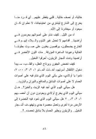 ‫ﺨﺎﻟﻴﺔ، ﺃﻭ ﻨﺼﻑ ﺨﺎﻟﻴﺔ.. ﻗﻠﺒﻲ ﻴﻨﻔﻁﺭ ﻋﻠﻴﻬﻡ.. ﺃﻱ ﻓـﺭﺩ ﻤﻨـﺎ‬
‫ﻴﺨﺭﺝ ﺇﻟﻰ ﺍﻟﺸﺎﺭﻉ ﻟﻴﺸﺘﺭﻱ ﻤﻥ ﺍﺤﺘﻴﺎﺠﺎﺘﻨﺎ، ﻻ ﻨﻌﻠﻡ ﺇﻥ ﻜـﺎﻥ‬
                            ‫ﺴﻴﻌﻭﺩ ﺃﻭ ﺴﻴﻐﺎﺩﺭﻨﺎ ﺇﻟﻰ ﺍﻷﺒﺩ.‬
‫ﺁﻩ ﻤﻥ ﺍﻟﻠﻴل.. ﻜﻴﻑ ﻨﻨﺎﻡ ﻋﻠﻰ ﺃﺼﻭﺍﺘﻬﻡ ﻴﻌﺭﺒﺩﻭﻥ ﻓـﻲ‬
‫ﺃﺭﺍﻀﻴﻨﺎ.. ﺃﻗﺩﺍﻤﻬﻡ ﻻ ﺘﺤﻤل ﻏﻴﺭ ﺍﻟﺸﺅﻡ ﻭﺍﻟـﺒﻼﺀ ﺇﻨﻬـﻡ ﻓـﻲ‬
‫ﺍﻟﺨﺎﺭﺝ ﻴﻀﺤﻜﻭﻥ، ﻴﺭﻗﺼﻭﻥ ﻴﻐﻨﻭﻥ ﻋﻠﻰ ﺼـﻭﺕ ﺒﻁﻭﻨﻨـﺎ‬
‫ﺍﻟﺨﺎﻟﻴﺔ ﻭﻋﻴﻭﻨﻨﺎ ﺍﻟﺴﺎﻫﺭﺓ ﺍﻟﻤﺅﺭﻗﺔ.. ﻤﺎﺕ ﺍﻟﻠﻭﻥ ﺍﻷﺨﻀﺭ ﻓـﻲ‬
           ‫ﺃﺭﺍﻀﻴﻨﺎ ﻭﻨﺩﺕ ﺃﺸﺠﺎﺭ ﺍﻟﺯﻴﺘﻭﻥ، ﺃﺤﺭﻗﻭﺍ ﺍﻟﻨﺨﻴل..‬
‫ﻜﻴﻑ ﺘﻐﻤﺽ ﺍﻟﺠﻔﻭﻥ ﻭﻴﺭﺘﺎﺡ ﺍﻟﻌﻘل، ﻭﺍﻟﻘﻠـﺏ، ﺴـﻴﺒﺩﺃ‬
‫ﺩﺨﻭل ﺍﻷﻁﻔﺎل ﺃﺴﺭﺘﻬﻡ، ﺃﺨـﺫﺕ ﺃﺘﻤـﺘﻡ ١، ٢، ٣، ٠٠، ٧،‬
‫ﻨﺎﻤﻭﺍ ﻴﺎ ﺃﻭﻻﺩﻱ، ﻤﺘﻰ ﻴﺄﺘﻲ ﺍﻟﻴﻭﻡ ﺍﻟﺫﻱ ﻨﻨﺎﻡ ﻓﻴﻪ ﻋﻠﻰ ﺃﺼﻭﺍﺕ‬
 ‫ﺍﻟﺤﻤﺎﻡ ﻻ ﻋﻠﻰ ﺃﺼﻭﺍﺕ ﺍﻟﺒﻨﺎﺩﻕ ﻭﺍﻟﻤﺩﺍﻓﻊ ﻭﺍﻟﻨﻴﺭﺍﻥ ﻭﺍﻟﺒﺎﺭﻭﺩ..‬
‫ﻫل ﺴﻴﺄﺘﻲ ﺍﻟﻴﻭﻡ ﺍﻟﺫﻱ ﺃﺠﺩ ﻓﻴﻪ ﺍﻟﺯﻴﺕ ﻭﺍﻟﺨﺒﺯ؟.. ﻫـل‬
‫ﺴﻴﺄﺘﻲ ﺍﻟﻴﻭﻡ ﺍﻟﺫﻱ ﻴﺨﺭﺝ ﺃﻭﻻﺩﻱ ﻭﻴﻌﻭﺩﻭﻥ ﺩﻭﻥ ﺃﻥ ﺃﺤﺼـﻴﻬﻡ‬
‫١، ٢، ٣،.. ٧ ﻫل ﺴﻴﺄﺘﻲ ﺍﻟﻴﻭﻡ ﺍﻟﺫﻱ ﺘﻌﻭﺩ ﻓﻴﻪ ﺍﻟﺨﻀﺭﺓ ﺇﻟﻰ‬
‫ﺍﻷﺭﺽ ﻤﺭﺓ ﺃﺨﺭﻯ ﻭﺘﻌﻤل ﻤﻌﺼﺭﺓ ﺠﺩﻱ ﻭﺘﻬﻔﻬـﻑ ﺃﺸـﺠﺎﺭ‬
    ‫ﺍﻟﻨﺨﻴل.. ﻭﺍﻟﺯﻴﺘﻭﻥ ﻭﻴﻁﻴﺭ ﺍﻟﺤﻤﺎﻡ ﺒﻼ ﺒﻨﺎﺩﻕ ﺘﺤﺼﺩﻩ..؟..‬




                       ‫٦٨‬
 