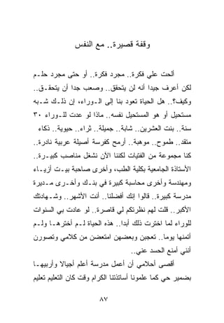 ‫ﻭﻗﻔﺔ ﻗﺼﻴﺭﺓ.. ﻤﻊ ﺍﻟﻨﻔﺱ‬


‫ﺃﻟﺤﺕ ﻋﻠﻲ ﻓﻜﺭﺓ.. ﻤﺠﺭﺩ ﻓﻜﺭﺓ.. ﺃﻭ ﺤﺘﻰ ﻤﺠﺭﺩ ﺤﻠـﻡ‬
                                    ‫‪‬‬
‫ﻟﻜﻥ ﺃﻋﺭﻑ ﺠﻴﺩﺍ ﺃﻨﻪ ﻟﻥ ﻴﺘﺤﻘﻕ.. ﻭﺼﻌﺏ ﺠﺩﺍ ﺃﻥ ﻴﺘﺤﻘـﻕ..‬
             ‫‪‬‬                       ‫‪‬‬
‫ﻭﻜﻴﻑ؟.. ﻫل ﺍﻟﺤﻴﺎﺓ ﺘﻌﻭﺩ ﺒﻨﺎ ﺇﻟﻰ ﺍﻟـﻭﺭﺍﺀ، ﺇﻥ ﺫﻟـﻙ ﺸـﺒﻪ‬
‫ﻤﺴﺘﺤﻴل ﺃﻭ ﻫﻭ ﺍﻟﻤﺴﺘﺤﻴل ﻨﻔﺴﻪ.. ﻤﺎﺫﺍ ﻟﻭ ﻋﺩﺕ ﻟﻠـﻭﺭﺍﺀ ٠٣‬
 ‫ﺴﻨﺔ.. ﺒﻨﺕ ﺍﻟﻌﺸﺭﻴﻥ.. ﺸﺎﺒﺔ.. ﺠﻤﻴﻠﺔ.. ﺜﺭﺍﺀ.. ﺤﻴﻭﻴﺔ.. ﺫﻜﺎﺀ‬
‫ﻤﺘﻘﺩ.. ﻁﻤﻭﺡ.. ﻤﻭﻫﺒﺔ.. ﺃﺭﻤﺢ ﻜﻔﺭﺴﺔ ﺃﺼﻴﻠﺔ ﻋﺭﺒﻴﺔ ﻨﺎﺩﺭﺓ..‬
‫ﻜﻨﺎ ﻤﺠﻤﻭﻋﺔ ﻤﻥ ﺍﻟﻔﺘﻴﺎﺕ ﻟﻜﻨﻨﺎ ﺍﻵﻥ ﻨﺸﻐل ﻤﻨﺎﺼﺏ ﻜﺒﻴـﺭﺓ..‬
‫ﺍﻷﺴﺘﺎﺫﺓ ﺍﻟﺠﺎﻤﻌﻴﺔ ﺒﻜﻠﻴﺔ ﺍﻟﻁﺏ، ﻭﺃﺨﺭﻯ ﺼﺎﺤﺒﺔ ﺒﻴـﺕ ﺃﺯﻴـﺎﺀ‬
‫ﻭﻤﻬﻨﺩﺴﺔ ﻭﺃﺨﺭﻯ ﻤﺤﺎﺴﺒﺔ ﻜﺒﻴﺭﺓ ﻓﻲ ﺒﻨـﻙ ﻭﺃﺨـﺭﻯ ﻤـﺩﻴﺭﺓ‬
‫ﻤﺩﺭﺴﺔ ﻜﺒﻴﺭﺓ.. ﻗﺎﻟﻭﺍ ﺇﻨﻙ ﺃﻓﻀﻠﻨﺎ.. ﺃﻨﺕ ﺍﻷﺸﻬﺭ.. ﻭﺸـﻬﺎﺩﺘﻙ‬
‫ﺍﻷﻜﺒﺭ.. ﻗﻠﺕ ﻟﻬﻡ ﻨﻅﺭﺘﻜﻡ ﻟﻲ ﻗﺎﺼﺭﺓ.. ﻟﻭ ﻋﺎﺩﺕ ﺒﻲ ﺍﻟﺴﻨﻭﺍﺕ‬
‫ﻟﻠﻭﺭﺍﺀ ﻟﻤﺎ ﺍﺨﺘﺭﺕ ﺫﻟﻙ ﺃﺒ ‪‬ﺍ.. ﻫﺫﻩ ﺍﻟﺤﻴﺎﺓ ﻟـﻡ ﺃﺨﺘﺭﻫـﺎ ﻭﻟـﻡ‬
                               ‫ﺩ‬
‫ﺃﺘﻤﻨﻬﺎ ﻴﻭﻤﺎ.. ﺘﻌﺠﺒﻥ ﻭﺒﻌﻀﻬﻥ ﺍﻤﺘﻌﻀﻥ ﻤﻥ ﻜﻼﻤﻲ ﻭﺘﺼﻭﺭﻥ‬
                                      ‫‪‬‬
                                   ‫ﺃﻨﻨﻲ ﺃﻤﻨﻊ ﺍﻟﺤﺴﺩ ﻋﻨﻲ..‬
‫ﺃﻗﺼﻰ ﺃﺤﻼﻤﻲ ﺃﻥ ﺃﻋﻤل ﻤﺩﺭﺴﺔ ﺃﻋﻠﻡ ﺃﺠﻴﺎﻻ ﻭﺃﺭﺒﻴﻬـﺎ‬
         ‫ﹰ‬
‫ﺒﻀﻤﻴﺭ ﺤﻲ ﻜﻤﺎ ﻋﻠﻤﻭﻨﺎ ﺃﺴﺎﺘﺫﺘﻨﺎ ﺍﻟﻜﺭﺍﻡ ﻭﻗﺕ ﻜﺎﻥ ﺍﻟﺘﻌﻠﻴﻡ ﺘﻌﻠﻴﻡ‬

                       ‫٧٨‬
 