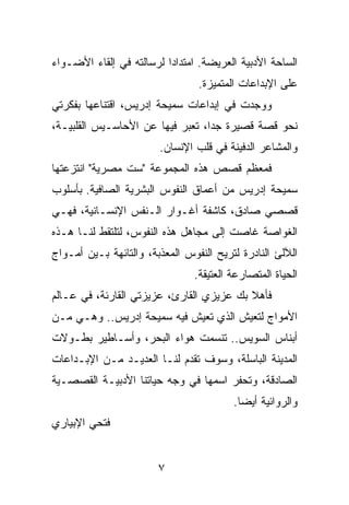 ‫ﺍﻟﺴﺎﺤﺔ ﺍﻷﺩﺒﻴﺔ ﺍﻟﻌﺭﻴﻀﺔ. ﺍﻤﺘﺩﺍﺩﺍ ﻟﺭﺴﺎﻟﺘﻪ ﻓﻲ ﺇﻟﻘﺎﺀ ﺍﻷﻀـﻭﺍﺀ‬
                          ‫‪‬‬
                                 ‫ﻋﻠﻰ ﺍﻹﺒﺩﺍﻋﺎﺕ ﺍﻟﻤﺘﻤﻴﺯﺓ.‬
‫ﻭﻭﺠﺩﺕ ﻓﻲ ﺇﺒﺩﺍﻋﺎﺕ ﺴﻤﻴﺤﺔ ﺇﺩﺭﻴﺱ، ﺍﻗﺘﻨﺎﻋﻬﺎ ﺒﻔﻜﺭﺘﻲ‬
‫ﻨﺤﻭ ﻗﺼﺔ ﻗﺼﻴﺭﺓ ﺠﺩﺍ، ﺘﻌﺒﺭ ﻓﻴﻬﺎ ﻋﻥ ﺍﻷﺤﺎﺴـﻴﺱ ﺍﻟﻘﻠﺒﻴـﺔ،‬
                                  ‫‪‬‬
                        ‫ﻭﺍﻟﻤﺸﺎﻋﺭ ﺍﻟﺩﻓﻴﻨﺔ ﻓﻲ ﻗﻠﺏ ﺍﻹﻨﺴﺎﻥ.‬
‫ﻓﻤﻌﻅﻡ ﻗﺼﺹ ﻫﺫﻩ ﺍﻟﻤﺠﻤﻭﻋﺔ "ﺴﺕ ﻤﺼﺭﻴﺔ" ﺍﻨﺘﺯﻋﺘﻬﺎ‬
‫ﺴﻤﻴﺤﺔ ﺇﺩﺭﻴﺱ ﻤﻥ ﺃﻋﻤﺎﻕ ﺍﻟﻨﻔﻭﺱ ﺍﻟﺒﺸﺭﻴﺔ ﺍﻟﺼﺎﻓﻴﺔ. ﺒﺄﺴﻠﻭﺏ‬
‫ﻗﺼﺼﻲ ﺼﺎﺩﻕ، ﻜﺎﺸﻔﺔ ﺃﻏـﻭﺍﺭ ﺍﻟـﻨﻔﺱ ﺍﻹﻨﺴـﺎﻨﻴﺔ، ﻓﻬـﻲ‬
‫ﺍﻟﻐﻭﺍﺼﺔ ﻏﺎﺼﺕ ﺇﻟﻰ ﻤﺠﺎﻫل ﻫﺫﻩ ﺍﻟﻨﻔﻭﺱ، ﻟﺘﻠﺘﻘﻁ ﻟﻨـﺎ ﻫـﺫﻩ‬
‫ﺍﻟﻶﻟﺊ ﺍﻟﻨﺎﺩﺭﺓ ﻟﺘﺭﻴﺢ ﺍﻟﻨﻔﻭﺱ ﺍﻟﻤﻌﺫﺒﺔ، ﻭﺍﻟﺘﺎﺌﻬﺔ ﺒـﻴﻥ ﺃﻤـﻭﺍﺝ‬
                                ‫ﺍﻟﺤﻴﺎﺓ ﺍﻟﻤﺘﺼﺎﺭﻋﺔ ﺍﻟﻌﺘﻴﻘﺔ.‬
‫ﻓﺄﻫﻼ ﺒﻙ ﻋﺯﻴﺯﻱ ﺍﻟﻘﺎﺭﺉ، ﻋﺯﻴﺯﺘﻲ ﺍﻟﻘﺎﺭﺌﺔ، ﻓﻲ ﻋـﺎﻟﻡ‬
‫ﺍﻷﻤﻭﺍﺝ ﻟﺘﻌﻴﺵ ﺍﻟﺫﻱ ﺘﻌﻴﺵ ﻓﻴﻪ ﺴﻤﻴﺤﺔ ﺇﺩﺭﻴﺱ.. ﻭﻫـﻲ ﻤـﻥ‬
‫ﺃﺒﻨﺎﺱ ﺍﻟﺴﻭﻴﺱ.. ﺘﻨﺴﻤﺕ ﻫﻭﺍﺀ ﺍﻟﺒﺤﺭ، ﻭﺃﺴـﺎﻁﻴﺭ ﺒﻁـﻭﻻﺕ‬
‫ﺍﻟﻤﺩﻴﻨﺔ ﺍﻟﺒﺎﺴﻠﺔ، ﻭﺴﻭﻑ ﺘﻘﺩﻡ ﻟﻨـﺎ ﺍﻟﻌﺩﻴـﺩ ﻤـﻥ ﺍﻹﺒـﺩﺍﻋﺎﺕ‬
‫ﺍﻟﺼﺎﺩﻗﺔ، ﻭﺘﺤﻔﺭ ﺍﺴﻤﻬﺎ ﻓﻲ ﻭﺠﻪ ﺤﻴﺎﺘﻨﺎ ﺍﻷﺩﺒﻴـﺔ ﺍﻟﻘﺼﺼـﻴﺔ‬
                                         ‫ﻭﺍﻟﺭﻭﺍﺌﻴﺔ ﺃﻴﻀﺎ.‬
                                           ‫‪‬‬
‫ﻓﺘﺤﻲ ﺍﻹﺒﻴﺎﺭﻱ‬


                        ‫٧‬
 