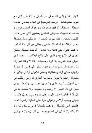 ‫ﺍﻟﻨﻬﺎﺭ ﺁﺨﺫ ﺃﻭﻻﺩﻱ ﺃﺘﻔﺴﺢ ﻓﻲ ﺴﻴﻨﻤﺎ، ﻓﻲ ﺤﺩﻴﻘﺔ ﻋﻠﻰ ﺍﻟﻨﻴل ﻤﻊ‬
‫ﺸﻭﻴﺔ ﺴﻨﺩﻭﺘﺸﺎﺕ.. ﻨﺭﻜﺏ )ﻤﺭﻜﺏ( ﻓﻲ ﺍﻟﻨﻴل، ﻴﻌﻨـﻲ ﺤﻴـﺎﺓ‬
‫ﺒﺴﻴﻁﺔ.. ﺒﺴﻴﻁﺔ.. ﻻ ﻓﻴﻬﺎ ﻀﻐﻭﻁ، ﻭﻻ ﺤﺭﻕ ﺃﻋﺼـﺎﺏ، ﻭﻻ‬
‫ﻀﻐﻁ ﺩﻡ ﺘﻌﺠﺒﺕ ﺼﺩﻴﻘﺎﺘﻲ ﻟﻜﻼﻤﻲ ﺒﻌﻀﻬﻥ ﺃﻨﻜﺭ ﻋﻠﻰ ﻫـﺫﺍ‬
‫ﺍﻟﻜﻼﻡ ﻭﺘﻌﺠﺒﻥ.. ﻗﻠﺕ ﻟﻬﻡ ﻤﺎ ﺍﻟﻌﺠﺏ؟.. ﺃﻨﺎ ﻤﺎﻟﻲ ﻭﻤﺎل ﻓﻼﺴﻔﺔ‬
‫ﻤﺼﺭ، ﻭﻓﻼﺴﻔﺔ ﺍﻟﻌﺎﻟﻡ ﺃﻨﺎ ﺩﻤﺎﻏﻲ ﻭﺠﻌﺘﻨﻲ ﻤﻥ ﻜل ﻫﺫﺍ ﺍﻟﻌﺎﻟﻡ..‬
‫ﻻ ﻜﻨﺕ ﻋﺎﻴﺯﻩ ﺃﺒﻘﻰ ﻓﻼﻨﻪ ﻭﻻ ﻋﻼﻨﻪ.. ﺃﻨﺎ ﺒﻨﺕ ﺒﺴﻴﻁﺔ، ﻤﻤﻜﻥ‬
‫ﺃﺠﺭﻱ ﻓﻲ ﺍﻟﺸﺎﺭﻉ، ﻭﺃﻨﺎﺩﻱ ﻋﻠﻰ ﺒﺘﺎﻉ ﺍﻟﺒﻁﺎﻁﺱ.. ﺃﺤﺏ ﻗﻭﻱ‬
‫ﺃﻋﻴﺵ ﺤﻴﺎﺓ ﻏﺠﺭﻴﺔ ﺒﻼ ﻗﻴﻭﺩ ﻭﺤﺴﺎﺒﺎﺕ، ﻫﺫﺍ ﻻ ﻭﻫﺫﺍ ﻨﻌﻡ ﻭﺩﻩ‬
‫ﻤﺵ ﻤﻀﺒﻭﻁ ﻭﻫﻠﻡ ﺠﺭﺍ.. ﻭﻋﻴﻭﻥ ﺘﻨﻅﺭ ﺇﻟﻲ ﻓـﻲ ﺍﻟﺭﺍﻴﺤـﺔ‬
             ‫‪‬‬
‫ﻭﺍﻟﺠﺎﻴﺔ ﻤﻤﻜﻥ ﺃﺭﺘﺩﻱ ﺒﻨﻁﻠﻭﻨﺎ ﻭﻤﻤﻜﻥ ﺘﻼﻗﻴﻨﻲ ﺃﺭﺘﺩﻱ ﺠﻼﺒﻴـﺔ‬
                           ‫ﹰ‬
‫ﻤﺸﻐﻭﻟﺔ ﻭﺇﻴﺸﺎﺭﺒﺎ ﺒﺘﺭﺘﺭ ﻭﺨﺎﺭﺠﺔ ﺃﺸﺘﺭﻱ ﻟﻭﺍﺯﻤﻲ ﻭﻁﻠﺒـﺎﺘﻲ‬
                                    ‫‪‬‬
‫ﻤﻥ ﺍﻟﺴﻭﻕ.. ﺸﻲﺀ ﻋﺎﺩﻱ ﻭﺸﻌﺭﻱ ﻏﺠـﺭﻱ ﻭﺭﺍﺀ ﻀـﻬﺭﻱ‬
‫ﻁﺎﺌﺭ ﻓﻲ ﻜل ﺍﺘﺠﺎﻩ.. ﻻ ﺭﻗﻴﺏ ﻭﻻ ﺤﺴﻴﺏ، ﻭﻻ ﺤﺴﺎﺏ ﻋﻠـﻰ‬
‫ﻜل ﻜﻠﻤﺔ ﺃﻗﻭﻟﻬﺎ ﺃﻋﻴﺵ ﻋﻠﻰ ﺭﺍﺤﺘﻲ ﻭﺯﻭﺠـﻲ ﺭﺠـل ﻁﻴـﺏ‬
‫ﻴﺤﺒﻨﻲ ﻭﻴﺤﺏ ﺃﻭﻻﺩﻱ ﻭﻨﻌﻴﺵ ﺴﻭﺍ ﻋﻠﻰ ﺍﻟﺤﻠﻭﺓ ﻭﺍﻟﻤﺭﺓ ﻜﻤـﺎ‬
‫ﻋﻠﻤﺘﻨﻲ ﺃﻤﻲ ﺍﻟﻔﺎﻀﻠﺔ.. ﻻ ﻜﻨﺕ ﻁﻤﻌﺎﻨﺔ ﻓـﻲ ﺸـﻴﻔﺭﻭﻟﻴﻪ ﻭﻻ‬
‫ﻜﺎﺩﻴﻼﻙ ﻭﻻ ﺃﺴﻜﻥ ﻓﻲ ﻗﻤﺔ ﺒﺭﺝ ﻋﻠـﻰ ﺍﻟﻨﻴـل، ﻭﻻ ﻓـﺭﺍﻭﻱ‬


                      ‫٩٨‬
 