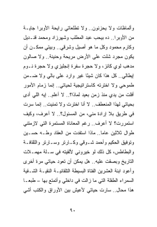 ‫ﻭﺃﻟﻤﺎﻅﺎﺕ ﻭﻻ ﻴﺤﺯﻨﻭﻥ.. ﻭﻻ ﺘﻁﻠﻌﺎﺘﻲ ﺭﺍﻴﺤﺔ ﺍﻷﻭﺒﺭﺍ ﺠﺎﻴـﺔ‬
‫ﻤﻥ ﺍﻷﻭﺒﺭﺍ.. ﺩﻩ ﺒﻴﺤﺏ ﻋﺒﺩ ﺍﻟﻤﻁﻠﺏ ﻭﺸﻬﺭﺯﺍﺩ ﻭﻤﺤﻤﺩ ﻗﻨـﺩﻴل‬
‫ﻭﻜﺎﺭﻡ ﻤﺤﻤﻭﺩ ﻭﻜل ﻤﺎ ﻫﻭ ﺃﺼﻴل ﻭﺸﺭﻗﻲ.. ﻭﺒﻴﺘﻲ ﻤﻤﻜـﻥ ﺃﻥ‬
‫ﻴﻜﻭﻥ ﻤﺠﺭﺩ ﺸﻠﺕ ﻋﻠﻰ ﺍﻷﺭﺽ ﻤﺭﻴﺤﺔ ﻭﺤﻨﻴﻨﺔ.. ﻭﻻ ﺼﺎﻟﻭﻥ‬
‫ﻤﺩﻫﺏ ﻟﻭﻱ ﻜﺎﻨﺯ، ﻭﻻ ﺤﺠﺭﺓ ﺴﻔﺭﺓ ﺇﻨﺠﻠﻴﺯﻱ ﻭﻻ ﺤﺠﺭﺓ ﻨـﻭﻡ‬
‫ﺇﻴﻁﺎﻟﻲ.. ﻜل ﻫﺫﺍ ﻜﺎﻥ ﺸﻴﺌﺎ ﻏﻴﺭ ﻭﺍﺭﺩ ﻋﻠﻰ ﺒﺎﻟﻲ ﻭﻻ ﻀـﻤﻥ‬
                           ‫ً‬
‫ﻁﻤﻭﺤﻲ ﻭﻻ ﺍﺨﺘﺭﺘﻪ ﻜﺎﺴﺘﺭﺍﺘﻴﺠﻴﺔ ﻟﺤﻴﺎﺘﻲ.. ﺇﻨﻤﺎ ﺯﻤﺎﻡ ﺍﻷﻤﻭﺭ‬
‫ﺃﻓﻠﺕ ﻤﻥ ﻴﺩﻱ ﻤﻨﺫ ﺯﻤﻥ ﺒﻌﻴﺩ ﻟﻤﺎﺫﺍ؟.. ﻻ ﺃﻋﻠﻡ.. ﺇﻴﻪ ﺍﻟﻠﻲ ﺃﺩﻯ‬
‫ﺒﺤﻴﺎﺘﻲ ﻟﻬﺫﺍ ﺍﻟﻤﻨﻌﻁﻑ.. ﻻ ﺃﻨﺎ ﺍﺨﺘﺭﺕ ﻭﻻ ﺘﻤﻨﻴﺕ.. ﺇﻨﻤﺎ ﺴﺭﺕ‬
‫ﻓﻲ ﻁﺭﻴﻕ ﺒﻼ ﺇﺭﺍﺩﺓ ﻤﻨﻲ، ﻤﻥ ﺍﻟﻤﺴﺌﻭل؟.. ﻻ ﺃﻋﺭﻑ، ﻭﻜﻴﻑ‬
‫ﺍﺴﺘﻤﺭﺭﺕ؟ ﻻ ﺃﻋﺭﻑ.. ﺭﻏﻡ ﺍﻟﻤﻌﺎﻨﺎﺓ ﺍﻟﻤﺴﺘﻤﺭﺓ ﺍﻟﺘﻲ ﻻﺯﻤﺘﻨﻲ‬
‫ﻁﻭﺍل ﺜﻼﺜﻴﻥ ﻋﺎﻤﺎ.. ﻤﺎﺫﺍ ﺍﺴﺘﻔﺩﺕ ﻤﻥ ﺍﻟﻌﻘﺎﺩ ﻭﻁـﻪ ﺤﺴـﻴﻥ‬
                                    ‫‪‬‬
‫ﻭﺘﻭﻓﻴﻕ ﺍﻟﺤﻜﻴﻡ ﻭﺃﺤﻤﺩ ﺸـﻭﻗﻲ ﻭﻜـﺎﺭﺘﺭ ﻭﺴـﺎﺭﺘﺭ ﻭﺍﻟﺜﻘﺎﻓـﺔ‬
‫ﻭﺍﻟﺒﻁﺎﻁﺱ، ﻜل ﺫﻟﻙ ﻟﻭ ﺨﻴﺭﻭﻨﻲ ﻷﻟﻘﻴﺘﻪ ﻓﻲ ﺴـﻠﺔ ﻤﻬﻤـﻼﺕ‬
‫ﺍﻟﺘﺎﺭﻴﺦ ﻭﺒﺼﻘﺕ ﻋﻠﻴﻪ.. ﻫل ﻴﻤﻜﻥ ﺃﻥ ﺘﻌﻭﺩ ﺤﻴﺎﺘﻲ ﻤﺭﺓ ﺃﺨﺭﻯ‬
‫ﻭﺃﻋﻭﺩ ﺍﺒﻨﺔ ﺍﻟﻌﺸﺭﻴﻥ ﺍﻟﻔﺘﺎﺓ ﺍﻟﺒﺴﻴﻁﺔ ﺍﻟﺘﻠﻘﺎﺌﻴـﺔ ﺍﻟﻨﻘﻴـﺔ ﺍﻟﺸـﻘﻴﺔ‬
‫ﺍﻟﺴﻤﺭﺍﺀ ﺍﻟﻁﻔﻠﺔ ﺍﻟﺘﻲ ﻤﺎ ﺯﺍﻟﺕ ﻓﻲ ﺩﺍﺨﻠﻲ ﻭﺃﺘﻤﺘﻊ ﺒﻬﺎ – ﻁﺒ ‪‬ـﺎ‬
  ‫ﻌ‬
‫ﻫﺫﺍ ﻤﺤﺎل.. ﺴﺎﺭﺕ ﺤﻴﺎﺘﻲ ﻷﻋﻴﺵ ﺒﻴﻥ ﺍﻷﻭﺭﺍﻕ ﻭﺍﻟﻜﺘﺏ ﺃﺸﻲ‬


                         ‫٠٩‬
 