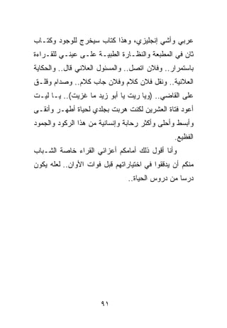 ‫ﻋﺭﺒﻲ ﻭﺃﺸﻲ ﺇﻨﺠﻠﻴﺯﻱ، ﻭﻫﺫﺍ ﻜﺘﺎﺏ ﺴﻴﺨﺭﺝ ﻟﻠﻭﺠﻭﺩ ﻭﻜﺘـﺎﺏ‬
‫ﺜﺎﻥ ﻓﻲ ﺍﻟﻤﻁﺒﻌﺔ ﻭﺍﻟﻨﻅـﺎﺭﺓ ﺍﻟﻁﺒﻴـﺔ ﻋﻠـﻰ ﻋﻴﻨـﻲ ﻟﻠﻘـﺭﺍﺀﺓ‬
‫ﺒﺎﺴﺘﻤﺭﺍﺭ.. ﻭﻓﻼﻥ ﺍﺘﺼل.. ﻭﺍﻟﻤﺴﺌﻭل ﺍﻟﻌﻼﻨﻲ ﻗﺎل.. ﻭﺍﻟﺤﻜﺎﻴﺔ‬
‫ﺍﻟﻌﻼﻨﻴﺔ.. ﻭﻨﻘل ﻓﻼﻥ ﻜﻼﻡ ﻭﻓﻼﻥ ﺠﺎﺏ ﻜﻼﻡ.. ﻭﺼﺩﺍﻡ ﻭﻗﻠـﻕ‬
‫ﻋﻠﻰ ﺍﻟﻘﺎﻀﻲ.. )ﻭﻴﺎ ﺭﻴﺕ ﻴﺎ ﺃﺒﻭ ﺯﻴﺩ ﻤﺎ ﻏﺯﻴﺕ(.. ﻴـﺎ ﻟﻴـﺕ‬
‫ﺃﻋﻭﺩ ﻓﺘﺎﺓ ﺍﻟﻌﺸﺭﻴﻥ ﻟﻜﻨﺕ ﻫﺭﺒﺕ ﺒﺠﻠﺩﻱ ﻟﺤﻴﺎﺓ ﺃﻁﻬـﺭ ﻭﺃﻨﻘـﻰ‬
‫ﻭﺃﺒﺴﻁ ﻭﺃﺤﻠﻰ ﻭﺃﻜﺜﺭ ﺭﺤﺎﺒﺔ ﻭﺇﻨﺴﺎﻨﻴﺔ ﻤﻥ ﻫﺫﺍ ﺍﻟﺭﻜﻭﺩ ﻭﺍﻟﺠﻤﻭﺩ‬
                                                ‫ﺍﻟﻔﻅﻴﻊ.‬
‫ﻭﺃﻨﺎ ﺃﻗﻭل ﺫﻟﻙ ﺃﻤﺎﻤﻜﻡ ﺃﻋﺯﺍﺌﻲ ﺍﻟﻘﺭﺍﺀ ﺨﺎﺼﺔ ﺍﻟﺸـﺒﺎﺏ‬
‫ﻤﻨﻜﻡ ﺃﻥ ﻴﺩﻗﻘﻭﺍ ﻓﻲ ﺍﺨﺘﻴﺎﺭﺍﺘﻬﻡ ﻗﺒل ﻓﻭﺍﺕ ﺍﻷﻭﺍﻥ.. ﻟﻌﻠﻪ ﻴﻜﻭﻥ‬
                                ‫ﺩﺭﺴﺎ ﻤﻥ ﺩﺭﻭﺱ ﺍﻟﺤﻴﺎﺓ..‬
                                                  ‫‪‬‬




                       ‫١٩‬
 