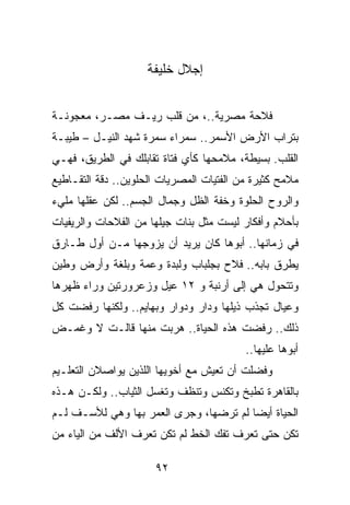 ‫ﺇﺠﻼل ﺨﻠﻴﻔﺔ‬


‫ﻓﻼﺤﺔ ﻤﺼﺭﻴﺔ..، ﻤﻥ ﻗﻠﺏ ﺭﻴـﻑ ﻤﺼـﺭ، ﻤﻌﺠﻭﻨـﺔ‬
‫ﺒﺘﺭﺍﺏ ﺍﻷﺭﺽ ﺍﻷﺴﻤﺭ.. ﺴﻤﺭﺍﺀ ﺴﻤﺭﺓ ﺸﻬﺩ ﺍﻟﻨﻴـل – ﻁﻴﺒـﺔ‬
‫ﺍﻟﻘﻠﺏ. ﺒﺴﻴﻁﺔ، ﻤﻼﻤﺤﻬﺎ ﻜﺄﻱ ﻓﺘﺎﺓ ﺘﻘﺎﺒﻠﻙ ﻓﻲ ﺍﻟﻁﺭﻴﻕ، ﻓﻬـﻲ‬
‫ﻤﻼﻤﺢ ﻜﺜﻴﺭﺓ ﻤﻥ ﺍﻟﻔﺘﻴﺎﺕ ﺍﻟﻤﺼﺭﻴﺎﺕ ﺍﻟﺤﻠﻭﻴﻥ.. ﺩﻗﺔ ﺍﻟﺘﻘـﺎﻁﻴﻊ‬
‫ﻭﺍﻟﺭﻭﺡ ﺍﻟﺤﻠﻭﺓ ﻭﺨﻔﺔ ﺍﻟﻅل ﻭﺠﻤﺎل ﺍﻟﺠﺴﻡ.. ﻟﻜﻥ ﻋﻘﻠﻬﺎ ﻤﻠﻲﺀ‬
‫ﺒﺄﺤﻼﻡ ﻭﺃﻓﻜﺎﺭ ﻟﻴﺴﺕ ﻤﺜل ﺒﻨﺎﺕ ﺠﻴﻠﻬﺎ ﻤﻥ ﺍﻟﻔﻼﺤﺎﺕ ﻭﺍﻟﺭﻴﻔﻴﺎﺕ‬
‫ﻓﻲ ﺯﻤﺎﻨﻬﺎ.. ﺃﺒﻭﻫﺎ ﻜﺎﻥ ﻴﺭﻴﺩ ﺃﻥ ﻴﺯﻭﺠﻬﺎ ﻤـﻥ ﺃﻭل ﻁـﺎﺭﻕ‬
‫ﻴﻁﺭﻕ ﺒﺎﺒﻪ.. ﻓﻼﺡ ﺒﺠﻠﺒﺎﺏ ﻭﻟﺒﺩﺓ ﻭﻋﻤﺔ ﻭﺒﻠﻐﺔ ﻭﺃﺭﺽ ﻭﻁﻴﻥ‬
‫ﻭﺘﺘﺤﻭل ﻫﻲ ﺇﻟﻰ ﺃﺭﻨﺒﺔ ﻭ ٢١ ﻋﻴل ﻭﺯﻋﺭﻭﺭﺘﻴﻥ ﻭﺭﺍﺀ ﻅﻬﺭﻫﺎ‬
‫ﻭﻋﻴﺎل ﺘﺠﺫﺏ ﺫﻴﻠﻬﺎ ﻭﺩﺍﺭ ﻭﺩﻭﺍﺭ ﻭﺒﻬﺎﻴﻡ.. ﻭﻟﻜﻨﻬﺎ ﺭﻓﻀﺕ ﻜل‬
‫ﺫﻟﻙ.. ﺭﻓﻀﺕ ﻫﺫﻩ ﺍﻟﺤﻴﺎﺓ.. ﻫﺭﺒﺕ ﻤﻨﻬﺎ ﻗﺎﻟـﺕ ﻻ ﻭﻏﻤـﺽ‬
                                          ‫ﺃﺒﻭﻫﺎ ﻋﻠﻴﻬﺎ..‬
‫ﻭﻓﻀﻠﺕ ﺃﻥ ﺘﻌﻴﺵ ﻤﻊ ﺃﺨﻭﻴﻬﺎ ﺍﻟﻠﺫﻴﻥ ﻴﻭﺍﺼﻼﻥ ﺍﻟﺘﻌﻠـﻴﻡ‬
‫ﺒﺎﻟﻘﺎﻫﺭﺓ ﺘﻁﺒﺦ ﻭﺘﻜﻨﺱ ﻭﺘﻨﻅﻑ ﻭﺘﻐﺴل ﺍﻟﺜﻴﺎﺏ.. ﻭﻟﻜـﻥ ﻫـﺫﻩ‬
‫ﺍﻟﺤﻴﺎﺓ ﺃﻴﻀﺎ ﻟﻡ ﺘﺭﻀﻬﺎ، ﻭﺠﺭﻯ ﺍﻟﻌﻤﺭ ﺒﻬﺎ ﻭﻫﻲ ﻟﻸﺴـﻑ ﻟـﻡ‬
                                        ‫‪‬‬
‫ﺘﻜﻥ ﺤﺘﻰ ﺘﻌﺭﻑ ﺘﻔﻙ ﺍﻟﺨﻁ ﻟﻡ ﺘﻜﻥ ﺘﻌﺭﻑ ﺍﻷﻟﻑ ﻤﻥ ﺍﻟﻴﺎﺀ ﻤﻥ‬

                      ‫٢٩‬
 