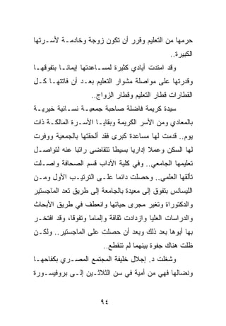 ‫ﺤﺭﻤﻬﺎ ﻤﻥ ﺍﻟﺘﻌﻠﻴﻡ ﻭﻗﺭﺭ ﺃﻥ ﺘﻜﻭﻥ ﺯﻭﺠﺔ ﻭﺨﺎﺩﻤـﺔ ﻷﺴـﺭﺘﻬﺎ‬
                                                 ‫ﺍﻟﻜﺒﻴﺭﺓ..‬
‫ﻭﻗﺩ ﺍﻤﺘﺩﺕ ﺃﻴﺎﺩﻱ ﻜﺜﻴﺭﺓ ﻟﻤﺴـﺎﻋﺩﺘﻬﺎ ﺇﻴﻤﺎ ﹰـﺎ ﺒﺘﻔﻭﻗﻬـﺎ‬
           ‫ﻨ‬
‫ﻭﻗﺩﺭﺘﻬﺎ ﻋﻠﻰ ﻤﻭﺍﺼﻠﺔ ﻤﺸﻭﺍﺭ ﺍﻟﺘﻌﻠﻴﻡ ﺒﻌـﺩ ﺃﻥ ﻓﺎﺘﺘﻬـﺎ ﻜـل‬
                    ‫ﺍﻟﻘﻁﺎﺭﺍﺕ ﻗﻁﺎﺭ ﺍﻟﺘﻌﻠﻴﻡ ﻭﻗﻁﺎﺭ ﺍﻟﺯﻭﺍﺝ..‬
‫ﺴﻴﺩﺓ ﻜﺭﻴﻤﺔ ﻓﺎﻀﻠﺔ ﺼﺎﺤﺒﺔ ﺠﻤﻌﻴـﺔ ﻨﺴـﺎﺌﻴﺔ ﺨﻴﺭﻴـﺔ‬
‫ﺒﺎﻟﻤﻌﺎﺩﻱ ﻭﻤﻥ ﺍﻷﺴﺭ ﺍﻟﻜﺭﻴﻤﺔ ﻭﺒﻘﺎﻴـﺎ ﺍﻷﺴـﺭﺓ ﺍﻟﻤﺎﻟﻜـﺔ ﺫﺍﺕ‬
‫ﻴﻭﻡ.. ﻗﺩﻤﺕ ﻟﻬﺎ ﻤﺴﺎﻋﺩﺓ ﻜﺒﺭﻯ ﻓﻘﺩ ﺃﻟﺤﻘﺘﻬﺎ ﺒﺎﻟﺠﻤﻌﻴﺔ ﻭﻭﻓﺭﺕ‬
‫ﻟﻬﺎ ﺍﻟﺴﻜﻥ ﻭﻋﻤﻼ ﺇﺩﺍﺭﻴﺎ ﺒﺴﻴﻁﺎ ﺘﺘﻘﺎﻀﻰ ﺭﺍﺘﺒﺎ ﻋﻨﻪ ﻟﺘﻭﺍﺼـل‬
             ‫‪‬‬            ‫ﹰ‬     ‫‪‬‬     ‫ﹰ‬
‫ﺘﻌﻠﻴﻤﻬﺎ ﺍﻟﺠﺎﻤﻌﻲ.. ﻭﻓﻲ ﻜﻠﻴﺔ ﺍﻵﺩﺍﺏ ﻗﺴﻡ ﺍﻟﺼﺤﺎﻓﺔ ﻭﺍﺼـﻠﺕ‬
‫ﺘﺄﻟﻘﻬﺎ ﺍﻟﻌﻠﻤﻲ.. ﻭﺤﺼﻠﺕ ﺩﺍﺌﻤﺎ ﻋﻠـﻰ ﺍﻟﺘﺭﺘﻴـﺏ ﺍﻷﻭل ﻭﻤـﻥ‬
                         ‫‪‬‬
‫ﺍﻟﻠﻴﺴﺎﻨﺱ ﺒﺘﻔﻭﻕ ﺇﻟﻰ ﻤﻌﻴﺩﺓ ﺒﺎﻟﺠﺎﻤﻌﺔ ﺇﻟﻰ ﻁﺭﻴﻕ ﺘﻌﺩ ﺍﻟﻤﺎﺠﺴﺘﻴﺭ‬
‫ﻭﺍﻟﺩﻜﺘﻭﺭﺍﺓ ﻭﺘﻐﻴﺭ ﻤﺠﺭﻯ ﺤﻴﺎﺘﻬﺎ ﻭﺍﻨﻌﻁﻑ ﻓﻲ ﻁﺭﻴﻕ ﺍﻷﺒﺤﺎﺙ‬
‫ﻭﺍﻟﺩﺭﺍﺴﺎﺕ ﺍﻟﻌﻠﻴﺎ ﻭﺍﺯﺩﺍﺩﺕ ﺜﻘﺎﻓﺔ ﻭﺇﻟﻤﺎﻤﺎ ﻭﺘﻔﻭﻗﺎ، ﻭﻗﺩ ﺍﻓﺘﺨـﺭ‬
             ‫ﹰ‬      ‫‪‬‬
‫ﺒﻬﺎ ﺃﺒﻭﻫﺎ ﺒﻌﺩ ﺫﻟﻙ ﻭﺒﻌﺩ ﺃﻥ ﺤﺼﻠﺕ ﻋﻠﻰ ﺍﻟﻤﺎﺠﺴﺘﻴﺭ.. ﻭﻟﻜـﻥ‬
                        ‫ﻅﻠﺕ ﻫﻨﺎﻙ ﺠﻔﻭﺓ ﺒﻴﻨﻬﻤﺎ ﻟﻡ ﺘﻨﻘﻁﻊ..‬
‫ﻭﺸﻐﻠﺕ ﺩ. ﺇﺠﻼل ﺨﻠﻴﻔﺔ ﺍﻟﻤﺠﺘﻤﻊ ﺍﻟﻤﺼـﺭﻱ ﺒﻜﻔﺎﺤﻬـﺎ‬
‫ﻭﻨﻀﺎﻟﻬﺎ ﻓﻬﻲ ﻤﻥ ﺃﻤﻴﺔ ﻓﻲ ﺴﻥ ﺍﻟﺜﻼﺜـﻴﻥ ﺇﻟـﻰ ﺒﺭﻭﻓﻴﺴـﻭﺭﺓ‬


                       ‫٤٩‬
 