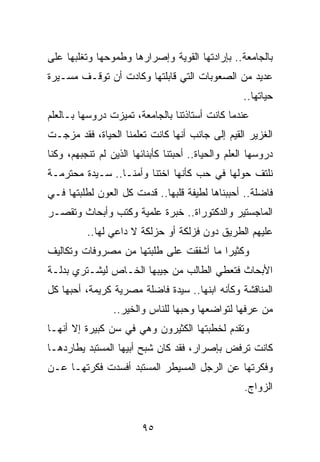 ‫ﺒﺎﻟﺠﺎﻤﻌﺔ.. ﺒﺈﺭﺍﺩﺘﻬﺎ ﺍﻟﻘﻭﻴﺔ ﻭﺇﺼﺭﺍﺭﻫﺎ ﻭﻁﻤﻭﺤﻬﺎ ﻭﺘﻐﻠﺒﻬﺎ ﻋﻠﻰ‬
‫ﻋﺩﻴﺩ ﻤﻥ ﺍﻟﺼﻌﻭﺒﺎﺕ ﺍﻟﺘﻲ ﻗﺎﺒﻠﺘﻬﺎ ﻭﻜﺎﺩﺕ ﺃﻥ ﺘﻭﻗـﻑ ﻤﺴـﻴﺭﺓ‬
                                                    ‫ﺤﻴﺎﺘﻬﺎ..‬
‫ﻋﻨﺩﻤﺎ ﻜﺎﻨﺕ ﺃﺴﺘﺎﺫﺘﻨﺎ ﺒﺎﻟﺠﺎﻤﻌﺔ، ﺘﻤﻴﺯﺕ ﺩﺭﻭﺴﻬﺎ ﺒـﺎﻟﻌﻠﻡ‬
‫ﺍﻟﻐﺯﻴﺭ ﺍﻟﻘﻴﻡ ﺇﻟﻰ ﺠﺎﻨﺏ ﺃﻨﻬﺎ ﻜﺎﻨﺕ ﺘﻌﻠﻤﻨﺎ ﺍﻟﺤﻴﺎﺓ، ﻓﻘﺩ ﻤﺯﺠـﺕ‬
‫ﺩﺭﻭﺴﻬﺎ ﺍﻟﻌﻠﻡ ﻭﺍﻟﺤﻴﺎﺓ.. ﺃﺤﺒﺘﻨﺎ ﻜﺄﺒﻨﺎﺌﻬﺎ ﺍﻟﺫﻴﻥ ﻟﻡ ﺘﻨﺠﺒﻬﻡ، ﻭﻜﻨﺎ‬
‫ﻨﻠﺘﻑ ﺤﻭﻟﻬﺎ ﻓﻲ ﺤﺏ ﻜﺄﻨﻬﺎ ﺍﺨﺘﻨﺎ ﻭﺃﻤﻨـﺎ.. ﺴـﻴﺩﺓ ﻤﺤﺘﺭﻤـﺔ‬
‫ﻓﺎﻀﻠﺔ.. ﺃﺤﺒﺒﻨﺎﻫﺎ ﻟﻁﻴﻔﺔ ﻗﻠﺒﻬﺎ.. ﻗﺩﻤﺕ ﻜل ﺍﻟﻌﻭﻥ ﻟﻁﻠﺒﺘﻬﺎ ﻓـﻲ‬
‫ﺍﻟﻤﺎﺠﺴﺘﻴﺭ ﻭﺍﻟﺩﻜﺘﻭﺭﺍﺓ.. ﺨﺒﺭﺓ ﻋﻠﻤﻴﺔ ﻭﻜﺘﺏ ﻭﺃﺒﺤﺎﺙ ﻭﺘﻘﺼـﺭ‬
          ‫ﻋﻠﻴﻬﻡ ﺍﻟﻁﺭﻴﻕ ﺩﻭﻥ ﻓﺯﻟﻜﺔ ﺃﻭ ﺤﺯﻟﻜﺔ ﻻ ﺩﺍﻋﻲ ﻟﻬﺎ..‬
‫ﻭﻜﺜﻴﺭﺍ ﻤﺎ ﺃﺸﻔﻘﺕ ﻋﻠﻰ ﻁﻠﺒﺘﻬﺎ ﻤﻥ ﻤﺼﺭﻭﻓﺎﺕ ﻭﺘﻜﺎﻟﻴﻑ‬
                                        ‫‪‬‬
‫ﺍﻷﺒﺤﺎﺙ ﻓﺘﻌﻁﻲ ﺍﻟﻁﺎﻟﺏ ﻤﻥ ﺠﻴﺒﻬﺎ ﺍﻟﺨـﺎﺹ ﻟﻴﺸـﺘﺭﻱ ﺒﺩﻟـﺔ‬
‫ﺍﻟﻤﻨﺎﻗﺸﺔ ﻭﻜﺄﻨﻪ ﺍﺒﻨﻬﺎ.. ﺴﻴﺩﺓ ﻓﺎﻀﻠﺔ ﻤﺼﺭﻴﺔ ﻜﺭﻴﻤﺔ، ﺃﺤﺒﻬﺎ ﻜل‬
                 ‫ﻤﻥ ﻋﺭﻓﻬﺎ ﻟﺘﻭﺍﻀﻌﻬﺎ ﻭﺤﺒﻬﺎ ﻟﻠﻨﺎﺱ ﻭﺍﻟﺨﻴﺭ..‬
‫ﻭﺘﻘﺩﻡ ﻟﺨﻁﺒﺘﻬﺎ ﺍﻟﻜﺜﻴﺭﻭﻥ ﻭﻫﻲ ﻓﻲ ﺴﻥ ﻜﺒﻴﺭﺓ ﺇﻻ ﺃﻨﻬـﺎ‬
‫ﻜﺎﻨﺕ ﺘﺭﻓﺽ ﺒﺈﺼﺭﺍﺭ، ﻓﻘﺩ ﻜﺎﻥ ﺸﺒﺢ ﺃﺒﻴﻬﺎ ﺍﻟﻤﺴﺘﺒﺩ ﻴﻁﺎﺭﺩﻫـﺎ‬
‫ﻭﻓﻜﺭﺘﻬﺎ ﻋﻥ ﺍﻟﺭﺠل ﺍﻟﻤﺴﻴﻁﺭ ﺍﻟﻤﺴﺘﺒﺩ ﺃﻓﺴﺩﺕ ﻓﻜﺭﺘﻬـﺎ ﻋـﻥ‬
                                                    ‫ﺍﻟﺯﻭﺍﺝ.‬


                         ‫٥٩‬
 