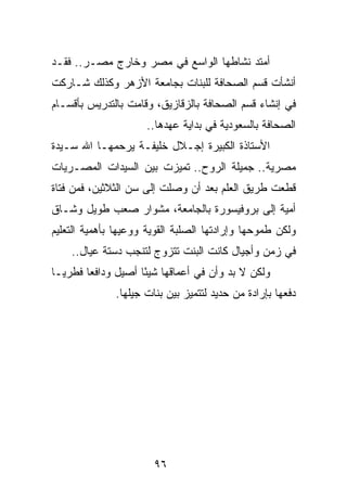 ‫ﺃﻤﺘﺩ ﻨﺸﺎﻁﻬﺎ ﺍﻟﻭﺍﺴﻊ ﻓﻲ ﻤﺼﺭ ﻭﺨﺎﺭﺝ ﻤﺼـﺭ.. ﻓﻘـﺩ‬
‫ﺃﻨﺸﺄﺕ ﻗﺴﻡ ﺍﻟﺼﺤﺎﻓﺔ ﻟﻠﺒﻨﺎﺕ ﺒﺠﺎﻤﻌﺔ ﺍﻷﺯﻫﺭ ﻭﻜﺫﻟﻙ ﺸـﺎﺭﻜﺕ‬
‫ﻓﻲ ﺇﻨﺸﺎﺀ ﻗﺴﻡ ﺍﻟﺼﺤﺎﻓﺔ ﺒﺎﻟﺯﻗﺎﺯﻴﻕ، ﻭﻗﺎﻤﺕ ﺒﺎﻟﺘﺩﺭﻴﺱ ﺒﺄﻗﺴـﺎﻡ‬
                     ‫ﺍﻟﺼﺤﺎﻓﺔ ﺒﺎﻟﺴﻌﻭﺩﻴﺔ ﻓﻲ ﺒﺩﺍﻴﺔ ﻋﻬﺩﻫﺎ..‬
‫ﺍﻷﺴﺘﺎﺫﺓ ﺍﻟﻜﺒﻴﺭﺓ ﺇﺠـﻼل ﺨﻠﻴﻔـﺔ ﻴﺭﺤﻤﻬـﺎ ﺍﷲ ﺴـﻴﺩﺓ‬
‫ﻤﺼﺭﻴﺔ.. ﺠﻤﻴﻠﺔ ﺍﻟﺭﻭﺡ.. ﺘﻤﻴﺯﺕ ﺒﻴﻥ ﺍﻟﺴﻴﺩﺍﺕ ﺍﻟﻤﺼـﺭﻴﺎﺕ‬
‫ﻗﻁﻌﺕ ﻁﺭﻴﻕ ﺍﻟﻌﻠﻡ ﺒﻌﺩ ﺃﻥ ﻭﺼﻠﺕ ﺇﻟﻰ ﺴﻥ ﺍﻟﺜﻼﺜﻴﻥ، ﻓﻤﻥ ﻓﺘﺎﺓ‬
‫ﺃﻤﻴﺔ ﺇﻟﻰ ﺒﺭﻭﻓﻴﺴﻭﺭﺓ ﺒﺎﻟﺠﺎﻤﻌﺔ، ﻤﺸﻭﺍﺭ ﺼﻌﺏ ﻁﻭﻴل ﻭﺸـﺎﻕ‬
‫ﻭﻟﻜﻥ ﻁﻤﻭﺤﻬﺎ ﻭﺇﺭﺍﺩﺘﻬﺎ ﺍﻟﺼﻠﺒﺔ ﺍﻟﻘﻭﻴﺔ ﻭﻭﻋﻴﻬﺎ ﺒﺄﻫﻤﻴﺔ ﺍﻟﺘﻌﻠﻴﻡ‬
    ‫ﻓﻲ ﺯﻤﻥ ﻭﺃﺠﻴﺎل ﻜﺎﻨﺕ ﺍﻟﺒﻨﺕ ﺘﺘﺯﻭﺝ ﻟﺘﻨﺠﺏ ﺩﺴﺘﺔ ﻋﻴﺎل..‬
‫ﻭﻟﻜﻥ ﻻ ﺒﺩ ﻭﺃﻥ ﻓﻲ ﺃﻋﻤﺎﻗﻬﺎ ﺸﻴﺌﺎ ﺃﺼﻴل ﻭﺩﺍﻓﻌﺎ ﻓﻁﺭ ‪‬ـﺎ‬
  ‫ﻴ‬      ‫‪‬‬           ‫ً‬
              ‫ﺩﻓﻌﻬﺎ ﺒﺈﺭﺍﺩﺓ ﻤﻥ ﺤﺩﻴﺩ ﻟﺘﺘﻤﻴﺯ ﺒﻴﻥ ﺒﻨﺎﺕ ﺠﻴﻠﻬﺎ.‬




                       ‫٦٩‬
 