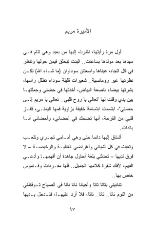 ‫ﺍﻷﻤﻴﺭﺓ ﻤﺭﻴﻡ‬


‫ﺃﻭل ﻤﺭﺓ ﺭﺃﻴﺘﻬﺎ، ﻨﻅﺭﺕ ﺇﻟﻴﻬﺎ ﻤﻥ ﺒﻌﻴﺩ ﻭﻫﻲ ﺘﻨﺎﻡ ﻓـﻲ‬
‫ﻤﻬﺩﻫﺎ ﺒﻌﺩ ﻤﻭﻟﺩﻫﺎ ﺒﺴﺎﻋﺎﺕ.. ﺍﻟﺒﻨﺕ ﺘﺒﺤﻠﻕ ﻓﻴﻤﻥ ﺤﻭﻟﻬﺎ ﻭﺘﻨﻅﺭ‬
‫ﻓﻲ ﻜل ﺍﺘﺠﺎﻩ، ﻋﻴﻨﺎﻫﺎ ﻭﺍﺴﻌﺘﺎﻥ ﺴﻭﺩﺍﻭﺍﻥ )ﻤﺎ ﺸـﺎﺀ ﺍﷲ( ﻟﻜـﻥ‬
‫ﻨﻅﺭﺘﻬﺎ ﻏﻴﺭ ﺭﻭﻤﺎﻨﺴﻴﺔ.. ﺸﻌﻴﺭﺍﺕ ﻗﻠﻴﻠﺔ ﺴﻭﺩﺍﺀ ﺘﻅﻠل ﺭﺃﺴﻬﺎ،‬
‫ﺒﺸﺭﺘﻬﺎ ﺒﻴﻀﺎﺀ ﻨﺎﺼﻌﺔ ﺍﻟﺒﻴﺎﺽ، ﺃﺨﺫﺘﻬﺎ ﻓﻲ ﺤﻀﻨﻲ ﻭﺤﻤﻠﺘﻬـﺎ‬
‫ﺒﻴﻥ ﻴﺩﻱ ﻭﻗﻠﺕ ﻟﻬﺎ "ﺘﻌﺎﻟﻲ ﻴﺎ ﺭﻭﺡ ﻗﻠﺒﻲ.. ﺘﻌﺎﻟﻲ ﻴﺎ ﻤﺭﻴﻡ ﺇﻟـﻰ‬
‫ﺤﻀﻨﻲ"، ﺍﺒﺘﺴﻤﺕ ﺍﺒﺘﺴﺎﻤﺔ ﺨﻔﻴﻔﺔ ﺒﺯﺍﻭﻴﺔ ﻓﻤﻬﺎ ﺍﻟﻴﻤﻨـﻰ، ﻗﻔـﺯ‬
‫ﻗﻠﺒﻲ ﻤﻥ ﺍﻟﻔﺭﺤﺔ، ﺃﻨﻬﺎ ﺘﻀﺤﻙ ﻓﻲ ﺃﺤﻀﺎﻨﻲ، ﻭﺃﺤﻀﺎﻨﻲ ﺃﻨـﺎ‬
                                                     ‫ﺒﺎﻟﺫﺍﺕ.‬
‫ﺃﺸﺘﺎﻕ ﺇﻟﻴﻬﺎ ﺩﺍﺌﻤﺎ ﺤﺘﻰ ﻭﻫﻲ ﺃﻤـﺎﻤﻲ ﺘﺠـﺭﻱ ﻭﺘﻠﻌـﺏ‬
                             ‫‪‬‬
‫ﻭﺘﻌﺒﺙ ﻓﻲ ﻜل ﺃﺸﻴﺎﺌﻲ ﻭﺃﻏﺭﺍﻀﻲ ﺍﻟﻐﺎﻟﻴـﺔ ﻭﺍﻟﺭﺨﻴﺼـﺔ – ﻻ‬
‫ﻓﺭﻕ ﻟﺩﻴﻬﺎ – ﺘﺤﺩﺜﻨﻲ ﺒﻠﻐﺔ ﺃﺤﺎﻭل ﺠﺎﻫﺩﺓ ﺃﻥ ﺃﻓﻬﻤﻬـﺎ ﻭﺃﺩﻋـﻲ‬
‫ﺍﻟﻔﻬﻡ، ﻷﻓﻙ ﺸﻔﺭﺓ ﻜﻼﻤﻬﺎ ﺍﻟﺠﻤﻴل.. ﻓﻠﻬﺎ ﻤﻔـﺭﺩﺍﺕ ﻭﻗـﺎﻤﻭﺱ‬
                                                ‫ﺨﺎﺹ ﺒﻬﺎ..‬
‫ﺘﻨﺎﺩﻴﻨﻲ ﺒﺘﺎﺘﺎ ﺘﺎﺘﺎ ﻭﺃﺤﻴﺎﻨﺎ ﻨﺎﻨﺎ ﻨﺎﻨﺎ ﻓﻲ ﺍﻟﺼﺒﺎﺡ ﺘـﻭﻗﻅﻨﻲ‬
                             ‫ﹰ‬
‫ﻤﻥ ﺍﻟﻨﻭﻡ ﺘﺎﺘﺎ.. ﺘﺎﺘﺎ.. ﺘﺎﺘﺎ، ﻓﻼ ﺃﺭﺩ ﻋﻠﻴﻬـﺎ، ﻓﺘـﺩﺨل ﻴـﺩﻴﻬﺎ‬

                         ‫٧٩‬
 