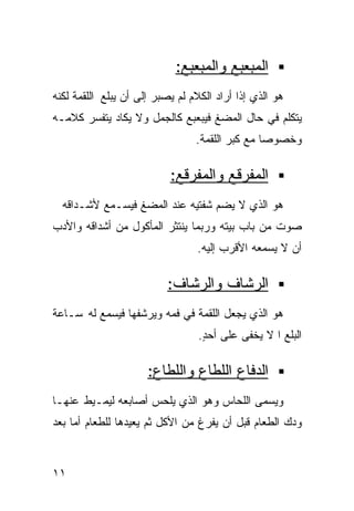 ‫ﺍﻟﻤﺒﻌﺒﻊ ﻭﺍﻟﻤﺒﻌﺒﻊ:‬
‫ﻫﻭ ﺍﻟﺫﻱ ﺇﺫﺍ ﺃﺭﺍﺩ ﺍﻟﻜﻼﻡ ﻟﻡ ﻴﺼﺒﺭ ﺇﻟﻰ ﺃﻥ ﻴﺒﻠﻊ ﺍﻟﻠﻘﻤﺔ ﻟﻜﻨﻪ‬
‫ﻴﺘﻜﻠﻡ ﻓﻲ ﺤﺎل ﺍﻟﻤﻀﻎ ﻓﻴﺒﻌﺒﻊ ﻜﺎﻟﺠﻤل ﻭﻻ ﻴﻜﺎﺩ ﻴﺘﻔﺴﺭ ﻜﻼﻤـﻪ‬
                                 ‫ﻭﺨﺼﻭﺼﺎ ﻤﻊ ﻜﺒﺭ ﺍﻟﻠﻘﻤﺔ.‬
                                                ‫ﹰ‬

                           ‫ﺍﻟﻤﻔﺭﻗﻊ ﻭﺍﻟﻤﻔﺭﻗﻊ:‬
  ‫ﻫﻭ ﺍﻟﺫﻱ ﻻ ﻴﻀﻡ ﺸﻔﺘﻴﻪ ﻋﻨﺩ ﺍﻟﻤﻀﻎ ﻓﻴﺴـﻤﻊ ﻷﺸـﺩﺍﻗﻪ‬
‫ﺼﻭﺕ ﻤﻥ ﺒﺎﺏ ﺒﻴﺘﻪ ﻭﺭﺒﻤﺎ ﻴﻨﺘﺜﺭ ﺍﻟﻤﺄﻜﻭل ﻤﻥ ﺃﺸﺩﺍﻗﻪ ﻭﺍﻷﺩﺏ‬
                                 ‫ﺃﻥ ﻻ ﻴﺴﻤﻌﻪ ﺍﻷﻗﺭﺏ ﺇﻟﻴﻪ.‬

                          ‫ﺍﻟﺭﺸﺎﻑ ﻭﺍﻟﺭﺸﺎﻑ:‬
‫ﻫﻭ ﺍﻟﺫﻱ ﻴﺠﻌل ﺍﻟﻠﻘﻤﺔ ﻓﻲ ﻓﻤﻪ ﻭﻴﺭﺸﻔﻬﺎ ﻓﻴﺴﻤﻊ ﻟﻪ ﺴـﺎﻋﺔ‬
                                  ‫ﺍﻟﺒﻠﻊ ﺍ ﻻ ﻴﺨﻔﻰ ﻋﻠﻰ ﺃﺤﺩ.‬
                                   ‫ٍ‬              ‫ﹰ‬

                      ‫ﺍﻟﺩﻓﺎﻉ ﺍﻟﻠﻁﺎﻉ ﻭﺍﻟﻠﻁﺎﻉ:‬
‫ﻭﻴﺴﻤﻰ ﺍﻟﻠﺤﺎﺱ ﻭﻫﻭ ﺍﻟﺫﻱ ﻴﻠﺤﺱ ﺃﺼﺎﺒﻌﻪ ﻟﻴﻤـﻴﻁ ﻋﻨﻬـﺎ‬
‫ﻭﺩﻙ ﺍﻟﻁﻌﺎﻡ ﻗﺒل ﺃﻥ ﻴﻔﺭﻍ ﻤﻥ ﺍﻷﻜل ﺜﻡ ﻴﻌﻴﺩﻫﺎ ﻟﻠﻁﻌﺎﻡ ﺃﻤﺎ ﺒﻌﺩ‬


‫١١‬
 