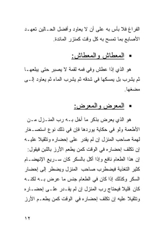 ‫ﺍﻟﻔﺭﺍﻍ ﻓﻼ ﺒﺄﺱ ﺒﻪ ﻋﻠﻰ ﺃﻥ ﻻ ﻴﻌﺎﻭﺩ ﻭﺃﻓﻀل ﺍﻟﺤـﺎﻟﻴﻥ ﺘﻌﻬـﺩ‬
             ‫ﺍﻷﺼﺎﺒﻊ ﺒﻤﺎ ﺘﻤﺴﺢ ﺒﻪ ﻜل ﻭﻗﺕ ﻜﻤﺌﺯﺭ ﺍﻟﻤﺎﺌﺩﺓ.‬

                     ‫ﺍﻟﻤﻌﻁﺎﺵ ﻭﺍﻟﻤﻌﻁﺎﺵ:‬
‫ﻫﻭ ﺍﻟﺫﻱ ﺇﺫﺍ ﻋﻁﺵ ﻭﻓﻲ ﻓﻤﻪ ﻟﻘﻤﺔ ﻻ ﻴﺼﺒﺭ ﺤﺘﻰ ﻴﺒﻠﻌﻬـﺎ‬
‫ﺜﻡ ﻴﺸﺭﺏ ﺒل ﻴﻤﺴﻜﻬﺎ ﻓﻲ ﺸﺩﻗﻪ ﺜﻡ ﻴﺸﺭﺏ ﺍﻟﻤﺎﺀ ﺜﻡ ﻴﻌﺎﻭﺩ ﺇﻟـﻰ‬
                                             ‫ﻤﻀﻐﻬﺎ.‬

                      ‫ﺍﻟﻤﻌﺭﺽ ﻭﺍﻟﻤﻌﺭﺽ:‬
 ‫ﻫﻭ ﺍﻟﺫﻱ ﻴﻌﺭﺽ ﺒﺫﻜﺭ ﻤﺎ ﺃﺨل ﺒـﻪ ﺭﺏ ﺍﻟﻤﻨـﺯل ﻤـﻥ‬
‫ﺍﻷﻁﻌﻤﺔ ﻭﻟﻭ ﻓﻲ ﺤﻜﺎﻴﺔ ﻴﻭﺭﺩﻫﺎ ﻓﺈﻥ ﻓﻲ ﺫﻟﻙ ﻨﻭﻉ ﺍﺴﺘﺼـﻐﺎﺭ‬
‫ﻟﻬﻤﺔ ﺼﺎﺤﺏ ﺍﻟﻤﻨﺯل ﺇﻥ ﻟﻡ ﻴﻘﺩﺭ ﻋﻠﻰ ﺇﺤﻀﺎﺭﻩ ﻭﺘﺜﻘﻴﻼ ﻋﻠﻴـﻪ‬
      ‫ﹰ‬
 ‫ﺇﻥ ﺘﻜﻠﻑ ﺇﺤﻀﺎﺭﻩ ﻓﻲ ﺍﻟﻭﻗﺕ ﻜﻤﻥ ﻴﻁﻌﻡ ﺍﻷﺭﺯ ﺒﺎﻟﻠﺒﻥ ﻓﻴﻘﻭل:‬
‫ﺇﻥ ﻫﺫﺍ ﺍﻟﻁﻌﺎﻡ ﻨﺎﻓﻊ ﻭﺇﺫﺍ ﺃﻜل ﺒﺎﻟﺴﻜﺭ ﻜﺎﻥ ﺴـﺭﻴﻊ ﺍﻹﻨﻬﻀـﺎﻡ‬
‫ﻜﺜﻴﺭ ﺍﻟﺘﻐﺫﻴﺔ ﻓﻴﻀﻁﺭﺏ ﺼﺎﺤﺏ ﺍﻟﻤﻨﺯل ﻭﻴﻀﻁﺭ ﺇﻟﻰ ﺇﺤﻀﺎﺭ‬
‫ﺍﻟﺴﻜﺭ ﻭﻜﺫﻟﻙ ﺇﺫﺍ ﻜﺎﻥ ﻓﻲ ﺍﻟﻁﻌﺎﻡ ﺠﻨﺱ ﻤﺎ ﻋﺭﺽ ﺒـﻪ ﻟﻜﻨـﻪ‬
‫ﻜﺎﻥ ﻗﻠﻴﻼ ﻓﻴﺤﺘﺎﺝ ﺭﺏ ﺍﻟﻤﻨﺯل ﺇﻥ ﻟﻡ ﻴﻘـﺩﺭ ﻋﻠـﻰ ﺇﺤﻀـﺎﺭﻩ‬
                                          ‫ﹰ‬
‫ﻭﺘﺜﻘﻴﻼ ﻋﻠﻴﻪ ﺇﻥ ﺘﻜﻠﻑ ﺇﺤﻀﺎﺭﻩ ﻓﻲ ﺍﻟﻭﻗﺕ ﻜﻤﻥ ﻴﻁﻌـﻡ ﺍﻷﺭﺯ‬
                                            ‫ﹰ‬


‫٢١‬
 