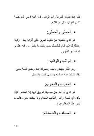 ‫ﻗﺒﻠﻪ ﻋﻨﺩ ﺘﻨﺎﻭﻟﻪ ﺍﻟﺸﺭﺒﺔ ﻭﺃﻤﺎ ﺍﻟﺭﺌﻴﺱ ﻓﻤﻥ ﺃﺩﺒﻪ ﻓـﻲ ﺍﻟﻤﺅﺍﻜﻠـﺔ‬
                               ‫ﺘﻘﺩﻴﻡ ﺍﻟﻨﻭﺍﻻﺕ ﺇﻟﻰ ﻤﺅﺍﻜﻠﻴﻪ.‬

                            ‫ﺍﻟﺠﻤﻠﻲ ﻭﺍﻟﺠﻤﻠﻲ:‬
‫ﻫﻭ ﺍﻟﺫﻱ ﻟﺨﺸﻴﺘﻪ ﻤﻥ ﺘﻨﻘﻴﻁ ﺍﻟﻤﺭﻕ ﻋﻠﻰ ﺃﺜﻭﺍﺒﻪ ﻴﻤﺩ ﺭﻗﺒﺘﻪ‬
‫ﻭﻴﺘﻁﺎﻭل ﺇﻟﻰ ﻗﺩﺍﻡ ﻜﺎﻟﺠﻤل ﺤﺘﻰ ﻴﻨﻘﻁ ﻤﺎ ﻴﻘﻁﺭ ﻤﻥ ﻓﻴﻪ ﻋﻠـﻰ‬
                                        ‫ﺍﻟﻤﺎﺌﺩﺓ ﺃﻭ ﺍﻟﻤﺌﺯﺭ.‬

                             ‫ﺍﻟﻭﺍﺜﺏ ﻭﺍﻟﻭﺍﺜﺏ:‬
 ‫ﻭﻫﻭ ﺍﻟﺫﻱ ﻴﻨﻬﺽ ﻭﻴﺜﺏ ﻭﻴﺘﺤﺭﻙ ﻋﻨﺩ ﻭﻀﻊ ﺍﻟﻠﻘﻤﺔ ﺤﺘﻰ‬
              ‫ﻴﻜﺎﺩ ﺘﺴﻘﻁ ﻋﻨﻪ ﻋﻤﺎﻤﺘﻪ ﻭﻴﺴﻤﻰ ﺃﻴﻀﺎ ﺒﺎﻟﻤﺨﺘل.‬
                       ‫ﹰ‬

                          ‫ﺍﻟﻤﺨﺭﺏ ﻭﺍﻟﻤﺨﺭﺏ:‬
‫ﻫﻭ ﺍﻟﺫﻱ ﺇﺫﺍ ﺃﻜل ﻤﻥ ﺼﺤﻴﻔﺔ ﻟﻡ ﻴﺒﻕ ﻓﻴﻬﺎ ﺇﻻ ﺍﻟﻌﻅﺎﻡ ﻓﺈﻨﻪ‬
‫ﻴﺄﻜل ﺃﻱ ﻟﺤﻤﺔ ﺭﺁﻫﺎ ﻭﺃﻁﺎﻴﺏ ﺍﻟﻁﻌﺎﻡ ﻭﻻ ﻴﻠﺘﻔﺕ ﻟﻐﻴﺭﻩ ﻜﺄﻨﻤـﺎ‬
                                         ‫ٍ‬
                                   ‫ﻟﻴﺱ ﻋﻨﺩ ﺍﻟﻁﻌﺎﻡ ﻏﻴﺭﻩ.‬

                        ‫ﺍﻟﻤﺼﻔﻑ ﻭﺍﻟﻤﺼﻔﻑ:‬

‫٧١‬
 