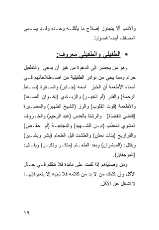 ‫ﻭﺍﻷﺩﺏ ﺃﻻ ﻴﺘﺠﺎﻭﺯ ﺇﺼﻼﺡ ﻤﺎ ﻴﺄﻜﻠـﻪ ﻭﺤـﺩﻩ ﻭﻗـﺩ ﻴﺴـﻤﻰ‬
                                ‫ﺍﻟﻤﺼﻔﻑ ﺃﻴﻀﺎ ﻓﻀﻭﻟﻴﺎ.‬
                                 ‫ﹰ‬      ‫ﹰ‬

               ‫ﺍﻟﻁﻔﻴﻠﻲ ﻭﺍﻟﻁﻔﻴﻠﻲ ﻤﻌﺭﻭﻑ:‬
‫ﻭﻫﻭ ﻤﻥ ﻴﺤﻀﺭ ﺇﻟﻰ ﺍﻟﺩﻋﻭﺓ ﻤﻥ ﻏﻴﺭ ﺃﻥ ﻴﺩﻋﻰ ﻭﺍﻟﺘﻁﻔﻴل‬
‫ﺤﺭﺍﻡ ﻭﻤﻤﺎ ﻴﺤﻲ ﻤﻥ ﻨﻭﺍﺩﺭ ﺍﻟﻁﻔﻴﻠﻴﺔ ﻤﻥ ﺍﺼـﻁﻼﺤﺎﺘﻬﻡ ﻓـﻲ‬
‫ﺃﺴﻤﺎﺀ ﺍﻷﻁﻌﻤﺔ ﺃﻥ ﺍﻟﺨﺒﺯ ﺍﺴﻤﻪ )ﺠـﺎﺒﺭ( ﻭﺍﻟﺴـﻔﺭﺓ )ﺒﺴـﺎﻁ‬
‫ﺍﻟﺭﺤﻤﺔ( ﻭﺍﻟﻘﺩﺭ )ﺃﻡ ﺍﻟﺨﻴـﺭ( ﻭﺍﻟﺯﺒـﺎﺩﻱ )ﺇﺨـﻭﺍﻥ ﺍﻟﺼـﻔﺎ(‬
‫ﻭﺍﻷﻁﻌﻤﺔ )ﻗﻭﺕ ﺍﻟﻘﻠﻭﺏ( ﻭﺍﻟﺭﺯ )ﺍﻟﺸﻴﺦ ﺍﻟﻅﻬﻴﺭ( ﻭﺍﻟﻤﻀـﻴﺭﺓ‬
‫)ﻗﺎﻀﻲ ﺍﻟﻘﻀﺎﺓ( ﻭﺍﻟﺭﺸﺘﺎ ﺒﺎﻟﻌﺩﺱ )ﻋﺒﺩ ﺍﻟﺭﺤﻴﻡ( ﻭﺍﻟﺨـﺭﻭﻑ‬
‫ﺍﻟﻤﺸﻭﻱ ﺍﻟﻤﻌﺫﺏ )ﺍﺒـﻥ ﺍﻟﺸـﻬﻴﺩ( ﻭﺍﻟﺩﺠﺎﺠـﺔ )ﺃﻡ ﺤﻔـﺹ(‬
‫ﻭﺍﻟﻔﺭﺍﺭﻴﺞ )ﺒﻨﺎﺕ ﻨﻌﺵ( ﻭﺍﻟﻁﺸﺕ ﻗﺒل ﺍﻟﻁﻌﺎﻡ )ﺒﺸﺭ ﻭﺒﺸـﻴﺭ(‬
‫ﻭﻴﻘﺎل: )ﺍﻟﻤﺒﺸﺭﺍﻥ( ﻭﺒﻌﺩ ﺍﻟﻁﻌـﺎﻡ )ﻤﻨﻜـﺭ ﻭﻨﻜﻴـﺭ( ﻭﻴﻘـﺎل:‬
                                          ‫)ﺍﻟﻤﺭﺠﻔﺎﻥ(.‬
‫ﻭﻤﻥ ﻭﺼﺎﻴﺎﻫﻡ ﺇﺫﺍ ﻜﻨﺕ ﻋﻠﻰ ﻤﺎﺌﺩﺓ ﻓﻼ ﺘﺘﻜﻠﻡ ﻓـﻲ ﺤـﺎل‬
‫ﺍﻷﻜل ﻭﺇﻥ ﻜﻠﻤﻙ ﻤﻥ ﻻ ﺒﺩ ﻤﻥ ﻜﻼﻤﻪ ﻓﻼ ﺘﺠﺒﻪ ﺇﻻ ﺒﻨﻌﻡ ﻓﺈﻨﻬـﺎ‬
                                   ‫ﻻ ﺘﺸﻐل ﻋﻥ ﺍﻷﻜل.‬




‫٩١‬
 