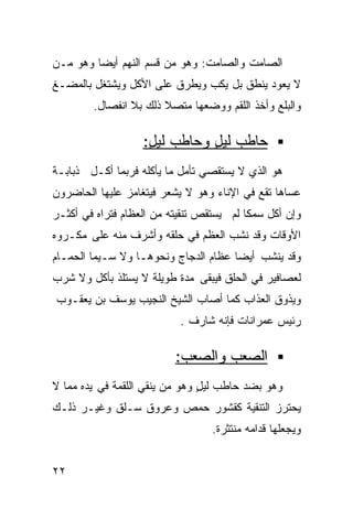 ‫ﺍﻟﺼﺎﻤﺕ ﻭﺍﻟﺼﺎﻤﺕ: ﻭﻫﻭ ﻤﻥ ﻗﺴﻡ ﺍﻟﻨﻬﻡ ﺃﻴﻀﺎ ﻭﻫﻭ ﻤـﻥ‬
        ‫ﹰ‬
‫ﻻ ﻴﻌﻭﺩ ﻴﻨﻁﻕ ﺒل ﻴﻜﺏ ﻭﻴﻁﺭﻕ ﻋﻠﻰ ﺍﻷﻜل ﻭﻴﺸﺘﻐل ﺒﺎﻟﻤﻀـﻎ‬
        ‫ﻭﺍﻟﺒﻠﻊ ﻭﺃﺨﺫ ﺍﻟﻠﻘﻡ ﻭﻭﻀﻌﻬﺎ ﻤﺘﺼﻼ ﺫﻟﻙ ﺒﻼ ﺍﻨﻔﺼﺎل.‬
                       ‫ﹰ‬

                   ‫ﺤﺎﻁﺏ ﻟﻴل ﻭﺤﺎﻁﺏ ﻟﻴل:‬
                    ‫ٍ‬         ‫ٍ‬
‫ﻫﻭ ﺍﻟﺫﻱ ﻻ ﻴﺴﺘﻘﺼﻲ ﺘﺄﻤل ﻤﺎ ﻴﺄﻜﻠﻪ ﻓﺭﺒﻤﺎ ﺃﻜـل ﺫﺒﺎﺒـﺔ‬
‫ﹰ‬
‫ﻋﺴﺎﻫﺎ ﺘﻘﻊ ﻓﻲ ﺍﻹﻨﺎﺀ ﻭﻫﻭ ﻻ ﻴﺸﻌﺭ ﻓﻴﺘﻐﺎﻤﺯ ﻋﻠﻴﻬﺎ ﺍﻟﺤﺎﻀﺭﻭﻥ‬
‫ﻭﺇﻥ ﺃﻜل ﺴﻤﻜﺎ ﻟﻡ ﻴﺴﺘﻘﺹ ﺘﻨﻘﻴﺘﻪ ﻤﻥ ﺍﻟﻌﻅﺎﻡ ﻓﺘﺭﺍﻩ ﻓﻲ ﺃﻜﺜـﺭ‬
                                         ‫ﹰ‬
‫ﺍﻷﻭﻗﺎﺕ ﻭﻗﺩ ﻨﺸﺏ ﺍﻟﻌﻅﻡ ﻓﻲ ﺤﻠﻘﻪ ﻭﺃﺸﺭﻑ ﻤﻨﻪ ﻋﻠﻰ ﻤﻜـﺭﻭﻩ‬
‫ﻭﻗﺩ ﻴﻨﺸﺏ ﺃﻴﻀﺎ ﻋﻅﺎﻡ ﺍﻟﺩﺠﺎﺝ ﻭﻨﺤﻭﻫـﺎ ﻭﻻ ﺴـﻴﻤﺎ ﺍﻟﺤﻤـﺎﻡ‬
                                     ‫ﹰ‬
‫ﻟﻌﺼﺎﻓﻴﺭ ﻓﻲ ﺍﻟﺤﻠﻕ ﻓﻴﺒﻘﻰ ﻤﺩﺓ ﻁﻭﻴﻠﺔ ﻻ ﻴﺴﺘﻠﺫ ﺒﺄﻜل ﻭﻻ ﺸﺭﺏ‬
‫ﻭﻴﺫﻭﻕ ﺍﻟﻌﺫﺍﺏ ﻜﻤﺎ ﺃﺼﺎﺏ ﺍﻟﺸﻴﺦ ﺍﻟﻨﺠﻴﺏ ﻴﻭﺴﻑ ﺒﻥ ﻴﻌﻘـﻭﺏ‬
                           ‫ﺭﺌﻴﺱ ﻋﻤﺭﺍﻨﺎﺕ ﻓﺈﻨﻪ ﺸﺎﺭﻑ .‬

                          ‫ﺍﻟﺼﻌﺏ ﻭﺍﻟﺼﻌﺏ:‬
‫ﻭﻫﻭ ﺒﻀﺩ ﺤﺎﻁﺏ ﻟﻴل ﻭﻫﻭ ﻤﻥ ﻴﻨﻘﻲ ﺍﻟﻠﻘﻤﺔ ﻓﻲ ﻴﺩﻩ ﻤﻤﺎ ﻻ‬
                                ‫ٍ‬
‫ﻴﺤﺘﺭﺯ ﺍﻟﺘﻨﻘﻴﺔ ﻜﻘﺸﻭﺭ ﺤﻤﺹ ﻭﻋﺭﻭﻕ ﺴـﻠﻕ ﻭﻏﻴـﺭ ﺫﻟـﻙ‬
                                  ‫ﻭﻴﺠﻌﻠﻬﺎ ﻗﺩﺍﻤﻪ ﻤﻨﺘﺜﺭﺓ.‬


‫٢٢‬
 