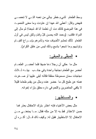 ‫ﻭﺴﻁ ﺍﻟﻁﻌﺎﻡ ﻟﺸﻲﺀ ﺨﻁﺭ ﺒﺒﺎﻟﻲ ﻤﻥ ﻨﻌﻤﻪ ﺍﻟﺘـﻲ ﻻ ﺘﺤﺼـﻰ‬
                                ‫ٍ‬
‫ﻓﻨﻬﺽ ﻭﻗﺎل: ﺃﻋﻁﻲ ﺍﷲ ﻋﻬﺩﺍ ﺇﻥ ﻋﺎﻭﺩﺕ ﻭﻤﺎ ﻤﻌﻨﻰ ﺍﻟﺘﺤﻤﻴـﺩ‬
                           ‫ﹰ‬
‫ﻓﻲ ﻫﺫﺍ ﺍﻟﻤﻭﻀﻊ ﻜﺄﻨﻙ ﺩﺕ ﺃﻥ ﺘﻌﻠﻤﻨﺎ ﺃﻨﺎ ﻗﺩ ﺸﺒﻌﻨﺎ! ﺜﻡ ﻤﺎل ﺇﻟﻰ‬
‫ﺍﻟﺩﻭﺍﺓ ﻓﻜﺘﺏ: )ﻭ ‪‬ﻤﺩ ﺍﻟﻠﻪ ‪‬ﺤﺴﻥ ﻜ ﱠ ‪‬ﻗﺕ ﻭﻟ ِﻥ ﹶﻴﺱ ﻓﻲ ﺃ ‪ِ ‬‬
‫َﻭل‬      ‫‪‬ﺤ ‪ ‬ﹶ ِ ﻴ ‪  ‬ﹸل ﻭ ٍ ‪ ‬ﹶﻜ ﻟ ‪‬‬
‫ﺍﻟ ﹶﻌﺎﻡ ِﺄﻨ ‪ ‬ﹸﺤﺸﻡ ﺍ َﻀﻴﺎﻑ ِﻨﻪ ﻭ ﹶﺄﻤﺭ ‪‬ﻡ ﺒ ِﺴـﺭﺍﻉ ﺍﻟﻘﻴـﺎﻡ‬
‫ِ‬       ‫ِ‬    ‫ﹶ ﻤ ‪ ‬ﺘ ‪ ‬ﻫ ِﺈ‬      ‫ﻁ ِ ﻟ َ ﱠﻙ ﺘ ِ ‪ ‬ﻷ‬
     ‫ﻭ ﹸﺅﺫﻴ ‪‬ﻡ ‪‬ﻤﺎ ﺸ ِﻌﻭﺍ ﺒ ﹶﺒﻊ ‪‬ﺫ ِ ‪ ‬ﹶﻴﺱ ِﻥ ﺨﻠﻕ ﺍﻟ ِﺭﺍﻡ(.‬
       ‫‪‬ﺘ ﻬ ﻭ ﹶﺒ ِﺸ ٍ ﻭ ﹶﻟﻙ ﻟ ‪ ‬ﻤ ﹸﹸ ِ ﻜ ِ‬

                              ‫ﺍﻟ ‪‬ﺒ ﱢﻲ ﻭﺍﻟﻤﺒﻘﻲ:‬
                                        ‫ﻤﻘ‬
‫ﻤﺜل ﻤﺎ ﺤﻜﻲ ﺃﻥ ﺭﺠﻼ ﺩﻋﺎ ﻀﻴﻔﺎ ﻓﻠﻤﺎ ﺃﺤﻀـﺭ ﺍﻟﻁﻌـﺎﻡ‬
                   ‫ﹰ‬        ‫ﹰ‬
‫ﺃﺤﻀﺭ ﻤﻊ ﺍﻟﻁﻌﺎﻡ ﺩﺠﺎﺠﺔ ﻭﺍﺤﺩﺓ ﻭﻓﻲ ﺠﺎﻨـﺏ ﺒﻴﺘـﻪ ﺜـﻼﺙ‬
                     ‫ﹲ‬     ‫ﹲ‬
‫ﺩﺠﺎﺠﺎﺕ ﺴﻤﺎﻥ ﻤﺴﻤﻭﻁﺔ ﻤﻌﻠﻘﺔ ﻓﻜﺄﻨﻪ ﺃﺒﻘﻰ ﻋﻠﻴﻬﺎ ﺃﻭ ﺼـﻐﺭﺕ‬
‫ﻫﻤﺘﻪ ﻋﻥ ﻁﺒﺦ ﻜل ﻤﺎ ﺤﻀﺭ ﻋﻨﺩﻩ ﻭﻤﺜل ﻤﻥ ﻴﻘﺩﻡ ﻁﻌﺎﻤﺎ ﻗﻠﻴﻼ‬
‫ﹰ ﹰ‬
     ‫ﻻ ﻴﻜﻔﻲ ﺍﻟﺤﺎﻀﺭﻴﻥ ﻭﺍﻟﻠﺤﻡ ﻓﻲ ﺩﺍﺭﻩ ﻤﻌﻠﻕ ﺒﺈﺯﺍﺀ ﺇﺨﻭﺍﻨﻪ.‬

                                   ‫ﻭﺍﻟﻤﺴﺘﻅﻬﺭ:‬
 ‫ﻤﺜل ﺒﻌﺽ ﺍﻷﻏﻨﻴﺎﺀ ﻓﺈﻨﻪ ﺍﻋﺘﺫﺭ ﺒﺘﺭﻙ ﺍﻻﺤﺘﻔﺎل ﺒﻌﺫﺭ ﻓﻤﺎ‬
‫ﺤﺴﻥ ﺍﻻﻋﺘﺫﺍﺭ ﻗﻁ ﺒﻪ ﺇﻻ ﻤﻥ ﻤﺜﻠﻪ ﻓﻘﺎل: ﻤـﺎ ﻴﻤﻨﻌﻨـﻲ ﻤـﻥ‬
‫ﺍﻻﺤﺘﻔﺎل ﺇﻻ ﺍﻻﺴﺘﻅﻬﺎﺭ ﻓﻘﻴل ﻟﻪ: ﻭﻜﻴﻑ ﺫﺍﻙ ﻗـﺎل: ﺃﻜـﺭﻩ ﺃﻥ‬


‫٤٢‬
 