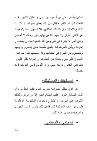 ‫ﺃﺤﺘﻔل ﻓﻴﺘﺄﺨﺭ ﻋﻨﻲ ﻤﻥ ﺃﺩﻋﻭﻩ ﻋﻥ ﻋﻤل ﺃﻭ ﻋﺎﺌﻕ ﻓﺄﻜﻭﻥ ﻗـﺩ‬
          ‫ٍ‬       ‫ٍ‬
‫ﺘﻜﻠﻔﺕ ﺸﻴﺌﺎ ﻟﻡ ﺃﻨﺘﻔﻊ ﺒﻪ ﻓﻘﺎل ﻓﻲ ﺫﻟﻙ ﺒﻌﺽ ﺇﺨﻭﺍﻨﻪ: ِﺫﺍ ﹸﻨـﺕ‬
‫ﺇ ﻜ ﹶ‬                                        ‫ﹰ‬
‫ﻻ ﺘﺩﻉ ﺍ ِﺤ ِﻔﺎ - ل ﺇﹼﺎ ِﺄﻨ ‪ ‬ﹶﺴ ﹶﻅﻬﺭ ﻓﻼ ﹶﺩﻋ ‪‬ﻥ ﺃ ‪‬ﺩﺍ ﺒﺘﺔ ﻓ ‪‬ﺫﺍ‬
  ‫َ ِﻟ ﻟَﱠﻙ ﺘ ﺘ ‪ ‬ﺘ ‪‬ﻭ َﺤ ﹰ ‪‬ﱠ ﹰ ﹶﻬ‬               ‫ﹶ‪  ‬ﻻ ﺘ‬
‫ﻫﻭ ﺍﻟﻨﻅﺭ ﺍ َﻭﻓﺭ ‪‬ﻻ ﺴ ‪‬ﻤﺎ َﻨﺎ ِﻥ ‪‬ﻴﻨ ‪‬ﻡ ﻓﺈ ﹼﻲ ﻭﺤﻘﻙ ﻻ َﺤﻀﺭ‬
‫‪  ‬ﹶ ﹶ ‪ ‬ﻷ ﹶ ‪ ‬ﻭ ِﻴ ﺃ ﻤ ﺒ ﹸﻬ ﹶِﻨ ‪  ‬ﱢ ‪ ‬ﺃ ‪ ‬‬
‫ﻭﻜﺎﻥ ﺁﺨﺭ ﻻ ﻴﺸﺭﻉ ﻓﻲ ﺸﻲﺀ ﻤﻥ ﺁﻟﺔ ﺍﻟﺩﻋﻭﺓ ﺤﺘـﻰ ﻴﺤﻀـﺭ‬
                         ‫ٍ‬
‫ﺇﺨﻭﺍﻨﻪ ﻭﻴﺄﻤﻥ ﺘﺄﺨﺭﻫﻡ ﻓﻼ ﻴﻠﺤﻕ ﻁﻌﺎﻤﻪ ﺤﺘﻰ ﻴﺘﺼﺭﻡ ﻴـﻭﻤﻬﻡ‬
 ‫ﻭﺘﻀﻁﺭﻡ ﻨﺎﺭ ﺍﻟﺠﻭﻉ ﻓﻲ ﺃﺤﺸﺎﺌﻬﻡ ﻭﻗﺎل ﺒﻌﻀﻬﻡ ﻓﻴﻪ: ﺨـﺎﻑ‬
 ‫ﹶ‬
 ‫ﺍﻟ ‪‬ﻴﺎﻉ ‪‬ﻠﻰ ﹶﻲﺀ ﻴﻌ ‪‬ﻠﻪ ِﻥ ﺍﻟ ‪‬ﻁﺎﻋﻡ ﺇﻥ ِﺨﻭﺍﻨﻪ ﺜ ﹶﻠﻭﺍ ﻓﹶﻴﺱ‬
 ‫ﻀ ‪ ‬ﻋ ﺸ ٍ ‪ ‬ﺠﹸ ‪ ‬ﻤ ﻤ ِ ‪  ِ ‬ﺇ ﹶ ‪ ‬ﹶﻘ ﹶﻠ ‪‬‬
‫‪‬ﻌﻠﻭ ‪‬ﻠﻰ ﺍﻟﻜﺎﻨﻭﻥ ‪‬ﺭﻤ ﹸﻪ ﺤ ﹼﻰ ‪‬ﺭﻯ ﺃﻨ ‪‬ـﻡ ﻓـﻲ ﺍﻟ ‪‬ﻴـﺕ ﹶـﺩ‬
  ‫ﺒ ِﻗ‬            ‫َ ﱠﻬ‬   ‫‪ ‬ﺒ ‪ ‬ﺘ ‪ ‬ﺘ ﻴ‬          ‫ﻴ ﻋ‬
                                                    ‫ﺤ ‪‬ﻠﻭﺍ .‬
                                                         ‫‪‬ﺼ‬

                        ‫ﺍﻟﻤﺴﺘﻬﻠﻙ ﻭﺍﻟﻤﺴﺘﻬﻠﻙ:‬
‫ﻫﻭ ﺍﻟﺫﻱ ﻴﻬﻠﻙ ﺃﻀﺭﺍﺴﻪ ﺒﺸﺭﺏ ﺍﻟﻤﺎﺀ ﻋﻘﺏ ﺍﻟﺤﻠـﻭﺍﺀ ﺃﻭ‬
‫ﺍﻟﻤﺎﺀ ﺍﻟﺼﺎﺩﻕ ﺍﻟﺒﺭﺩ ﻋﻘﺏ ﺍﻟﻁﻌﺎﻡ ﺍﻟﺤﺎﺭ ﺇﻻ ﻤﻥ ﺇﺒﺭﻴﻕ ﻭﻜﺫﻟﻙ‬
‫ﺍﻟﺸﺭﺏ ﻋﻠﻰ ﺍﻟﻬﺭﺍﻴﺱ ﻭﺍﻷﻜﺎﺭﻉ ﻭﻨﺤﻭﻫﺎ ﻭﺍﻟﻔﺎﻜﻬـﺔ ﺍﻟﺭﻁﺒـﺔ‬
‫ﻓﻠﻴﺱ ﻤﻥ ﺁﺩﺍﺏ ﺍﻟﻤﺅﺍﻜﻠﺔ ﻷﻥ ﻓﺎﻋل ﺫﻟﻙ ﻴﻨﺴﺏ ﺇﻟـﻰ ﺍﻟﺠﻬـل‬
                                 ‫ﻭﺃﺼﺤﺎﺒﻪ ﻴﻌﻴﺒﻭﻥ ﻋﻠﻴﻪ ﺫﻟﻙ.‬

                          ‫ﺍﻟﻤﺤﺘﻤﻲ ﻭﺍﻟﻤﺤﺘﻤﻲ:‬
‫٥٢‬
 