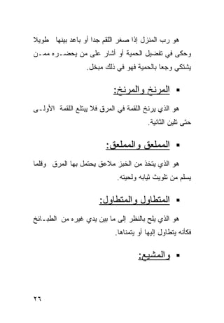 ‫ﻫﻭ ﺭﺏ ﺍﻟﻤﻨﺯل ﺇﺫﺍ ﺼﻐﺭ ﺍﻟﻠﻘﻡ ﺠﺩﺍ ﺃﻭ ﺒﺎﻋﺩ ﺒﻴﻨﻬﺎ ﻁﻭﻴﻼ‬
‫ﹰ‬                  ‫ﹰ‬
‫ﻭﺤﻜﻰ ﻓﻲ ﺘﻔﻀﻴل ﺍﻟﺤﻤﻴﺔ ﺃﻭ ﺃﺸﺎﺭ ﻋﻠﻰ ﻤﻥ ﻴﺤﻀـﺭﻩ ﻤﻤـﻥ‬
                  ‫ﻴﺸﺘﻜﻲ ﻭﺠﻌﺎ ﺒﺎﻟﺤﻤﻴﺔ ﻓﻬﻭ ﻓﻲ ﺫﻟﻙ ﻤﺒﺨل.‬
                                           ‫ﹰ‬

                            ‫ﺍﻟﻤﺭﻨﺦ ﻭﺍﻟﻤﺭﻨﺦ:‬
‫ﻫﻭ ﺍﻟﺫﻱ ﻴﺭﻨﺦ ﺍﻟﻠﻘﻤﺔ ﻓﻲ ﺍﻟﻤﺭﻕ ﻓﻼ ﻴﺒﺘﻠﻊ ﺍﻟﻠﻘﻤﺔ ﺍﻷﻭﻟـﻰ‬
                                        ‫ﺤﺘﻰ ﺘﻠﻴﻥ ﺍﻟﺜﺎﻨﻴﺔ.‬

                         ‫ﺍﻟﻤﻤﻠﻌﻕ ﻭﺍﻟﻤﻤﻠﻌﻕ:‬
‫ﻫﻭ ﺍﻟﺫﻱ ﻴﺘﺨﺫ ﻤﻥ ﺍﻟﺨﺒﺯ ﻤﻼﻋﻕ ﻴﺤﺘﻤل ﺒﻬﺎ ﺍﻟﻤﺭﻕ ﻭﻗﻠﻤﺎ‬
                             ‫ﻴﺴﻠﻡ ﻤﻥ ﺘﻠﻭﻴﺙ ﺜﻴﺎﺒﻪ ﻭﻟﺤﻴﺘﻪ.‬

                       ‫ﺍﻟﻤﺘﻁﺎﻭل ﻭﺍﻟﻤﺘﻁﺎﻭل:‬
‫ﻫﻭ ﺍﻟﺫﻱ ﻴﻠﺢ ﺒﺎﻟﻨﻅﺭ ﺇﻟﻰ ﻤﺎ ﺒﻴﻥ ﻴﺩﻱ ﻏﻴﺭﻩ ﻤﻥ ﺍﻟﻁﺒـﺎﺌﺦ‬
                            ‫ﻓﻜﺄﻨﻪ ﻴﺘﻁﺎﻭل ﺇﻟﻴﻬﺎ ﺃﻭ ﻴﺘﻤﻨﺎﻫﺎ.‬

                                     ‫ﻭﺍﻟﻤﺸﻴﻊ:‬



‫٦٢‬
 