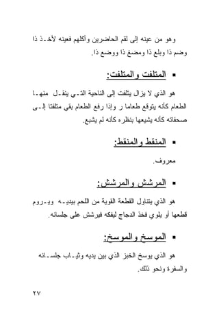 ‫ﻭﻫﻭ ﻤﻥ ﻋﻴﻨﻪ ﺇﻟﻰ ﻟﻘﻡ ﺍﻟﺤﺎﻀﺭﻴﻥ ﻭﺃﻜﻠﻬﻡ ﻓﻌﻴﻨﻪ ﻷﺨـﺫ ﺫﺍ‬
                     ‫ﻭﻀﻡ ﺫﺍ ﻭﺒﻠﻊ ﺫﺍ ﻭﻤﻀﻎ ﺫﺍ ﻭﻭﻀﻊ ﺫﺍ.‬

                           ‫ﺍﻟﻤﺘﻠﻔﺕ ﻭﺍﻟﻤﺘﻠﻔﺕ:‬
‫ﻫﻭ ﺍﻟﺫﻱ ﻻ ﻴﺯﺍل ﻴﺘﻠﻔﺕ ﺇﻟﻰ ﺍﻟﻨﺎﺤﻴﺔ ﺍﻟﺘـﻲ ﻴﻨﻘـل ﻤﻨﻬـﺎ‬
‫ﺍﻟﻁﻌﺎﻡ ﻜﺄﻨﻪ ﻴﺘﻭﻗﻊ ﻁﻌﺎﻤﺎ ﺭ ﻭﺇﺫﺍ ﺭﻓﻊ ﺍﻟﻁﻌﺎﻡ ﺒﻘﻲ ﻤﺘﻠﻔﺘﺎ ﺇﻟـﻰ‬
     ‫ﹰ‬                            ‫ﹰ‬
                  ‫ﺼﺤﻔﺎﺘﻪ ﻜﺄﻨﻪ ﻴﺸﻴﻌﻬﺎ ﺒﻨﻅﺭﻩ ﻜﺄﻨﻪ ﻟﻡ ﻴﺸﺒﻊ.‬

                              ‫ﺍﻟﻤﻨﻘﻁ ﻭﺍﻟﻤﻨﻘﻁ:‬
                                            ‫ﻤﻌﺭﻭﻑ.‬

                       ‫ﺍﻟﻤﺭﺸﺵ ﻭﺍﻟﻤﺭﺸﺵ:‬
‫ﻫﻭ ﺍﻟﺫﻱ ﻴﺘﻨﺎﻭل ﺍﻟﻘﻁﻌﺔ ﺍﻟﻘﻭﻴﺔ ﻤﻥ ﺍﻟﻠﺤﻡ ﺒﻴﺩﻴـﻪ ﻭﻴـﺭﻭﻡ‬
     ‫ﻗﻁﻌﻬﺎ ﺃﻭ ﻴﻠﻭﻱ ﻓﺨﺫ ﺍﻟﺩﺠﺎﺝ ﻟﻴﻔﻜﻪ ﻓﻴﺭﺸﺵ ﻋﻠﻰ ﺠﻠﺴﺎﺌﻪ.‬

                          ‫ﺍﻟﻤﻭﺴﺦ ﻭﺍﻟﻤﻭﺴﺦ:‬
  ‫ﻫﻭ ﺍﻟﺫﻱ ﻴﻭﺴﺦ ﺍﻟﺨﺒﺯ ﺍﻟﺫﻱ ﺒﻴﻥ ﻴﺩﻴﻪ ﻭﺜﻴـﺎﺏ ﺠﻠﺴـﺎﺌﻪ‬
                                      ‫ﻭﺍﻟﺴﻔﺭﺓ ﻭﻨﺤﻭ ﺫﻟﻙ.‬


‫٧٢‬
 