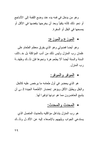 ‫ﻭﻫﻭ ﻤﻥ ﻴﺩﺨل ﻓﻲ ﻓﻤﻪ ﻴﺩﻩ ﻋﻨﺩ ﻭﻀﻊ ﺍﻟﻠﻘﻤﺔ ﺇﻟﻰ ﺍﻷﺸﺎﺠﻊ‬
‫ﺃﻭ ﻨﺤﻭ ﺫﻟﻙ ﻜﺄﻨﻪ ﻴﺘﻘﻴﺄ ﻭﺒﻌﺩ ﺃﻥ ﻴﺨﺭﺠﻬﺎ ﻴﻨﻔﻀﻬﺎ ﻓﻲ ﺍﻷﻜل ﺃﻭ‬
                             ‫ﻴﻤﺴﺤﻬﺎ ﻓﻲ ﺍﻟﺒﻘل ﺃﻭ ﺍﻟﺴﻔﺭﺓ.‬

                          ‫ﺍﻟﻤﻭﺯﻉ ﻭﺍﻟﻤﻭﺯﻉ:‬
  ‫ﻭﻫﻭ ﺃﻴﻀﺎ ﻓﻀﻭﻟﻲ ﻭﻫﻭ ﺍﻟﺫﻱ ﻴﻔﺭﻕ ﻤﻌﻅﻡ ﺍﻟﻁﻌﺎﻡ ﻋﻠﻰ‬
                                      ‫ﹰ‬
‫ﻏﻠﻤﺎﻥ ﺭﺏ ﺍﻟﻤﻨﺯل ﻭﻟﻴﺱ ﺫﻟﻙ ﻤﻥ ﺃﺩﺏ ﺍﻟﻤﺅﺍﻜﻠﺔ ﺒل ﺨـﻼﻑ‬
‫ﺍﻟﺴﻨﺔ ﻭﺍﻟﺴﻨﺔ ﺃﻴﻀﺎ ﺃﻻ ﻴﻁﻌﻡ ﻫﺭﺓ ﻭﻨﺤﻭﻫﺎ ﻓﺈﻥ ﺫﻟـﻙ ﻭﻅﻴﻔـﺔ‬
                                   ‫ﹰ‬
                                           ‫ﺭﺏ ﺍﻟﻤﻨﺯل.‬

                            ‫ﺍﻟﻤﻭﻓﺭ ﻭﺍﻟﻤﻭﻓﺭ:‬
 ‫ﻫﻭ ﺍﻟﺫﻱ ﻴﺤﻀﺭ ﻓﻲ ﺃﻭل ﻁﻌﺎﻤﻪ ﻤﺎ ﻴﺭﺨﺹ ﻋﻠﻴﻪ ﻜﺎﻟﺨل‬
‫ﻭﺍﻟﺒﻘل ﻭﻴﻁﻴل ﺍﻷﻜل ﻭﻴﺅﺨﺭ ﺇﺤﻀﺎﺭ ﺍﻷﻁﻌﻤﺔ ﺍﻟﺠﻴﺩﺓ ﺇﻟـﻰ ﺃﻥ‬
                ‫ﻴﺸﺒﻊ ﺍﻟﺤﺎﻀﺭﻭﻥ ﻤﻤﺎ ﻫﻭ ﺩﻭﻨﻬﺎ ﺘﻭﻓﻴﺭﺍ ﻟﻬﺎ.‬
                     ‫ﹰ‬

                         ‫ﺍﻟﻤﺤﺩﺙ ﻭﺍﻟﻤﺤﺩﺙ:‬
  ‫ﻫﻭ ﺭﺏ ﺍﻟﻤﻨﺯل ﻴﺸﺎﻏل ﻤﺅﺍﻜﻠﻴﻪ ﺒﺎﻟﺤﺩﻴﺙ ﺍﻟﻤﺘﺼل ﺍﻟﺫﻱ‬
‫ﻴﺴﺘﺩﻋﻲ ﺍﻟﺠﻭﺍﺏ ﻭﻴﻠﻬﻴﻬﻡ ﺒﺎﻹﺼﻐﺎﺀ ﺇﻟﻴﻪ ﻋﻥ ﺍﻷﻜـل ﻭﺫﻟـﻙ‬


‫٩٢‬
 