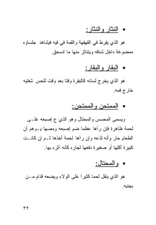 ‫ﺍﻟﻨﺜﺎﺭ ﻭﺍﻟﻨﺜﺎﺭ:‬
‫ﻫﻭ ﺍﻟﺫﻱ ﻴﻔﺭﻁ ﻓﻲ ﺍﻟﻘﻬﻘﻬﺔ ﻭﺍﻟﻘﻤﺔ ﻓﻲ ﻓﻴﻪ ﻓﻴﺸﺎﻫﺩ ﺠﻠﺴﺎﺅﻩ‬
             ‫ﻤﻤﻀﻭﻏﺔ ﺩﺍﺨل ﺸﺩﻗﻪ ﻭﻴﺘﻨﺎﺜﺭ ﻤﻨﻬﺎ ﻤﺎ ﺍﻨﺴﺤﻕ.‬

                               ‫ﺍﻟﺒﻘﺎﺭ ﻭﺍﻟﺒﻘﺎﺭ:‬
‫ﻫﻭ ﺍﻟﺫﻱ ﻴﺨﺭﺝ ﻟﺴﺎﻨﻪ ﻜﺎﻟﺒﻘﺭﺓ ﻭﻗﺘﺎ ﺒﻌﺩ ﻭﻗﺕ ﻟﻠﺤﺱ ﺸﻔﺘﻴﻪ‬
                   ‫ﹰ‬
                                              ‫ﺨﺎﺭﺝ ﻓﻤﻪ.‬

                        ‫ﺍﻟﻤﻤﺘﺤﻥ ﻭﺍﻟﻤﻤﺘﺤﻥ:‬
  ‫ﻭﻴﺴﻤﻰ ﺍﻟﻤﺤﺴﺱ ﻭﺍﻟﻤﺤﺘﺎل ﻭﻫﻭ ﺍﻟﺫﻱ ﻉ ﺇﺼﺒﻌﻪ ﻋﻠـﻰ‬
‫ﻟﺤﻤﺔ ﻅﺎﻫﺭﺓ ﻓﺈﻥ ﺭﺁﻫﺎ ﻋﻅﻤﺎ ﻀﻡ ﺇﺼﺒﻌﻪ ﻭﻤﺼﻬﺎ ﻴـﻭﻫﻡ ﺃﻥ‬
                        ‫ﹰ‬
‫ﺍﻟﻁﻌﺎﻡ ﺤﺎﺭ ﻭﺃﻨﻪ ﻟﺫﻋﻪ ﻭﺇﻥ ﺭﺁﻫﺎ ﻟﺤﻤﺔ ﺃﺨﺫﻫﺎ ﺜـﻡ ﺇﻥ ﻜﺎﻨـﺕ‬
          ‫ﻜﺒﻴﺭﺓ ﺃﻜﻠﻬﺎ ﺃﻭ ﺼﻐﻴﺭﺓ ﺩﻓﻌﻬﺎ ﻟﺠﺎﺭﻩ ﻜﺄﻨﻪ ﺁﺜﺭﻩ ﺒﻬﺎ.‬

                                     ‫ﻭﺍﻟﻤﺤﺘﺎل:‬
 ‫ﻫﻭ ﺍﻟﺫﻱ ﻴﻨﻘل ﻟﺤﻤﺎ ﻜﺜﻴﺭﺍ ﻋﻠﻰ ﺍﻟﻭﻻﺀ ﻭﻴﻀﻌﻪ ﻗﺩﺍﻡ ﻤـﻥ‬
                          ‫ﹰ‬     ‫ﹰ‬
                                                   ‫ﺒﺠﻨﺒﻪ.‬


‫٢٣‬
 