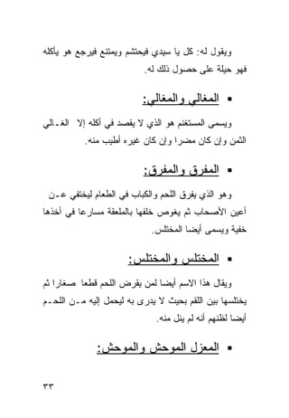 ‫ﻭﻴﻘﻭل ﻟﻪ: ﻜل ﻴﺎ ﺴﻴﺩﻱ ﻓﻴﺤﺘﺸﻡ ﻭﻴﻤﺘﻨﻊ ﻓﻴﺭﺠﻊ ﻫﻭ ﻴﺄﻜﻠﻪ‬
                          ‫ﻓﻬﻭ ﺤﻴﻠﺔ ﻋﻠﻰ ﺤﺼﻭل ﺫﻟﻙ ﻟﻪ.‬
                                           ‫ﹲ‬

                          ‫ﺍﻟﻤﻐﺎﻟﻲ ﻭﺍﻟﻤﻐﺎﻟﻲ:‬
‫ﻭﻴﺴﻤﻰ ﺍﻟﻤﺴﺘﻐﻨﻡ ﻫﻭ ﺍﻟﺫﻱ ﻻ ﻴﻘﺼﺩ ﻓﻲ ﺃﻜﻠﻪ ﺇﻻ ﺍﻟﻐـﺎﻟﻲ‬
           ‫ﺍﻟﺜﻤﻥ ﻭﺇﻥ ﻜﺎﻥ ﻤﻀﺭﺍ ﻭﺇﻥ ﻜﺎﻥ ﻏﻴﺭﻩ ﺃﻁﻴﺏ ﻤﻨﻪ.‬
                                  ‫ﹰ‬

                          ‫ﺍﻟﻤﻔﺭﻕ ﻭﺍﻟﻤﻔﺭﻕ:‬
 ‫ﻭﻫﻭ ﺍﻟﺫﻱ ﻴﻔﺭﻕ ﺍﻟﻠﺤﻡ ﻭﺍﻟﻜﺒﺎﺏ ﻓﻲ ﺍﻟﻁﻌﺎﻡ ﻟﻴﺨﺘﻔﻲ ﻋـﻥ‬
‫ﺃﻋﻴﻥ ﺍﻷﺼﺤﺎﺏ ﺜﻡ ﻴﻐﻭﺹ ﺨﻠﻔﻬﺎ ﺒﺎﻟﻤﻠﻌﻘﺔ ﻤﺴﺎﺭﻋﺎ ﻓﻲ ﺃﺨﺫﻫﺎ‬
         ‫ﹰ‬
                            ‫ﺨﻔﻴﺔ ﻭﻴﺴﻤﻰ ﺃﻴﻀﺎ ﺍﻟﻤﺨﺘﻠﺱ.‬
                                     ‫ﹰ‬          ‫ﹰ‬

                      ‫ﺍﻟﻤﺨﺘﻠﺱ ﻭﺍﻟﻤﺨﺘﻠﺱ:‬
‫ﻭﻴﻘﺎل ﻫﺫﺍ ﺍﻻﺴﻡ ﺃﻴﻀﺎ ﻟﻤﻥ ﻴﻘﺭﺽ ﺍﻟﻠﺤﻡ ﻗﻁﻌﺎ ﺼﻐﺎﺭﺍ ﺜﻡ‬
   ‫ﹰ‬     ‫ﹰ‬                   ‫ﹰ‬
‫ﻴﺨﺘﻠﺴﻬﺎ ﺒﻴﻥ ﺍﻟﻠﻘﻡ ﺒﺤﻴﺙ ﻻ ﻴﺩﺭﻯ ﺒﻪ ﻟﻴﺤﻤل ﺇﻟﻴﻪ ﻤـﻥ ﺍﻟﻠﺤـﻡ‬
                              ‫ﺃﻴﻀﺎ ﻟﻅﻨﻬﻡ ﺃﻨﻪ ﻟﻡ ﻴﻨل ﻤﻨﻪ.‬
                                                    ‫ﹰ‬

              ‫ﺍﻟﻤﻌﺯل ﺍﻟﻤﻭﺤﺵ ﻭﺍﻟﻤﻭﺤﺵ:‬

‫٣٣‬
 