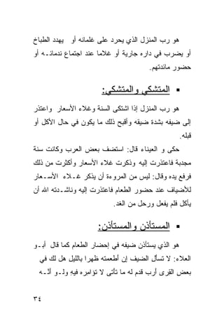 ‫ﻫﻭ ﺭﺏ ﺍﻟﻤﻨﺯل ﺍﻟﺫﻱ ﻴﺤﺭﺩ ﻋﻠﻰ ﻏﻠﻤﺎﻨﻪ ﺃﻭ ﻴﻬﺩﺩ ﺍﻟﻁﺒﺎﺥ‬
‫ﺃﻭ ﻴﻀﺭﺏ ﻓﻲ ﺩﺍﺭﻩ ﺠﺎﺭﻴﺔ ﺃﻭ ﻏﻼﻤﺎ ﻋﻨﺩ ﺍﺠﺘﻤﺎﻉ ﻨﺩﻤﺎﺌـﻪ ﺃﻭ‬
                      ‫ﹰ‬       ‫ﹰ‬
                                         ‫ﺤﻀﻭﺭ ﻤﺎﺌﺩﺘﻬﻡ.‬

                        ‫ﺍﻟﻤﺘﺸﻜﻲ ﻭﺍﻟﻤﺘﺸﻜﻲ:‬
‫ﻫﻭ ﺭﺏ ﺍﻟﻤﻨﺯل ﺇﺫﺍ ﺍﺸﺘﻜﻰ ﺍﻟﺴﻨﺔ ﻭﻏﻼﺀ ﺍﻷﺴﻌﺎﺭ ﻭﺍﻋﺘﺫﺭ‬
‫ﺇﻟﻰ ﻀﻴﻔﻪ ﺒﺸﺩﺓ ﻀﻴﻘﻪ ﻭﺃﻗﺒﺢ ﺫﻟﻙ ﻤﺎ ﻴﻜﻭﻥ ﻓﻲ ﺤﺎل ﺍﻷﻜل ﺃﻭ‬
                                                    ‫ﻗﺒﻠﻪ.‬
‫ﺤﻜﻰ ﻭ ﺍﻟﻌﻴﻨﺎﺀ ﻗﺎل: ﺍﺴﺘﻀﻑ ﺒﻌﺽ ﺍﻟﻌﺭﺏ ﻭﻜﺎﻨﺕ ﺴﻨﺔ‬
‫ﻤﺠﺩﺒﺔ ﻓﺎﻋﺘﺫﺭﺕ ﺇﻟﻴﻪ ﻭﺫﻜﺭﺕ ﻏﻼﺀ ﺍﻷﺴﻌﺎﺭ ﻭﺃﻜﺜﺭﺕ ﻤﻥ ﺫﻟﻙ‬
‫ﻓﺭﻓﻊ ﻴﺩﻩ ﻭﻗﺎل: ﻟﻴﺱ ﻤﻥ ﺍﻟﻤﺭﻭﺀﺓ ﺃﻥ ﻴﺫﻜﺭ ﻏـﻼﺀ ﺍﻷﺴـﻌﺎﺭ‬
‫ﻟﻸﻀﻴﺎﻑ ﻋﻨﺩ ﺤﻀﻭﺭ ﺍﻟﻁﻌﺎﻡ ﻓﺎﻋﺘﺫﺭﺕ ﺇﻟﻴﻪ ﻭﻨﺎﺸـﺩﺘﻪ ﺍﷲ ﺃﻥ‬
                            ‫ﻴﺄﻜل ﻓﻠﻡ ﻴﻔﻌل ﻭﺭﺤل ﻤﻥ ﺍﻟﻐﺩ.‬

                       ‫ﺍﻟﻤﺴﺘﺄﺫﻥ ﻭﺍﻟﻤﺴﺘﺄﺫﻥ:‬
‫ﻫﻭ ﺍﻟﺫﻱ ﻴﺴﺘﺄﺫﻥ ﻀﻴﻔﻪ ﻓﻲ ﺇﺤﻀﺎﺭ ﺍﻟﻁﻌﺎﻡ ﻜﻤﺎ ﻗﺎل ﺃﺒـﻭ‬
  ‫ﺍﻟﻌﻼﺀ: ﻻ ﹶﺴﺄ ِ ﺍﻟ ‪‬ﻴﻑ ِﻥ َﻁ ‪‬ﻤﺘﻪ ﻅ ‪‬ﺭﺍ ِﺎﻟﹶﻴل ‪‬ل ﻟ ‪ ‬ﻓﻲ‬
     ‫ﺘ َل ﻀ ﹶ ﺇ ﺃ ﻌ ﹶ ‪ ‬ﹸﻬ ﹰ ﺒ ﻠ ِ ﻫ ﹶﻙ‬
 ‫‪‬ﻌﺽ ﺍﻟ ِﺭﻯ ﺃﺭﺏ ﻗ ‪‬ﻡ ﻟﻪ ﻤﺎ ﺘﺄ ﹼﻰ ﻻ ﹸﺅﺍﻤﺭﻩ ﻓﻴﻪ ﻭﹶـﻭ ﺃ ﱠـﻪ‬
 ‫ﺘ ِ ‪ ِ  ‬ﻟ َﻨ ‪‬‬        ‫ﺒ ِ ﻘ َ ‪  ‬ﹶﺩ ﹶ ‪ ‬ﹶَﺘ‬


‫٤٣‬
 